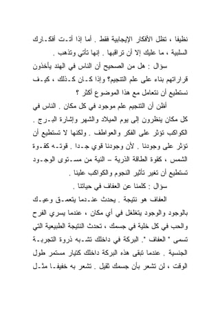 ‫ﻨﻅﻴﻔﺎ ، ﺘﻅل ﺍﻷﻓﻜﺎﺭ ﺍﻹﻴﺠﺎﺒﻴﺔ ﻓﻘﻁ . ﺃﻤﺎ ﺇﺫﺍ ﺃﺘـﺕ ﺃﻓﻜـﺎﺭﻙ‬
      ‫ﺍﻟﺴﻠﺒﻴﺔ ، ﻤﺎ ﻋﻠﻴﻙ ﺇﻻ ﺃﻥ ﺘﺭﺍﻗﺒﻬﺎ . ﺇﻨﻬﺎ ﺘﺄﺘﻲ ﻭﺘﺫﻫﺏ .‬
‫ﺴﺅﺍل : ﻫل ﻤﻥ ﺍﻟﺼﺤﻴﺢ ﺃﻥ ﺍﻟﻨﺎﺱ ﻓﻲ ﺍﻟﻬﻨﺩ ﻴﺄﺨﺫﻭﻥ‬
‫ﻗﺭﺍﺭﺍﺘﻬﻡ ﺒﻨﺎﺀ ﻋﻠﻰ ﻋﻠﻡ ﺍﻟﺘﻨﺠﻴﻡ؟ ﻭﺇﺫﺍ ﻜـﺎﻥ ﻜـﺫﻟﻙ ، ﻜﻴـﻑ‬
               ‫ﻨﺴﺘﻁﻴﻊ ﺃﻥ ﻨﺘﻌﺎﻤل ﻤﻊ ﻫﺫﺍ ﺍﻟﻤﻭﻀﻭﻉ ﺃﻜﺜﺭ ؟‬
‫ﺃﻅﻥ ﺃﻥ ﺍﻟﺘﻨﺠﻴﻡ ﻋﻠﻡ ﻤﻭﺠﻭﺩ ﻓﻲ ﻜل ﻤﻜﺎﻥ . ﺍﻟﻨﺎﺱ ﻓﻲ‬
‫ﻜل ﻤﻜﺎﻥ ﻴﻨﻅﺭﻭﻥ ﺇﻟﻰ ﻴﻭﻡ ﺍﻟﻤﻴﻼﺩ ﻭﺍﻟﺸﻬﺭ ﻭﺇﺸﺎﺭﺓ ﺍﻟﺒـﺭﺝ .‬
‫ﺍﻟﻜﻭﺍﻜﺏ ﺘﺅﺜﺭ ﻋﻠﻰ ﺍﻟﻔﻜﺭ ﻭﺍﻟﻌﻭﺍﻁﻑ . ﻭﻟﻜﻨﻬﺎ ﻻ ﺘﺴﺘﻁﻴﻊ ﺃﻥ‬
‫ﺘﺅﺜﺭ ﻋﻠﻰ ﻭﺠﻭﺩﻨﺎ . ﻷﻥ ﻭﺠﻭﺩﻨﺎ ﻗﻭﻱ ﺠـﺩﺍ . ﻗﻭﺘـﻪ ﻜﻘـﻭﺓ‬
              ‫ﹰ‬
‫ﺍﻟﺸﻤﺱ ، ﻜﻘﻭﺓ ﺍﻟﻁﺎﻗﺔ ﺍﻟﺫﺭﻴﺔ – ﺍﻟﻨﻴﺔ ﻤﻥ ﻤﺴـﺘﻭﻯ ﺍﻟﻭﺠـﻭﺩ‬
            ‫ﺘﺴﺘﻁﻴﻊ ﺃﻥ ﺘﻐﻴﺭ ﺘﺄﺜﻴﺭ ﺍﻟﻨﺠﻭﻡ ﻭﺍﻟﻜﻭﺍﻜﺏ ﻋﻠﻴﻨﺎ .‬
             ‫ﺴﺅﺍل : ﻜﻠﻤﻨﺎ ﻋﻥ ﺍﻟﻌﻔﺎﻑ ﻓﻲ ﺤﻴﺎﺘﻨﺎ .‬
‫ﺍﻟﻌﻔﺎﻑ ﻫﻭ ﻨﺘﻴﺠﺔ . ﻴﺤﺩﺙ ﻋﻨـﺩﻤﺎ ﻴﺘﻌﻤـﻕ ﻭﻋﻴـﻙ‬
‫ﺒﺎﻟﻭﺠﻭﺩ ﻭﺍﻟﻭﺠﻭﺩ ﻴﺘﻐﻠﻐل ﻓﻲ ﺃﻱ ﻤﻜﺎﻥ ، ﻋﻨﺩﻤﺎ ﻴﺴﺭﻱ ﺍﻟﻔﺭﺡ‬
‫ﻭﺍﻟﺤﺏ ﻓﻲ ﻜل ﺨﻠﻴﺔ ﻓﻲ ﺠﺴﻤﻙ ، ﺘﺤﺩﺙ ﺍﻟﻨﺘﻴﺠﺔ ﺍﻟﻁﺒﻴﻌﻴﺔ ﺍﻟﺘﻲ‬
‫ﺘﺴﻤﻰ " ﺍﻟﻌﻔﺎﻑ ". ﺍﻟﺒﺭﻜﺔ ﻓﻲ ﺩﺍﺨﻠﻙ ﺘﺸـﺒﻪ ﺫﺭﻭﺓ ﺍﻟﺘﺠﺭﺒـﺔ‬
‫ﺍﻟﺠﻨﺴﻴﺔ . ﻋﻨﺩﻤﺎ ﺘﺒﻘﻰ ﻫﺫﻩ ﺍﻟﺒﺭﻜﺔ ﺩﺍﺨﻠﻙ ﻜﺘﻴﺎﺭ ﻤﺴﺘﻤﺭ ﻁﻭل‬
‫ﺍﻟﻭﻗﺕ ، ﻟﻥ ﺘﺸﻌﺭ ﺒﺄﻥ ﺠﺴﻤﻙ ﺜﻘﻴل . ﺘﺸﻌﺭ ﺒﻪ ﺨﻔﻴﻔـﺎ ﻤﺜـل‬
     ‫ﹰ‬
 