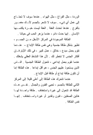 ‫ﺍﻟﻭﺭﺩﺓ ، ﻤﺜل ﺍﻟﻔﺭﺍﻍ ، ﻤﺜل ﺍﻟﻬﻭﺍﺀ . ﻋﻨﺩﻫﺎ ﺴﻭﻑ ﻻ ﺘﺤﺘـﺎﺝ‬
‫ﺇﻟﻰ ﻋﻤل ﺃﻱ ﺸﻲﺀ . ﺴﻭﻑ ﻻ ﺘﺸﻌﺭ ﺒﺎﻟﺠﺴﻡ ﻷﻨـﻙ ﻤﻐﻤـﻭﺭ‬
‫ﺒﺎﻟﻔﺭﺡ . ﻋﻨﺩﻫﺎ ﺘﺤﺩﺙ ﺍﻟﻌﻔﺔ . ﺍﻟﻌﻔﺔ ﻟﻴﺴﺕ ﺨﺒـﺭﺓ ﻴﻜﺘﺴـﺒﻬﺎ‬
   ‫ﺍﻹﻨﺴﺎﻥ . ﺇﻨﻬﺎ ﺤﺩﺙ ﺩﺍﺌﻡ ، ﻋﻨﺩﻤﺎ ﻴﺯﻫﺭ ﺍﻟﺤﺏ ﻓﻲ ﺤﻴﺎﺘﻨﺎ .‬
‫ﺍﻟﻁﺎﻗﺔ ﺍﻟﻤﻭﺠﻭﺩﺓ ﻓﻲ ﺍﻟﻤﺭﻜﺯ ﺍﻷﺴﻔل ﻤـﻥ ﺍﻟﺠﺴـﻡ ،‬
‫ﺘﻅﻬﺭ ﺒﺸﻜل ﻁﺎﻗﺔ ﺠﻨﺴﻴﺔ ﻭﻫﻲ ﻨﻔﺱ ﻁﺎﻗﺔ ﺍﻹﺒﺩﺍﻉ – ﻋﻨـﺩﻤﺎ‬
‫ﻨﻘﻭﻡ ﺒﻌﻤل ﻤﺒﺩﻉ ، ﺨﻼﻕ ، ﻋﻤل ﻜﺒﻴﺭ ، ﻓﻲ ﺘﻠﻙ ﺍﻷﻴﺎﻡ ﻓـﺈﻥ‬
‫ﺃﻓﻜﺎﺭ ﺍﻟﺠﻨﺱ ﻻ ﺘﺨﻁﺭ ﻟﻙ . ﻷﻥ ﻫﺫﺍ ﺍﻟﻨﺸﺎﻁ ﺍﻟﻌﻘﻠﻲ ﻴﺸﻐﻠﻙ .‬
‫ﻋﻨﺩﻤﺎ ﺘﻘﻭﻡ ﺒﻌﻤل ﺇﺒﺩﺍﻋﻲ ، ﺘﺘﺤﻭل ﺍﻟﻁﺎﻗﺔ ﺍﻟﺠﻨﺴﻴﺔ . ﺍﻟﻨـﺎﺱ‬
‫ﺍﻟﺫﻴﻥ ﻴﺴﺘﺤﻭﺫ ﻋﻠﻴﻬﻡ ﺍﻟﺠﻨﺱ ، ﻫﻡ ﺃﻗل ﺇﺒﺩﺍﻋﺎ . ﻫﺫﻩ ﺍﻟﻁﺎﻗﺔ ﺇﻤﺎ‬
                 ‫ﹰ‬
                 ‫ﺃﻥ ﺘﻜﻭﻥ ﻁﺎﻗﺔ ﺇﺒﺩﺍﻉ ﺃﻭ ﻁﺎﻗﺔ ﻗﺒل ﺍﻹﺒﺩﺍﻉ .‬
‫ﻋﻨﺩﻤﺎ ﺘﺘﺤﺭﻙ ﻫﺫﻩ ﺍﻟﻁﺎﻗﺔ ﺇﻟﻰ ﺃﻋﻠﻰ ﻗﻠﻴﻼ ﺇﻟﻰ ﺍﻟﻤﺭﻜﺯ‬
           ‫ﹰ‬
‫ﺍﻟﺜﺎﻨﻲ ﻟﻠﻁﺎﻗﺔ ﺒﺎﻟﺠﺴﻡ ، ﹸﺤﻴﻲ ﺍﻟﻔﻨﻭﻥ ﻭﺍﻟﺠﻤﺎل . ﻨﻔـﺱ ﻫـﺫﻩ‬
                              ‫ﺘ‬
‫ﺍﻟﻁﺎﻗﺔ ﻗﺩ ﺘﺘﺤﻭل ﺇﻟﻰ ﻏﻴﺭﺓ ﻭﺍﺴﺘﺨﻔﺎﻑ . ﻁﺎﻗﺔ ﻭﺍﺤـﺩﺓ ﻟﻬـﺎ‬
‫ﻫﺎﺘﻴﻥ ﺍﻟﺼﻔﺘﻴﻥ ، ﻓﻨﻭﻥ ﻭﺘﻘﺩﻴﺭ ﺃﻭ ﻏﻴﺭﺓ ﻭﺍﺴـﺘﺨﻔﺎﻑ . ﺇﻨﻬـﺎ‬
                                            ‫ﻨﻔﺱ ﺍﻟﻁﺎﻗﺔ .‬
 