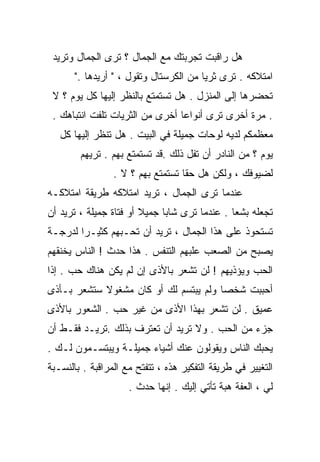 ‫ﻫل ﺭﺍﻗﺒﺕ ﺘﺠﺭﺒﺘﻙ ﻤﻊ ﺍﻟﺠﻤﺎل ؟ ﺘﺭﻯ ﺍﻟﺠﻤﺎل ﻭﺘﺭﻴﺩ‬
       ‫ﺍﻤﺘﻼﻜﻪ . ﺘﺭﻯ ﺜﺭﻴﺎ ﻤﻥ ﺍﻟﻜﺭﺴﺘﺎل ﻭﺘﻘﻭل ، " ﺃﺭﻴﺩﻫﺎ ."‬
 ‫ﺘﺤﻀﺭﻫﺎ ﺇﻟﻰ ﺍﻟﻤﻨﺯل . ﻫل ﺘﺴﺘﻤﺘﻊ ﺒﺎﻟﻨﻅﺭ ﺇﻟﻴﻬﺎ ﻜل ﻴﻭﻡ ؟ ﻻ‬
 ‫. ﻤﺭﺓ ﺃﺨﺭﻯ ﺘﺭﻯ ﺃﻨﻭﺍﻋﺎ ﺃﺨﺭﻯ ﻤﻥ ﺍﻟﺜﺭﻴﺎﺕ ﺘﻠﻔﺕ ﺍﻨﺘﺒﺎﻫﻙ .‬
                                ‫ﹰ‬
   ‫ﻤﻌﻅﻤﻜﻡ ﻟﺩﻴﻪ ﻟﻭﺤﺎﺕ ﺠﻤﻴﻠﺔ ﻓﻲ ﺍﻟﺒﻴﺕ . ﻫل ﺘﻨﻅﺭ ﺇﻟﻴﻬﺎ ﻜل‬
        ‫ﻴﻭﻡ ؟ ﻤﻥ ﺍﻟﻨﺎﺩﺭ ﺃﻥ ﺘﻔل ﺫﻟﻙ .ﻗﺩ ﺘﺴﺘﻤﺘﻊ ﺒﻬﻡ . ﺘﺭﻴﻬﻡ‬
                 ‫ﻟﻀﻴﻭﻓﻙ ، ﻭﻟﻜﻥ ﻫل ﺤﻘﺎ ﺘﺴﺘﻤﺘﻊ ﺒﻬﻡ ؟ ﻻ .‬
                                  ‫ﹰ‬
‫ﻋﻨﺩﻤﺎ ﺘﺭﻯ ﺍﻟﺠﻤﺎل ، ﺘﺭﻴﺩ ﺍﻤﺘﻼﻜﻪ ﻁﺭﻴﻘﺔ ﺍﻤﺘﻼﻜـﻪ‬
‫ﺘﺠﻌﻠﻪ ﺒﺸﻌﺎ . ﻋﻨﺩﻤﺎ ﺘﺭﻯ ﺸﺎﺒﺎ ﺠﻤﻴﻼ ﺃﻭ ﻓﺘﺎﺓ ﺠﻤﻴﻠﺔ ، ﺘﺭﻴﺩ ﺃﻥ‬
                        ‫ﹰ‬    ‫ﹰ‬                ‫ﹰ‬
‫ﺘﺴﺘﺤﻭﺫ ﻋﻠﻰ ﻫﺫﺍ ﺍﻟﺠﻤﺎل ، ﺘﺭﻴﺩ ﺃﻥ ﺘﺤـﺒﻬﻡ ﻜﺜﻴـﺭﺍ ﻟﺩﺭﺠـﺔ‬
       ‫ﹰ‬
‫ﻴﺼﺒﺢ ﻤﻥ ﺍﻟﺼﻌﺏ ﻋﻠﺒﻬﻡ ﺍﻟﺘﻨﻔﺱ . ﻫﺫﺍ ﺤﺩﺙ ! ﺍﻟﻨﺎﺱ ﻴﺨﻨﻘﻬﻡ‬
‫ﺍﻟﺤﺏ ﻭﻴﺅﺫﻴﻬﻡ ! ﻟﻥ ﺘﺸﻌﺭ ﺒﺎﻷﺫﻯ ﺇﻥ ﻟﻡ ﻴﻜﻥ ﻫﻨﺎﻙ ﺤﺏ . ﺇﺫﺍ‬
‫ﺃﺤﺒﺒﺕ ﺸﺨﺼﺎ ﻭﻟﻡ ﻴﺒﺘﺴﻡ ﻟﻙ ﺃﻭ ﻜﺎﻥ ﻤﺸﻐﻭﻻ ﺴﺘﺸﻌﺭ ﺒـﺄﺫﻯ‬
            ‫ﹰ‬                         ‫ﹰ‬
‫ﻋﻤﻴﻕ . ﻟﻥ ﺘﺸﻌﺭ ﺒﻬﺫﺍ ﺍﻷﺫﻯ ﻤﻥ ﻏﻴﺭ ﺤﺏ . ﺍﻟﺸﻌﻭﺭ ﺒﺎﻷﺫﻯ‬
‫ﺠﺯﺀ ﻤﻥ ﺍﻟﺤﺏ . ﻭﻻ ﺘﺭﻴﺩ ﺃﻥ ﺘﻌﺘﺭﻑ ﺒﺫﻟﻙ .ﺘﺭﻴـﺩ ﻓﻘـﻁ ﺃﻥ‬
‫ﻴﺤﺒﻙ ﺍﻟﻨﺎﺱ ﻭﻴﻘﻭﻟﻭﻥ ﻋﻨﻙ ﺃﺸﻴﺎﺀ ﺠﻤﻴﻠـﺔ ﻭﻴﺒﺘﺴـﻤﻭﻥ ﻟـﻙ .‬
‫ﺍﻟﺘﻐﻴﻴﺭ ﻓﻲ ﻁﺭﻴﻘﺔ ﺍﻟﺘﻔﻜﻴﺭ ﻫﺫﻩ ، ﺘﺘﻔﺘﺢ ﻤﻊ ﺍﻟﻤﺭﺍﻗﺒﺔ . ﺒﺎﻟﻨﺴـﺒﺔ‬
                     ‫ﻟﻲ ، ﺍﻟﻌﻔﺔ ﻫﺒﺔ ﺘﺄﺘﻲ ﺇﻟﻴﻙ . ﺇﻨﻬﺎ ﺤﺩﺙ .‬
 