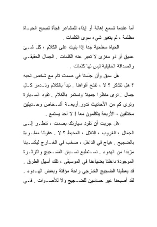 ‫ﺃﻤﺎ ﻋﻨﺩﻤﺎ ﺘﺴﻤﻊ ﺇﻫﺎﻨﺔ ﺃﻭ ﺇﻴﺫﺍﺀ ﻟﻠﻤﺸﺎﻋﺭ ﻓﺠﺄﺓ ﺘﺼﺒﺢ ﺍﻟﺤﻴـﺎﺓ‬
                   ‫ﻤﻅﻠﻤﺔ ، ﻟﻡ ﻴﺘﻐﻴﺭ ﺸﻲﺀ ﺴﻭﻯ ﺍﻟﻜﻠﻤﺎﺕ .‬
‫ﺍﻟﺤﻴﺎﺓ ﺴﻁﺤﻴﺔ ﺠﺩﺍ ﺇﺫﺍ ﺒﻨﻴﺕ ﻋﻠﻰ ﺍﻟﻜﻼﻡ ، ﻜل ﺸـﺊ‬
                            ‫ﹰ‬
‫ﻋﻤﻴﻕ ﺃﻭ ﺫﻭ ﻤﻐﺯﻯ ﻻ ﺘﻌﺒﺭ ﻋﻨﻪ ﺍﻟﻜﻠﻤﺎﺕ . ﺍﻟﺠﻤﺎل ﺍﻟﺤﻘﻴﻘـﻲ‬
                       ‫ﻭﺍﻟﺼﺩﺍﻗﺔ ﺍﻟﺤﻘﻴﻘﻴﺔ ﻟﻴﺱ ﻟﻬﺎ ﻜﻠﻤﺎﺕ .‬
‫ﻫل ﺴﺒﻕ ﻭﺃﻥ ﺠﻠﺴﻨﺎ ﻓﻲ ﺼﻤﺕ ﺘﺎﻡ ﻤﻊ ﺸﺨﺹ ﻨﺤﺒﻪ‬
‫؟ ﻫل ﺘﺘﺫﻜﺭ ؟ ﻻ ، ﻨﻔﺘﺢ ﺃﻓﻭﺍﻫﻨﺎ . ﻨﺒﺩﺃ ﺒﺎﻟﻜﻼﻡ ﻭﻨـﺩﻤﺭ ﻜـل‬
‫ﺠﻤﺎل . ﻨﺭﻯ ﻤﻨﻅﺭﺍ ﺠﻤﻴﻼ ﻭﻨﺴﺘﻤﺭ ﺒﺎﻟﻜﻼﻡ . ﺘﻘﻭﺩ ﺍﻟﺴـﻴﺎﺭﺓ‬
                              ‫ﹰ‬    ‫ﹰ‬
‫ﻭﺘﺭﻯ ﻜﻡ ﻤﻥ ﺍﻷﺤﺎﺩﻴﺙ ﺘﺩﻭﺭ.ﺃﺭﺒﻌـﺔ ﺃﺸـﺨﺎﺹ ﻭﺤـﺩﻴﺜﻴﻥ‬
          ‫ﻤﺨﺘﻠﻔﻴﻥ ، ﺍﻷﺭﺒﻌﺔ ﻴﺘﻜﻠﻤﻭﻥ ﻤﻌﺎ ! ﻻ ﺃﺤﺩ ﻴﺴﺘﻤﻊ .‬
                          ‫ﹰ‬
‫ﻫل ﺠﺭﺒﺕ ﺃﻥ ﺘﻘﻭﺩ ﺴﻴﺎﺭﺘﻙ ﺒﺼﻤﺕ ، ﺘﻨﻅـﺭ ﺇﻟـﻰ‬
‫ﺍﻟﺠﻤﺎل ، ﺍﻟﻐﺭﻭﺏ ، ﺍﻟﺘﻼل ، ﺍﻟﻤﺤﻴﻁ ؟ ﻻ . ﻋﻘﻭﻟﻨﺎ ﻤﻤﻠـﻭﺀﺓ‬
‫ﺒﺎﻟﻀﺠﻴﺞ . ﻫﻴﺎﺝ ﻓﻲ ﺍﻟﺩﺍﺨل ، ﺼﺨﺏ ﻓﻲ ﺍﻟﺨـﺎﺭﺝ ﻟﻴﻜﺴـﺒﻨﺎ‬
‫ﻤﺯﺒﺩﺍ ﻤﻥ ﺍﻟﻬﺩﻭﺀ . ﻨﺴـﺘﻁﻴﻊ ﻨﺴـﻴﺎﻥ ﺍﻟﻀـﺠﻴﺞ ﻭﺍﻟﺜﺭﺜـﺭﺓ‬
                                             ‫ﹰ‬
‫ﺍﻟﻤﻭﺠﻭﺩﺓ ﺩﺍﺨﻠﻨﺎ ﺒﻀﻴﺎﻋﻨﺎ ﻓﻲ ﺍﻟﻤﻭﺴﻴﻘﻰ ، ﺘﻠﻙ ﺃﺴﻬل ﺍﻟﻁﺭﻕ .‬
‫ﻗﺩ ﻴﻌﻁﻴﻨﺎ ﺍﻟﻀﺠﻴﺞ ﺍﻟﺨﺎﺭﺠﻲ ﺭﺍﺤﺔ ﻤﺅﻗﺘﺔ ﻭﺒﻌﺽ ﺍﻟﻬـﺩﻭﺀ .‬
‫ﻟﻘﺩ ﺃﺼﺒﺤﻨﺎ ﻏﻴﺭ ﺤﺴﺎﺴﻴﻥ ﻟﻠﻀـﺠﻴﺞ ﻭﻻ ﻟﻸﺼـﻭﺍﺕ . ﻓـﻲ‬
 