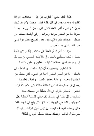 ‫ﻜﻠﻤﺔ ﺍﻟﻌﻔﺔ ﺘﻌﻨﻲ " ﺍﻟﺘﻘﺭﺏ ﻤﻥ ﺍﷲ " . ﻤﻌﻨﺎﻫـﺎ ﺃﻥ ﺍﷲ‬
‫ﺍﺨﺘﺎﺭﻙ ﻭﺍﷲ ﻤﻭﺠﻭﺩ ﻓﻲ ﻜل ﺨﻠﻴﺔ ﻓﻴﻙ ، ﺒﺤﻴﺙ ﻻ ﻴﻭﺠﺩ ﻟﺩﻴﻙ‬
‫ﻤﻜﺎﻥ ﻷﻱ ﺸﻲﺀ ﺁﺨﺭ .ﺍﻟﻌﻔﺔ ﺘﻌﻨﻲ ﺍﻟﻘﺭﺏ ﻤﻥ ﺍﻟـﺭﻭﺡ . ﺒﻌـﺩ‬
‫ﻤﻌﺭﻓﺔ ﻤﺎ ﻫﻭ ﺍﻟﺠﻨﺱ ﻤﺭﺍﺕ ﻭﻤﺭﺍﺕ ، ﻭﻓﻲ ﺃﻭﻗﺎﺕ ﻤﺨﺘﻠﻔﺔ ﻤﻥ‬
‫ﺤﻴﺎﺘﻙ ، ﺘﺘﺤﺭﻙ ﺨﻁﻭﺓ ﺇﻟﻰ ﻤﺩﻯ ﺃﺒﻌﺩ ﻭﺘﺼﺒﺢ ﻤﻐﻤـﻭﺭﺍ ﻓـﻲ‬
    ‫ﹰ‬
                              ‫ﺤﺏ ﺍﷲ ، ﺍﻟﺫﻱ ﻫﻭ ﺍﻟﺤﺏ .‬
‫ﺴﺅﺍل : ﺫﻜﺭﺕ ﺃﻥ ﺍﻟﻌﻔﺔ ﻫﻲ ﺤﺩﺙ . ﺇﺫﺍ ﻟﻡ ﺘﻜﻥ ﺍﻟﻌﻔﺔ‬
‫ﻨﺘﻴﺠﺔ ، ﻜﻴﻑ ﻨﺴﺘﻁﻴﻊ ﺒﺎﻟﺠﻨﺱ ﺃﻭ ﺒﺎﻻﺘﺤﺎﺩ ﺍﻟﺠﻨﺴﻲ ﺃﻥ ﻨﺼـل‬
    ‫ﺇﻟﻰ ﻭﺠﻭﺩﻨﺎ ﺍﻟﺫﻱ ﻭﺼﻔﺘﻪ ؟ ﻜﻴﻑ ﻨﺴﺘﻁﻴﻊ ﺃﻥ ﻨﻘﻭﻡ ﺒﺫﻟﻙ ؟‬
‫ﻻ ﺘﺴﺘﻁﻴﻊ ﺃﻱ ﻤﻤﺎﺭﺴﺔ ﺃﻥ ﺘﺠﻠﺏ ﺍﻟﺤﺏ ﺃﻭ ﺍﻟﺠﻤﺎل ﻓﻲ‬
‫ﺩﺍﺨﻠﻙ . ﻤﺎ ﻫﻭ ﺃﺴﺎﺱ ﺍﻟﺠﻨﺱ ؟ ﻤﺎ ﻫﻭ ﺍﻟﺸﻲﺀ ﺍﻟﺫﻱ ﺘﺄﺨﺫﻩ ﻤﻥ‬
   ‫ﺍﻟﺠﻨﺱ ؟ ﺴﻌﺎﺩﺓ ، ﺭﻋﺸﺔ، ﺒﻌﺽ ﺍﻟﺤﺏ ، ﺭﺍﺤﺔ . ﹶﻌﻠﻡ ﻤﺎﺫﺍ‬
           ‫ﺘ‬
 ‫ﻴﺤﺼل ﻓﻲ ﻤﻤﺎﺭﺴﺔ ﺍﻟﺠﻨﺱ ؟ ﻁﺎﻗﺔ ﺴﺎﻜﻨﺔ ﻏﻴﺭ ﻤﺘﺤﺭﻜﺔ ﻓﻴﻙ‬
      ‫ﺘﻨﻁﻠﻕ . ﺇﺤﺴﺎﺱ ﻴﺘﺯﺍﻴﺩ ﻓﻲ ﻜل ﻤﻨﻁﻘﺔ ﻓﻲ ﺠﺴﻤﻙ ﻟﻌﺩﺓ‬
 ‫ﻟﺤﻅﺎﺕ . ﻜل ﺨﻠﻴﺔ ﻓﻲ ﺠﺴﻤﻙ ﺘﻜﻭﻥ ﻓﻲ ﺍﻟﻠﺤﻅﺔ ﺍﻟﺤﺎﻟﻴﺔ ﺒﻜل‬
‫ﺸﻤﻭﻟﻴﺘﻬﺎ . ﺘﻠﻙ ﻫﻲ ﺍﻟﺒﻬﺠﺔ . ﺇﺫﺍ ﻜﺎﻥ ﺍﻻﺒﺘﻬﺎﺝ ﻓﻲ ﺍﻟﺠﺴﺩ ﻓﻘﻁ‬
  ‫، ﻓﻲ ﺭﻋﺸﺔ ﺍﻟﺠﻤﺎﻉ ، ﻓﻴﺠﺏ ﺃﻥ ﺘﺒﻘﻰ ﻁﻭل ﺍﻟﻭﻗﺕ . ﺇﻨﻬﺎ ﻻ‬
      ‫ﺘﺒﻘﻰ ﻁﻭل ﺍﻟﻭﻗﺕ .ﺭﻏﺒﺘﻙ ﺘﻤﻭﺕ ﺒﻠﺤﻅﺔ ﺨﺭﻭﺝ ﺍﻟﻁﺎﻗﺔ‬
 