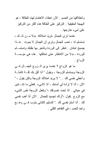 ‫ﻭﺍﻨﻁﻼﻗﻬﺎ ﻤﻥ ﺍﻟﺠﺴﻡ . ﺍﻵﻥ ﺇﻋﻁﺎﺀ ﺍﻻﻫﺘﻤﺎﻡ ﻟﻬﺫﻩ ﺍﻟﻁﺎﻗﺔ ، ﻫﻭ‬
  ‫ﺍﻟﺒﻬﺠﺔ ﺍﻟﺤﻘﻴﻘﻴﺔ . ﺍﻟﺘﺭﻜﻴﺯ ﻋﻠﻰ ﺍﻟﻁﺎﻗﺔ ﻫﺫﻩ ﺃﻜﺜﺭ ﻤﻥ ﺍﻟﺘﺭﻜﻴﺯ‬
                                       ‫ﻋﻠﻰ ﺸﻲﺀ ﺨﺎﺭﺠﻬﺎ.‬
‫ﻋﻨﺩﻤﺎ ﺘﺭﻯ ﺍﻟﺠﻤﺎل ،ﺘﺭﻴﺩ ﺍﻤﺘﻼﻜﻪ .ﺒﺩﻻ ﻤـﻥ ﺫﻟـﻙ ،‬
           ‫ﹰ‬
‫ﺘﺴﺘﺴﻠﻡ ﻟﻪ ، ﺘﺤﺏ ﺍﻟﺠﻤﺎل ﻭﺘﺭﻯ ﺃﻥ ﺍﻟﺠﻤﺎل ﻻ ﻴﻤﻭﺕ . ﻫـﺫﺍ‬
‫ﻴﺼﺒﺢ ﺍﻤﺘﻨﺎﻥ . ﺘﻨﻅﺭ ﺇﻟﻰ ﺍﻟﻭﺭﺩﺓ ﻭﺘﺸﻌﺭ ﺒﻬﺎ ﺒﻘﻠﺒﻙ ﻭﺘﺴﺘﺴـﻠﻡ‬
‫ﻟﻠﻭﺭﺩﺓ ، ﺒﺩﻻ ﻤﻥ ﺍﻻﻨﺘﻅﺎﺭ ﺤﺘﻰ ﺘﻤﺘﻠﻜﻬﺎ . ﻫﺫﻩ ﻫﻲ ﻤﺅﺴﺴـﺔ‬
                                       ‫ﹰ‬
                                                 ‫ﺍﻟﺯﻭﺍﺝ .‬
‫ﻤﺎ ﻫﻭ ﺍﻟﺯﻭﺍﺝ ؟ ﻋﻨﺩﻤﺎ ﻴﺭﻯ ﺍﻟـﺯﻭﺝ ﺍﻟﺠﻤـﺎل ﻓـﻲ‬
‫ﺍﻟﺯﻭﺠﺔ ﻭﻴﺴﺘﺴﻠﻡ ﻟﻠﺯﻭﺠﺔ ، ﻭﻴﻘﻭل " ﺃﻨﺎ ﺃﺜﻕ ﺒﻙ ﺜﻘـﺔ ﻜﺎﻤﻠـﺔ‬
‫ﻭﺃﻋﻁﻲ ﻨﻔﺴﻲ ﻟﻙ . ." ﻻ ﻴﺭﻴﺩ ﺍﻤﺘﻼﻙ ﺍﻟﺯﻭﺠﺔ ﻭﻟﻜﻥ ﻴﻘﻭل ، "‬
‫ﺍﻵﻥ ، ﺃﻨﺎ ﻻ ﺇﺭﺍﺩﺓ ﻟﻲ ﺃﻤﺎﻤﻙ ، ﺃﻨﺎ ﻻﺸﻲﺀ .ﺍﻓﻌﻠﻲ ﻤﺎ ﺘﺸـﺎﺌﻴﻥ‬
‫ﻓﻲ ﺤﻴﺎﺘﻲ . ﺃﻨﺎ ﺘﺤﺕ ﺘﺼﺭﻓﻙ ،" ﻭﺘﻔﻌل ﺍﻟﺯﻭﺠﺔ ﻨﻔﺱ ﺍﻟﺸﻲﺀ‬
‫ﻤﻊ ﺍﻟﺯﻭﺝ .ﺘﻘﻭل ،"ﺃﺭﺍﻙ ﺘﺠﺴﻴﺩ ﻟﻠﺠﻤﺎل . ﺍﻵﻥ ﺃﻨﺎ ﺃﻫﺏ ﻨﻔﺴﻲ‬
‫ﻟﻙ . ﺃﻨﺎ ﺃﺴﻠﻡ ﻨﻔﺴﻲ ﻟﻙ ." ﺍﻟﺘﺴﻠﻴﻡ ﺍﻟﺜﻨﺎﺌﻲ ﻴﺫﻭﺏ ﻓـﻲ ﻭﻫـﺞ‬
                           ‫ﻭﺍﺤﺩ ﻟﻠﺤﺏ ، ﻓﻲ ﺍﻟﺘﻔﺎﻫﻡ ﺍﻟﻜﻠﻲ .‬
 