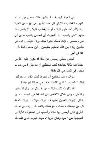 ‫ﻓﻲ ﺍﻟﺤﻴﺎﺓ ﺍﻟﻴﻭﻤﻴﺔ ، ﻗﺩ ﻴﻜﻭﻥ ﻫﻨﺎﻙ ﺒﻌﺽ ﻤﻥ ﻋـﺩﻡ‬
‫ﺍﻟﻔﻬﻡ ، ﺍﻟﻐﻀﺏ ، ﺍﻟﺘﻭﺘﺭ ﻜل ﻫﺫﻩ ﺍﻷﻤﻭﺭ ﻫﻲ ﺠﺯﺀ ﻤﻥ ﺍﻟﺤﻴﺎﺓ‬
‫. ﻗﺩ ﻴﺘﺄﻟﻡ ﺃﺤﺩ ﻤﻨﻬﻡ ﻗﻠﻴﻼ ، ﺃﻭ ﻗﺩ ﻴﻐﻀﺏ ﻗﻠﻴﻼ . ﻻ ‪‬ﺸﻌﺭ ﺃﺤﺩ‬
       ‫ﻴ‬     ‫ﹰ‬                 ‫ﹰ‬
‫ﻤﻨﻬﻡ ﺍﻵﺨﺭ ﺒﺎﻟﺫﻨﺏ . ﺇﺫﺍ ﺃﺸﻌﺭﺕ ﺃﻱ ﺸﺨﺹ ﺒﺎﻟﺫﻨﺏ ﻋـﻥ ﺃﻱ‬
‫ﺸﻲﺀ ﺼﻐﻴﺭ ، ﻓﺈﻨﻙ ﺨﻠﻘﺕ ﻋﺩﻭﺍ ﻤﺒﺎﺸـﺭﺓ . ﺘﺠﻌـل ﺍﻟﻨـﺎﺱ‬
                       ‫ﹰ‬
‫ﻤﺫﻨﺒﻴﻥ ﻭﺒﺩﻻ ﻤﻥ ﺫﻟﻙ ﺍﺠﻌﻠﻬﻡ ﻤﺘﻔﻬﻤﻴﻥ . ﺃﻴﻥ ﺤﺼل ﺍﻟﺨﻠـل .‬
                                         ‫ﹰ‬
                                            ‫ﻫﺫﺍ ﻓﻥ ﺁﺨﺭ .‬
‫ﺍﻟﺠﻨﺱ ﻴﻌﻁﻲ ﻭﻤﻴﺽ ﻋﻥ ﻤﺎﺫﺍ ﻗﺩ ﺘﻜﻭﻥ ﻋﻠﻴﻪ ﺃﻋﻠـﻰ‬
‫ﺍﺤﺘﻤﺎﻻﺕ ﻁﺎﻗﺔ ﺤﻴﺎﺘﻙ؛ ﻜﻴﻑ ﺘﺴﺘﻁﻴﻊ ﺃﻥ ﺘﻌـﻴﺵ ﻓـﻲ ﺤـﺏ‬
                           ‫ﻨﺎﺒﺽ ﻓﻲ ﺍﻟﺤﻴﺎﺓ ﻓﻲ ﻜل ﺩﻗﻴﻘﺔ .‬
‫ﺴﺅﺍل : ﻫل ﺘﺴﺘﻁﻴﻊ ﺃﻥ ﺘﺨﺒﺭﻨﺎ ﻜﻴﻑ ﻨﻜﻭﻥ ﻤـﺩﺭﻜﻴﻥ‬
     ‫ﻟﺫﻟﻙ " ﺍﻟﺠﻭﻫﺭ " ﺍﻟﺫﻱ ﺘﻜﻠﻤﺕ ﻋﻨﻪ ، ﻓﻲ ﺤﻴﺎﺘﻨﺎ ﺍﻟﻴﻭﻤﻴﺔ ؟‬
‫ﻟﻘﺩ ﺫﻜﺭﺕ ﺫﻟﻙ ﺴﺎﺒﻘﺎ – ﻤﻥ ﺨـﻼل ﻁـﺭﻕ ﺍﻟﺘـﻨﻔﺱ‬
                       ‫ﹰ‬
‫ﻭﺍﻟﺘﺄﻤل ، ﻭﻤﻥ ﺨﻼل ﺍﻟﺘﺨﻠﺹ ﻤﻥ ﺍﻟﻀﻐﻁ ﻓﻲ ﺍﻟﺠﺴﻡ ، ﻤـﻥ‬
‫ﺨﻼل ﺍﻹﺩﺭﺍﻙ ﺍﻟﻌﻤﻴﻕ ﻟﻠﻁﺒﻴﻌﺔ ، ﺇﺩﺭﺍﻙ ﺤﻴﺎﺘﻙ ، ﺇﺩﺭﺍﻙ ﺃﻨﻤﺎﻁ‬
‫ﻜل ﻤﻥ ﺠﺴﻤﻙ ، ﻋﻘﻠﻙ ، ﻋﻭﺍﻁﻔﻙ ﻭﺘﻨﻔﺴـﻙ . ﺇﺤـﺩﻯ ﻫـﺫﻩ‬
‫ﺍﻟﻁﺭﻕ ﺍﻟﺘﻲ ﺃﻭﺼﻲ ﺒﻬﺎ ﻋﺎﺩﺓ ﻭﺃﻋﻠﻤﻬﺎ ﻓﻲ ﺍﻟﺼﻔﻭﻑ ﺍﻷﻭﻟـﻰ‬
‫ﺍﻟﺘﻤﻬﻴﺩﻴﺔ ﻫﻲ " ﺴﻭﺩﺍﺭﺸﺎﻥ ﻜﺭﻴﺎ "، ﺤﻴﺙ ﺘﺠﻭﺏ ﻓـﻲ ﹶﻔﺴـﻙ‬
    ‫ﻨ‬
 