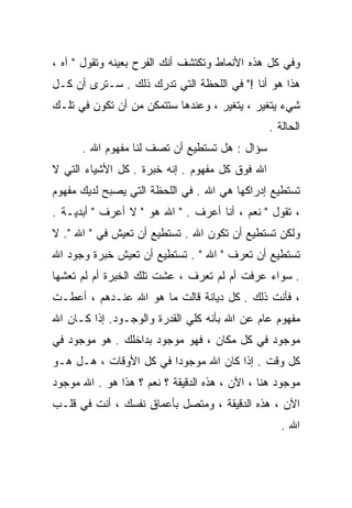 ‫ﻭﻓﻲ ﻜل ﻫﺫﻩ ﺍﻷﻨﻤﺎﻁ ﻭﺘﻜﺘﺸﻑ ﺃﻨﻙ ﺍﻟﻔﺭﺡ ﺒﻌﻴﻨﻪ ﻭﺘﻘﻭل " ﺁﻩ ،‬
‫ﻫﺫﺍ ﻫﻭ ﺃﻨﺎ !" ﻓﻲ ﺍﻟﻠﺤﻅﺔ ﺍﻟﺘﻲ ﺘﺩﺭﻙ ﺫﻟﻙ . ﺴـﺘﺭﻯ ﺃﻥ ﻜـل‬
‫ﺸﻲﺀ ﻴﺘﻐﻴﺭ ، ﻴﺘﻐﻴﺭ ، ﻭﻋﻨﺩﻫﺎ ﺴﺘﺘﻤﻜﻥ ﻤﻥ ﺃﻥ ﺘﻜﻭﻥ ﻓﻲ ﺘﻠـﻙ‬
                                                ‫ﺍﻟﺤﺎﻟﺔ .‬
      ‫ﺴﺅﺍل : ﻫل ﺘﺴﺘﻁﻴﻊ ﺃﻥ ﺘﺼﻑ ﻟﻨﺎ ﻤﻔﻬﻭﻡ ﺍﷲ .‬
‫ﺍﷲ ﻓﻭﻕ ﻜل ﻤﻔﻬﻭﻡ . ﺇﻨﻪ ﺨﺒﺭﺓ . ﻜل ﺍﻷﺸﻴﺎﺀ ﺍﻟﺘﻲ ﻻ‬
‫ﺘﺴﺘﻁﻴﻊ ﺇﺩﺭﺍﻜﻬﺎ ﻫﻲ ﺍﷲ . ﻓﻲ ﺍﻟﻠﺤﻅﺔ ﺍﻟﺘﻲ ﻴﺼﺒﺢ ﻟﺩﻴﻙ ﻤﻔﻬﻭﻡ‬
‫، ﺘﻘﻭل " ﻨﻌﻡ ، ﺃﻨﺎ ﺃﻋﺭﻑ . " ﺍﷲ ﻫﻭ " ﻻ ﺃﻋﺭﻑ " ﺃﺒﺩﻴـﺔ .‬
‫ﻭﻟﻜﻥ ﺘﺴﺘﻁﻴﻊ ﺃﻥ ﺘﻜﻭﻥ ﺍﷲ . ﺘﺴﺘﻁﻴﻊ ﺃﻥ ﺘﻌﻴﺵ ﻓﻲ " ﺍﷲ ". ﻻ‬
‫ﺘﺴﺘﻁﻴﻊ ﺃﻥ ﺘﻌﺭﻑ " ﺍﷲ " . ﺘﺴﺘﻁﻴﻊ ﺃﻥ ﺘﻌﻴﺵ ﺨﺒﺭﺓ ﻭﺠﻭﺩ ﺍﷲ‬
‫. ﺴﻭﺍﺀ ﻋﺭﻓﺕ ﺃﻡ ﻟﻡ ﺘﻌﺭﻑ ، ﻋﺸﺕ ﺘﻠﻙ ﺍﻟﺨﺒﺭﺓ ﺃﻡ ﻟﻡ ﺘﻌﺸﻬﺎ‬
‫، ﻓﺄﻨﺕ ﺫﻟﻙ . ﻜل ﺩﻴﺎﻨﺔ ﻗﺎﻟﺕ ﻤﺎ ﻫﻭ ﺍﷲ ﻋﻨـﺩﻫﻡ ، ﺃﻋﻁـﺕ‬
‫ﻤﻔﻬﻭﻡ ﻋﺎﻡ ﻋﻥ ﺍﷲ ﺒﺄﻨﻪ ﻜﻠﻲ ﺍﻟﻘﺩﺭﺓ ﻭﺍﻟﻭﺠـﻭﺩ. ﺇﺫﺍ ﻜـﺎﻥ ﺍﷲ‬
                             ‫‪‬‬
‫ﻤﻭﺠﻭﺩ ﻓﻲ ﻜل ﻤﻜﺎﻥ ، ﻓﻬﻭ ﻤﻭﺠﻭﺩ ﺒﺩﺍﺨﻠﻙ . ﻫﻭ ﻤﻭﺠﻭﺩ ﻓﻲ‬
‫ﻜل ﻭﻗﺕ . ﺇﺫﺍ ﻜﺎﻥ ﺍﷲ ﻤﻭﺠﻭﺩﺍ ﻓﻲ ﻜل ﺍﻷﻭﻗﺎﺕ ، ﻫـل ﻫـﻭ‬
                       ‫ﹰ‬
‫ﻤﻭﺠﻭﺩ ﻫﻨﺎ ، ﺍﻵﻥ ، ﻫﺫﻩ ﺍﻟﺩﻗﻴﻘﺔ ؟ ﻨﻌﻡ ؟ ﻫﺫﺍ ﻫﻭ . ﺍﷲ ﻤﻭﺠﻭﺩ‬
‫ﺍﻵﻥ ، ﻫﺫﻩ ﺍﻟﺩﻗﻴﻘﺔ ، ﻭﻤﺘﺼل ﺒﺄﻋﻤﺎﻕ ﻨﻔﺴﻙ ، ﺃﻨﺕ ﻓﻲ ﻗﻠـﺏ‬
                                                   ‫ﺍﷲ .‬
 