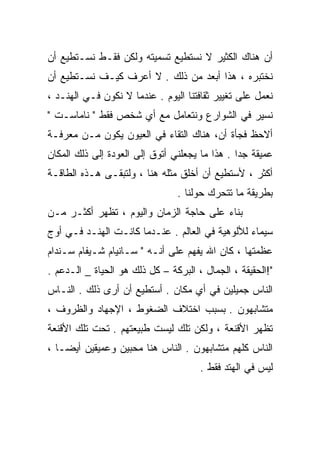 ‫ﺃﻥ ﻫﻨﺎﻙ ﺍﻟﻜﺜﻴﺭ ﻻ ﻨﺴﺘﻁﻴﻊ ﺘﺴﻤﻴﺘﻪ ﻭﻟﻜﻥ ﻓﻘـﻁ ﻨﺴـﺘﻁﻴﻊ ﺃﻥ‬
‫ﻨﺨﺘﺒﺭﻩ ، ﻫﺫﺍ ﺃﺒﻌﺩ ﻤﻥ ﺫﻟﻙ . ﻻ ﺃﻋﺭﻑ ﻜﻴـﻑ ﻨﺴـﺘﻁﻴﻊ ﺃﻥ‬
‫ﻨﻌﻤل ﻋﻠﻰ ﺘﻐﻴﻴﺭ ﺜﻘﺎﻓﺘﻨﺎ ﺍﻟﻴﻭﻡ . ﻋﻨﺩﻤﺎ ﻻ ﻨﻜﻭﻥ ﻓـﻲ ﺍﻟﻬﻨـﺩ ،‬
‫ﻨﺴﻴﺭ ﻓﻲ ﺍﻟﺸﻭﺍﺭﻉ ﻭﻨﺘﻌﺎﻤل ﻤﻊ ﺃﻱ ﺸﺨﺹ ﻓﻘﻁ " ﻨﺎﻤﺎﺴـﺕ "‬
‫ﺃﻻﺤﻅ ﻓﺠﺄﺓ ﺃﻥ، ﻫﻨﺎﻙ ﺍﻟﺘﻘﺎﺀ ﻓﻲ ﺍﻟﻌﻴﻭﻥ ﻴﻜﻭﻥ ﻤـﻥ ﻤﻌﺭﻓـﺔ‬
‫ﻋﻤﻴﻘﺔ ﺠﺩﺍ . ﻫﺫﺍ ﻤﺎ ﻴﺠﻌﻠﻨﻲ ﺃﺘﻭﻕ ﺇﻟﻰ ﺍﻟﻌﻭﺩﺓ ﺇﻟﻰ ﺫﻟﻙ ﺍﻟﻤﻜﺎﻥ‬
                                               ‫ﹰ‬
‫ﺃﻜﺜﺭ ، ﻷﺴﺘﻁﻴﻊ ﺃﻥ ﺃﺨﻠﻕ ﻤﺜﻠﻪ ﻫﻨﺎ ، ﻭﻟﺘﺒﻘـﻰ ﻫـﺫﻩ ﺍﻟﻁﺎﻗـﺔ‬
                                ‫ﺒﻁﺭﻴﻘﺔ ﻤﺎ ﺘﺘﺤﺭﻙ ﺤﻭﻟﻨﺎ .‬
‫ﺒﻨﺎﺀ ﻋﻠﻰ ﺤﺎﺠﺔ ﺍﻟﺯﻤﺎﻥ ﻭﺍﻟﻴﻭﻡ ، ﺘﻅﻬﺭ ﺃﻜﺜـﺭ ﻤـﻥ‬
‫ﺴﻴﻤﺎﺀ ﻟﻸﻟﻭﻫﻴﺔ ﻓﻲ ﺍﻟﻌﺎﻟﻡ . ﻋﻨـﺩﻤﺎ ﻜﺎﻨـﺕ ﺍﻟﻬﻨـﺩ ﻓـﻲ ﺃﻭﺝ‬
‫ﻋﻅﻤﺘﻬﺎ ، ﻜﺎﻥ ﺍﷲ ‪‬ﻔﻬﻡ ﻋﻠﻰ ﺃﻨـﻪ " ﺴـﺎﻨﻴﺎﻡ ﺸـﻴﻔﺎﻡ ﺴـﻨﺩﺍﻡ‬
                                    ‫ﻴ‬
‫"!ﺍﻟﺤﻘﻴﻘﺔ ، ﺍﻟﺠﻤﺎل ، ﺍﻟﺒﺭﻜﺔ – ﻜل ﺫﻟﻙ ﻫﻭ ﺍﻟﺤﻴﺎﺓ _ ﺍﻟـﺩﻋﻡ .‬
‫ﺍﻟﻨﺎﺱ ﺠﻤﻴﻠﻴﻥ ﻓﻲ ﺃﻱ ﻤﻜﺎﻥ . ﺃﺴﺘﻁﻴﻊ ﺃﻥ ﺃﺭﻯ ﺫﻟﻙ . ﺍﻟﻨـﺎﺱ‬
‫ﻤﺘﺸﺎﺒﻬﻭﻥ . ﺒﺴﺒﺏ ﺍﺨﺘﻼﻑ ﺍﻟﻀﻐﻭﻁ ، ﺍﻹﺠﻬﺎﺩ ﻭﺍﻟﻅﺭﻭﻑ ،‬
‫ﺘﻅﻬﺭ ﺍﻷﻗﻨﻌﺔ ، ﻭﻟﻜﻥ ﺘﻠﻙ ﻟﻴﺴﺕ ﻁﺒﻴﻌﺘﻬﻡ . ﺘﺤﺕ ﺘﻠﻙ ﺍﻷﻗﻨﻌﺔ‬
‫ﺍﻟﻨﺎﺱ ﻜﻠﻬﻡ ﻤﺘﺸﺎﺒﻬﻭﻥ . ﺍﻟﻨﺎﺱ ﻫﻨﺎ ﻤﺤﺒﻴﻥ ﻭﻋﻤﻴﻘﻴﻥ ﺃﻴﻀـﺎ ،‬
  ‫ﹰ‬
                                      ‫ﻟﻴﺱ ﻓﻲ ﺍﻟﻬﺘﺩ ﻓﻘﻁ .‬
 