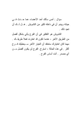 ‫ﺴﺅﺍل : ﺃﻤﺱ ﺴﺄﻟﻙ ﺃﺤﺩ ﺍﻷﻋﻀﺎﺀ ﻋﻤﺎ ﺤـﺩﺙ ﻓـﻲ‬
‫ﺤﻴﺎﺘﻪ ﻭﻴﺒﺩﻭ ﺃﻥ ﻓﻲ ﺩﺍﺨﻠﻪ ﻜﺜﻴﺭ ﻤﻥ ﺍﻟﺘﺸﻭﻴﺵ . ﻫـل ﻟـﻙ ﺃﻥ‬
                                           ‫ﺘﻌﻴﺩ ﺫﻟﻙ .‬
‫ﺍﻟﺘﺸﻭﻴﺵ ﻫﻭ ﺍﻟﺘﻔﻜﻴﺭ ﻓﻲ ﺃﻥ ﺍﻟﻔﺭﺡ ﻴﺄﺘﻲ ﺒﺸﻜل ﺃﻓﻀل‬
‫ﻤﻥ ﺍﻟﻁﺭﻴﻕ ﺍﻵﺨﺭ ، ﻋﻨﺩﻤﺎ ﺘﻜﻭﻥ ﻗﺩ ﺍﺨﺘﺭﺕ ﻓﻌﻼ ﻁﺭﻴﻘـﻙ .‬
         ‫ﹰ‬
‫ﻤﻬﻤﺎ ﻜﺎﻥ ﺍﺨﺘﻴﺎﺭﻙ ﺴﺘﻌﺘﻘﺩ ﺃﻥ ﺍﻟﺨﻴﺎﺭ ﺍﻵﺨﺭ ﺴـﻴﻌﻁﻴﻙ ﻓـﺭﺡ‬
‫ﺃﻜﺜﺭ . ﻓﻲ ﻫﺫﻩ ﺍﻟﺤﺎﻟﺔ ، ﺍﺴﺘﺭﺥ. ﺍﻟﻔﺭﺡ ﻟﻥ ﻴﻜﻭﻥ ﺃﻓﻀل ﻤـﻥ‬
                        ‫ﺃﻱ ﻤﺼﺩﺭ . ﺃﻨﺕ ﺃﺴﺎﺱ ﺍﻟﻔﺭﺡ .‬
 