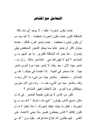 ‫‪  ‬‬


‫ﻋﻨﺩﻤﺎ ﻴﻜﻭﻥ ﺸﻌﻭﺭﻨﺎ ﻋﺎﻟﻴﺎ ، ﻻ ﻴﻭﺠﺩ ﺃﻱ ﻤﺸـﻜﻠﺔ .‬
                     ‫ﹰ‬
‫ﺍﻟﻤﺸﻜﻠﺔ ﺘﻜﻭﻥ ﻋﻨﺩﻤﺎ ﻴﻜﻭﻥ ﺸﻌﻭﺭﻨﺎ ﻤﻨﺨﻔﻀﺎ . ﻻ ﺃﺤﺩ ﻴﺤـﺏ‬
             ‫ﹰ‬
‫ﺃﻥ ﻴﻜﻭﻥ ﺸﻌﻭﺭﻩ ﻤﻨﺨﻔﻀﺎ . ﻋﻨﺩﻤﺎ ﻴﺸﻌﺭ ﺍﻟﻤﺭﺀ ﻜﺫﻟﻙ ، ﻋﻨﺩﻫﺎ‬
                                ‫ﹰ‬
‫ﻴﺤﺎﻭل ﺃﻜﺜﺭ ﺃﻥ ﻴﺸﻌﺭ ﻋﺎﻟﻴﺎ ﻤﻤﺎ ﻴﺠﻌل ﺍﻟﺸﻌﻭﺭ ﺍﻟﻤﻨﺨﻔﺽ ﻴﺒﻘﻰ‬
                             ‫ﹰ‬
‫ﺒﺈﺼﺭﺍﺭ . ﻫﺫﺍ ﻴﺒﺩﻭ ﺃﻨﻪ ﺍﻟﻤﺸﻜﻠﺔ ﺍﻟﻜﺒﺭﻯ . ﻤﺎ ﻫﻭ ﺍﻟﻤﻬﻡ ﻋـﻥ‬
‫ﺍﻟﻤﺸﺎﻋﺭ ؟ ﺃﻨﻬﺎ ﻻ ﺘﺒﻘﻰ ﻜﻤﺎ ﻫﻲ . ﺍﻟﻤﺸﺎﻋﺭ ﺴﺎﺌﻠﺔ . ﺭﺃﻴـﺕ ،‬
‫ﻨﺸﻌﺭ ﺠﻴﺩﺍ ﺍﻵﻥ ، ﺒﻌﺩ ﻭﻗﺕ ﻻ ﻨﺸﻌﺭ ﺠﻴﺩﺍ ﻤﺭﺓ ﺃﺨﺭﻯ ﻨﺸﻌﺭ‬
              ‫ﹰ‬                         ‫ﹰ‬
‫ﺠﻴﺩﺍ . ﻫﺫﺍ ﻤﺴﺘﻤﺭ ﻓﻲ ﺍﻟﺤﻴﺎﺓ . ﺇﺫﺍ ﺍﻋﺘﻤﺩﻨﺎ ﻓﻲ ﺤﻴﺎﺘﻨـﺎ ﻋﻠـﻰ‬
                                                    ‫ﹰ‬
‫ﺍﻟﻤﺸﺎﻋﺭ ، ﺴﺘﺘﺤﻁﻡ . ﺴﺘﺸﻌﺭ ﺠﻴﺩﺍ ﻤﻥ ﺸﻲﺀ ﻤﺎ ﺍﻵﻥ ﻭﺒﻌـﺩ‬
                    ‫ﹰ‬
‫ﻭﻗﺕ ﺴﺘﺸﻌﺭ ﺴﻴﺌﺎ ﻤﻥ ﺍﻟﺸﻲﺀ ﻨﻔﺴـﻪ . ﻭﻫـﺫﻴﻥ ﺍﻟﺸـﻌﻭﺭﻴﻥ‬
                                  ‫ﹰ‬
       ‫ﺴﻴﺨﺘﻠﻔﺎﻥ ﻤﺭﺓ ﺃﺨﺭﻯ . ﻫل ﻻﺤﻅﺕ ﺘﻐﻴﻴﺭ ﺍﻟﻤﺸﺎﻋﺭ ؟‬
‫ﻜﺜﻴﺭ ﻤﻥ ﺍﻟﻨﺎﺱ ﻻ ﻴﺩﺭﻜﻭﻥ ﻁﺒﻴﻌﺔ ﺍﻟﻤﺸﻌﺭ . ﻓﻲ ﻜـل‬
‫ﻤﻜﺎﻥ ﺘﺴﻤﻊ ﺍﻟﻨﺎﺱ ﻴﻘﻭﻟﻭﻥ " ﺍﺘﺒﻊ ﻤﺸـﺎﻋﺭﻙ " ﺍﺫﻫـﺏ ﻤـﻊ‬
‫ﺸﻌﻭﺭﻙ ، ﺍﻓﻌل ﻤﺎ ﻴﻤﻠﻴﻪ ﻋﻠﻴﻙ ﺸﻌﻭﺭﻙ ،" ﻤﺎﺫﺍ ﺘﻔﻌل ؟ ﻫـل‬
‫ﺘﻜﻭﻥ ﺇﺘﻜﺎﻟﻴﺎ ؟ ﺍﻟﻨﺎﺱ ﻴﺨﻁﺌﻭﻥ ﺘﻔﺴﻴﺭ ﻤﺎﺫﺍ ﻴﻌﻨﻲ ﺍﻻﻋﺘﻤﺎﺩ ﻋﻠﻰ‬
                                           ‫ﹰ‬
‫ﺍﻟﻨﻔﺱ . ﺇﻨﻬﻡ ﻴﻅﻨﻭﻥ ﺃﻨﻪ ﺍﺘﺒﺎﻉ ﻤﺸﺎﻋﺭﻫﻡ . ﻴﻘﻭﻟـﻭﻥ " ﺃﻨﻨـﻲ‬
 