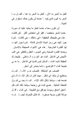 ‫ﺃﻓﻌل ﻤﺎ ﺃﺸﻌﺭ ﺒﻪ ﺍﻵﻥ ، ﺃﻓﻌل ﻤﺎ ﺃﺸﻌﺭ ﺒﻪ ﻏﺩﺍ ، ﺃﻓﻌـل ﻤـﺎ‬
            ‫ﹰ‬
‫ﺃﺸﻌﺭ ﺒﻪ ﺍﻟﻴﻭﻡ ﺍﻟﺫﻱ ﻴﻠﻴﻪ ." ﻋﻨﺩﻫﺎ ﻟﻥ ﻴﻜﻭﻥ ﻫﻨﺎﻙ ﺍﺴﺘﻘﺭﺍﺭ ﻓﻲ‬
                                                  ‫ﺍﻟﺤﻴﺎﺓ .‬
‫ﻟﻥ ﻨﻜﻭﻥ ﺴﻌﺩﺍﺀ ﻋﻨﺩﻤﺎ ﻨﻔﻌل ﻤﺎ ﻴﻤﻠﻴﻪ ﻋﻠﻴﻨﺎ ﺸـﻌﻭﺭﻨﺎ‬
‫.ﻋﻨﺩﻤﺎ ﺘﺸﻌﺭ ﻤﻨﺨﻔﻀﺎ ، ﺍﻗﻔﺯ ﺇﻟﻰ ﺍﻨﺨﻔﺎﺽ ﺃﻜﺜﺭ . ﻜﻥ ﻜﺎﻟﻤﺎﺀ‬
                                   ‫ﹰ‬
‫. ﻫﺫﻩ ﻫﻲ ﻁﺒﻴﻌﺘﻙ ﺍﻟﺤﻘﻴﻘﻴﺔ ؛ ﻓﻲ ﺩﺍﺨﻠﻙ ، ﻫﻲ ﻜﺎﻟﻤﺎﺀ . ﺜﻤﺭﺓ‬
‫ﺠﻭﺯ ﺍﻟﻬﻨﺩ ﻫﻲ ﺭﻤﺯ ﻟﺤﻴﺎﺓ ﺍﻹﻨﺴﺎﻥ ﻜﺎﻤﻠﺔ . ﺜﻤﺭﺓ ﺠﻭﺯ ﺍﻟﻬﻨـﺩ‬
‫ﻟﻬﺎ ﺍﻟﻘﺸﺭﺓ ﺍﻟﺨﺎﺭﺠﻴﺔ . ﻫﺫﻩ ﻫﻲ ﺍﻷﺠﻭﺍﺀ ﺍﻟﻤﺤﻴﻁﺔ ﺒﺎﻹﻨﺴﺎﻥ .‬
‫ﻭﺒﻌﺩﻫﺎ ﺍﻟﻘﺸﺭﺓ ﺍﻟﺼﻠﺒﺔ ﻭﻫﻲ ﺍﻟﺠﺴﻡ ، ﺍﻟﻌﻘل ﻭﺍﻟﺘﻔﻜﻴﺭ ﻫﻲ ﺍﻟﻠﺏ‬
‫ﺍﻷﺒﻴﺽ ﻓﻲ ﺍﻟﺩﺍﺨل .ﺍﻟﻤﺎﺀ ﻫﻭ ﺍﻟﺠـﺯﺀ ﺍﻟـﺩﺍﺨﻠﻲ . ﻁﺒﻴﻌﺘـﻙ‬
‫ﺍﻟﺤﻘﻴﻘﺔ ﺘﺸﺒﻪ ﺍﻟﻤﺎﺀ ، ﺍﻟﺴﺎﺌل ﻟﻴﺱ ﻗﺎﺴﻴﺎ ﻓﻲ ﺍﻟﺩﺍﺨل . ﻤﺎ ﻫـﻲ‬
                   ‫ﹰ‬
          ‫ﻁﺒﻴﻌﺔ ﺍﻟﻤﺎﺀ ؟ ﺍﻟﺘﻭﺍﻀﻊ ، ﺩﺍﺌﻤﺎ ﻴﻨﺤﺩﺭ ﺇﻟﻰ ﺃﺴﻔل .‬
                           ‫ﹰ‬
‫ﺍﻟﺘﺼﻠﺏ ﻫﻭ ﺍﻟﻤﺸﻜﻠﺔ .ﺍﻟﺘﺼﻠﺏ ﻫـﻭ ﺍﻷﻨـﺎ . ﺍﻟﻤـﺎﺀ‬
‫ﻴﺴﺘﻁﻴﻊ ﺃﻥ ﻴﺄﺨﺫ ﺃﻱ ﺸﻜل . ﻤﻬﻤﺎ ﻜﺎﻥ ﺸـﻜل ﺍﻹﻨـﺎﺀ ﺍﻟـﺫﻱ‬
‫ﺘﻀﻌﻪ ﻓﻴﻪ ، ﺴﻴﺄﺨﺫ ﺸﻜل ﺫﻟﻙ ﺍﻹﻨﺎﺀ . ﺍﻟﻤـﺎﺀ ﻴﻌﻨـﻲ ﻗﺒـﻭل‬
‫ﺍﻟﻠﺤﻅﺔ ﺍﻟﺤﺎﻟﻴﺔ . ﺘﻀﻊ ﺍﻟﻤﺎﺀ ﻓﻲ ﺯﺠﺎﺠﺔ ﺴﻴﺄﺨﺫ ﺫﻟﻙ ﺍﻟﺸـﻜل‬
‫.ﺃﻋﻤﻕ ﺃﻋﻤﺎﻕ ﻭﺠﻭﺩﻨﺎ ﻴﺘﻭﺍﻓﻕ ﻤﻊ ﺍﻟﻁﺒﻴﻌﺔ . ﻓﻲ ﺍﻟﻤﺎﺀ ، ﺃﻗـل‬
‫ﺤﺭﻜﺔ ﹸﻜﻭﻥ ﻤﻭﺠﺔ ﺼﻐﻴﺭﺓ . ﺃﻨﻪ ﻗﺎﺒل ﻟﻠﺘﺤﺭﻙ ﺃﻴﻀـﺎ . ﺇﻨـﻪ‬
       ‫ﹰ‬                                     ‫ﺘ‬
 