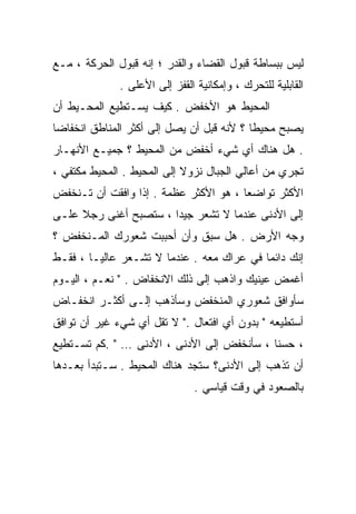 ‫ﻟﻴﺱ ﺒﺒﺴﺎﻁﺔ ﻗﺒﻭل ﺍﻟﻘﻀﺎﺀ ﻭﺍﻟﻘﺩﺭ ؛ ﺇﻨﻪ ﻗﺒﻭل ﺍﻟﺤﺭﻜﺔ ، ﻤـﻊ‬
              ‫ﺍﻟﻘﺎﺒﻠﻴﺔ ﻟﻠﺘﺤﺭﻙ ، ﻭﺇﻤﻜﺎﻨﻴﺔ ﺍﻟﻘﻔﺯ ﺇﻟﻰ ﺍﻷﻋﻠﻰ .‬
‫ﺍﻟﻤﺤﻴﻁ ﻫﻭ ﺍﻷﺨﻔﺽ . ﻜﻴﻑ ﻴﺴـﺘﻁﻴﻊ ﺍﻟﻤﺤـﻴﻁ ﺃﻥ‬
‫ﻴﺼﺒﺢ ﻤﺤﻴﻁﺎ ؟ ﻷﻨﻪ ﻗ ِل ﺃﻥ ﻴﺼل ﺇﻟﻰ ﺃﻜﺜﺭ ﺍﻟﻤﻨﺎﻁﻕ ﺍﻨﺨﻔﺎﻀﺎ‬
‫ﹰ‬                                ‫ﺒ‬         ‫ﹰ‬
‫. ﻫل ﻫﻨﺎﻙ ﺃﻱ ﺸﻲﺀ ﺃﺨﻔﺽ ﻤﻥ ﺍﻟﻤﺤﻴﻁ ؟ ﺠﻤﻴـﻊ ﺍﻷﻨﻬـﺎﺭ‬
‫ﺘﺠﺭﻱ ﻤﻥ ﺃﻋﺎﻟﻲ ﺍﻟﺠﺒﺎل ﻨﺯﻭﻻ ﺇﻟﻰ ﺍﻟﻤﺤﻴﻁ . ﺍﻟﻤﺤﻴﻁ ﻤﻜﺘﻔﻲ ،‬
                            ‫ﹰ‬
‫ﺍﻷﻜﺜﺭ ﺘﻭﺍﻀﻌﺎ ، ﻫﻭ ﺍﻷﻜﺜﺭ ﻋﻅﻤﺔ . ﺇﺫﺍ ﻭﺍﻓﻘﺕ ﺃﻥ ﺘـﻨﺨﻔﺽ‬
                                      ‫ﹰ‬
‫ﺇﻟﻰ ﺍﻷﺩﻨﻰ ﻋﻨﺩﻤﺎ ﻻ ﺘﺸﻌﺭ ﺠﻴﺩﺍ ، ﺴﺘﺼﺒﺢ ﺃﻏﻨﻰ ﺭﺠﻼ ﻋﻠـﻰ‬
     ‫ﹰ‬                ‫ﹰ‬
‫ﻭﺠﻪ ﺍﻷﺭﺽ . ﻫل ﺴﺒﻕ ﻭﺃﻥ ﺃﺤﺒﺒﺕ ﺸﻌﻭﺭﻙ ﺍﻟﻤـﻨﺨﻔﺽ ؟‬
‫ﺇﻨﻙ ﺩﺍﺌﻤﺎ ﻓﻲ ﻋﺭﺍﻙ ﻤﻌﻪ . ﻋﻨﺩﻤﺎ ﻻ ﺘﺸـﻌﺭ ﻋﺎﻟﻴـﺎ ، ﻓﻘـﻁ‬
       ‫ﹰ‬                                  ‫ﹰ‬
‫ﺃﻏﻤﺽ ﻋﻴﻨﻴﻙ ﻭﺍﺫﻫﺏ ﺇﻟﻰ ﺫﻟﻙ ﺍﻻﻨﺨﻔﺎﺽ . " ﻨﻌـﻡ ، ﺍﻟﻴـﻭﻡ‬
‫ﺴﺄﻭﺍﻓﻕ ﺸﻌﻭﺭﻱ ﺍﻟﻤﻨﺨﻔﺽ ﻭﺴﺄﺫﻫﺏ ﺇﻟـﻰ ﺃﻜﺜـﺭ ﺍﻨﺨﻔـﺎﺽ‬
‫ﺃﺴﺘﻁﻴﻌﻪ " ﺒﺩﻭﻥ ﺃﻱ ﺍﻓﺘﻌﺎل ." ﻻ ﺘﻘل ﺃﻱ ﺸﻲﺀ ﻏﻴﺭ ﺃﻥ ﺘﻭﺍﻓﻕ‬
‫، ﺤﺴﻨﺎ ، ﺴﺄﻨﺨﻔﺽ ﺇﻟﻰ ﺍﻷﺩﻨﻰ ، ﺍﻷﺩﻨﻰ … " .ﻜﻡ ﺘﺴـﺘﻁﻴﻊ‬
                                           ‫ﹰ‬
‫ﺃﻥ ﺘﺫﻫﺏ ﺇﻟﻰ ﺍﻷﺩﻨﻰ؟ ﺴﺘﺠﺩ ﻫﻨﺎﻙ ﺍﻟﻤﺤﻴﻁ . ﺴـﺘﺒﺩﺃ ﺒﻌـﺩﻫﺎ‬
                               ‫ﺒﺎﻟﺼﻌﻭﺩ ﻓﻲ ﻭﻗﺕ ﻗﻴﺎﺴﻲ .‬
 