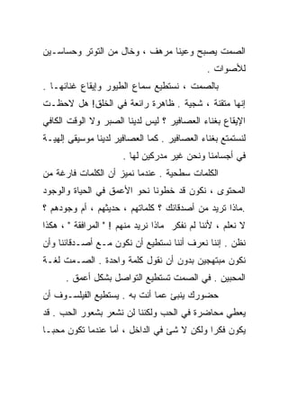 ‫ﺍﻟﺼﻤﺕ ﻴﺼﺒﺢ ﻭﻋﻴﻨﺎ ﻤﺭﻫﻑ ، ﻭﺨﺎل ﻤﻥ ﺍﻟﺘﻭﺘﺭ ﻭﺤﺴﺎﺴـﻴﻥ‬
                                               ‫ﻟﻸﺼﻭﺍﺕ .‬
‫ﺒﺎﻟﺼﻤﺕ ، ﻨﺴﺘﻁﻴﻊ ﺴﻤﺎﻉ ﺍﻟﻁﻴﻭﺭ ﻭﺇﻴﻘﺎﻉ ﻏﻨﺎﺌﻬـﺎ .‬
‫ﺇﻨﻬﺎ ﻤﺘﻘﻨﺔ ، ﺸﺠﻴﺔ . ﻅﺎﻫﺭﺓ ﺭﺍﺌﻌﺔ ﻓﻲ ﺍﻟﺨﻠﻕ! ﻫل ﻻﺤﻅـﺕ‬
‫ﺍﻹﻴﻘﺎﻉ ﺒﻐﻨﺎﺀ ﺍﻟﻌﺼﺎﻓﻴﺭ ؟ ﻟﻴﺱ ﻟﺩﻴﻨﺎ ﺍﻟﺼﺒﺭ ﻭﻻ ﺍﻟﻭﻗﺕ ﺍﻟﻜﺎﻓﻲ‬
‫ﻟﻨﺴﺘﻤﺘﻊ ﺒﻐﻨﺎﺀ ﺍﻟﻌﺼﺎﻓﻴﺭ . ﻜﻤﺎ ﺍﻟﻌﺼﺎﻓﻴﺭ ﻟﺩﻴﻨﺎ ﻤﻭﺴﻴﻘﻰ ﺇﻟﻬﻴـﺔ‬
                      ‫ﻓﻲ ﺃﺠﺴﺎﻤﻨﺎ ﻭﻨﺤﻥ ﻏﻴﺭ ﻤﺩﺭﻜﻴﻥ ﻟﻬﺎ .‬
‫ﺍﻟﻜﻠﻤﺎﺕ ﺴﻁﺤﻴﺔ . ﻋﻨﺩﻤﺎ ﻨﻤﻴﺯ ﺃﻥ ﺍﻟﻜﻠﻤﺎﺕ ﻓﺎﺭﻏﺔ ﻤﻥ‬
‫ﺍﻟﻤﺤﺘﻭﻯ ، ﻨﻜﻭﻥ ﻗﺩ ﺨﻁﻭﻨﺎ ﻨﺤﻭ ﺍﻷﻋﻤﻕ ﻓﻲ ﺍﻟﺤﻴﺎﺓ ﻭﺍﻟﻭﺠﻭﺩ‬
‫.ﻤﺎﺫﺍ ﺘﺭﻴﺩ ﻤﻥ ﺃﺼﺩﻗﺎﺌﻙ ؟ ﻜﻠﻤﺎﺘﻬﻡ ، ﺤﺩﻴﺜﻬﻡ ، ﺃﻡ ﻭﺠﻭﺩﻫﻡ ؟‬
‫ﻻ ﻨﻌﻠﻡ ، ﻷﻨﻨﺎ ﻟﻡ ﻨﻔﻜﺭ ﻤﺎﺫﺍ ﻨﺭﻴﺩ ﻤﻨﻬﻡ ! " ﺍﻟﻤﺭﺍﻓﻘﺔ " ، ﻫﻜﺫﺍ‬
‫ﻨﻅﻥ . ﺇﻨﻨﺎ ﻨﻌﺭﻑ ﺃﻨﻨﺎ ﻨﺴﺘﻁﻴﻊ ﺃﻥ ﻨﻜﻭﻥ ﻤـﻊ ﺃﺼـﺩﻗﺎﺌﻨﺎ ﻭﺃﻥ‬
‫ﻨﻜﻭﻥ ﻤﺒﺘﻬﺠﻴﻥ ﺒﺩﻭﻥ ﺃﻥ ﻨﻘﻭل ﻜﻠﻤﺔ ﻭﺍﺤﺩﺓ . ﺍﻟﺼـﻤﺕ ﻟﻐـﺔ‬
      ‫ﺍﻟﻤﺤﺒﻴﻥ . ﻓﻲ ﺍﻟﺼﻤﺕ ﺘﺴﺘﻁﻴﻊ ﺍﻟﺘﻭﺍﺼل ﺒﺸﻜل ﺃﻋﻤﻕ .‬
‫ﺤﻀﻭﺭﻙ ﻴﻨﺒﺊ ﻋﻤﺎ ﺃﻨﺕ ﺒﻪ . ﻴﺴﺘﻁﻴﻊ ﺍﻟﻔﻴﻠﺴـﻭﻑ ﺃﻥ‬
‫ﻴﻌﻁﻲ ﻤﺤﺎﻀﺭﺓ ﻓﻲ ﺍﻟﺤﺏ ﻭﻟﻜﻨﻨﺎ ﻟﻥ ﻨﺸﻌﺭ ﺒﺸﻌﻭﺭ ﺍﻟﺤﺏ . ﻗﺩ‬
‫ﻴﻜﻭﻥ ﻓﻜﺭﺍ ﻭﻟﻜﻥ ﻻ ﺸﺊ ﻓﻲ ﺍﻟﺩﺍﺨل ، ﺃﻤﺎ ﻋﻨﺩﻤﺎ ﺘﻜﻭﻥ ﻤﺤﺒـﺎ‬
‫ﹰ‬                                          ‫ﹰ‬
 