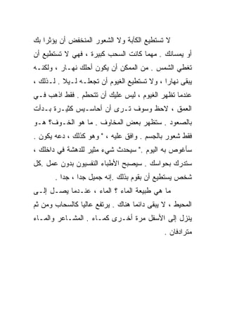 ‫ﻻ ﺘﺴﺘﻁﻴﻊ ﺍﻟﻜﺂﺒﺔ ﻭﻻ ﺍﻟﺸﻌﻭﺭ ﺍﻟﻤﻨﺨﻔﺽ ﺃﻥ ﻴﺅﺜﺭﺍ ﺒﻙ‬
‫ﺃﻭ ﻴﻤﺴﺎﻨﻙ . ﻤﻬﻤﺎ ﻜﺎﻨﺕ ﺍﻟﺴﺤﺏ ﻜﺒﻴﺭﺓ ، ﻓﻬﻲ ﻻ ﺘﺴﺘﻁﻴﻊ ﺃﻥ‬
‫ﺘﻐﻁﻲ ﺍﻟﺸﻤﺱ . ﻤﻥ ﺍﻟﻤﻤﻜﻥ ﺃﻥ ﻴﻜﻭﻥ ﺃﺤﻠﻙ ﻨﻬـﺎﺭ ، ﻭﻟﻜﻨـﻪ‬
‫ﻴﺒﻘﻰ ﻨﻬﺎﺭﺍ ، ﻭﻻ ﺘﺴﺘﻁﻴﻊ ﺍﻟﻐﻴﻭﻡ ﺃﻥ ﺘﺠﻌﻠـﻪ ﻟـﻴﻼ . ﻟـﺫﻟﻙ ،‬
          ‫ﹰ‬                                 ‫ﹰ‬
‫ﻋﻨﺩﻤﺎ ﺘﻅﻬﺭ ﺍﻟﻐﻴﻭﻡ ، ﻟﻴﺱ ﻋﻠﻴﻙ ﺃﻥ ﺘﺘﺤﻁﻡ . ﻓﻘﻁ ﺍﺫﻫﺏ ﻓـﻲ‬
‫ﺍﻟﻌﻤﻕ ، ﻻﺤﻅ ﻭﺴﻭﻑ ﺘـﺭﻯ ﺃﻥ ﺃﺤﺎﺴـﻴﺱ ﻜﺜﻴـﺭﺓ ﺒـﺩﺃﺕ‬
‫ﺒﺎﻟﺼﻌﻭﺩ . ﺴﺘﻅﻬﺭ ﺒﻌﺽ ﺍﻟﻤﺨﺎﻭﻑ . ﻤﺎ ﻫﻭ ﺍﻟﺨـﻭﻑ؟ ﻫـﻭ‬
‫ﻓﻘﻁ ﺸﻌﻭﺭ ﺒﺎﻟﺠﺴﻡ . ﻭﺍﻓﻕ ﻋﻠﻴﻪ ، " ﻭﻫﻭ ﻜﺫﻟﻙ ، ﺩﻋﻪ ﻴﻜﻭﻥ .‬
‫ﺴﺄﻏﻭﺹ ﺒﻪ ﺍﻟﻴﻭﻡ ." ﺴﻴﺤﺩﺙ ﺸﻲﺀ ﻤﺜﻴﺭ ﻟﻠﺩﻫﺸﺔ ﻓﻲ ﺩﺍﺨﻠﻙ ،‬
‫ﺴﺘﺩﺭﻙ ﺒﺤﻭﺍﺴﻙ . ﺴﻴﺼﺒﺢ ﺍﻷﻁﺒﺎﺀ ﺍﻟﻨﻔﺴﻴﻭﻥ ﺒﺩﻭﻥ ﻋﻤل .ﻜل‬
       ‫ﺸﺨﺹ ﻴﺴﺘﻁﻴﻊ ﺃﻥ ﺒﻘﻭﻡ ﺒﺫﻟﻙ .ﺇﻨﻪ ﺠﻤﻴل ﺠﺩﺍ ، ﺠﺩﺍ .‬
         ‫ﹰ‬     ‫ﹰ‬
‫ﻤﺎ ﻫﻲ ﻁﺒﻴﻌﺔ ﺍﻟﻤﺎﺀ ؟ ﺍﻟﻤﺎﺀ ، ﻋﻨـﺩﻤﺎ ﻴﺼـل ﺇﻟـﻰ‬
‫ﺍﻟﻤﺤﻴﻁ ، ﻻ ﻴﺒﻘﻰ ﺩﺍﺌﻤﺎ ﻫﻨﺎﻙ . ﻴﺭﺘﻔﻊ ﻋﺎﻟﻴﺎ ﻜﺎﻟﺴﺤﺎﺏ ﻭﻤﻥ ﺜﻡ‬
               ‫ﹰ‬                  ‫ﹰ‬
‫ﻴﻨﺯل ﺇﻟﻰ ﺍﻷﺴﻔل ﻤﺭﺓ ﺃﺨـﺭﻯ ﻜﻤـﺎﺀ . ﺍﻟﻤﺸـﺎﻋﺭ ﻭﺍﻟﻤـﺎﺀ‬
                                             ‫ﻤﺘﺭﺍﺩﻓﺎﻥ .‬
 