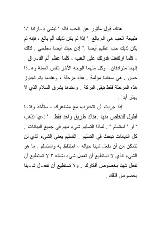 ‫ﻫﻨﺎﻙ ﻗﻭل ﻤﺄﺜﻭﺭ ﻋﻥ ﺍﻟﺤﺏ ﻗﺎﻟﻪ " ﻨﻴﺸﻲ ﻨـﺎﺭﺍﺩﺍ "،"‬
‫ﻁﺒﻴﻌﺔ ﺍﻟﺤﺏ ﻫﻲ ﺃﻟﻡ ﺒﺎﻟﻎ ." ﺇﺫﺍ ﻟﻡ ﻴﻜﻥ ﻟﺩﻴﻙ ﺃﻟﻡ ﺒﺎﻟﻎ ، ﻓﺈﻨﻪ ﻟﻡ‬
‫ﻴﻜﻥ ﻟﺩﻴﻙ ﺤﺏ ﻋﻅﻴﻡ ﺃﻴﻀﺎ ." ﺇﺫﻥ ﺤﺒﻙ ﺃﻴﻀﺎ ﺴﻁﺤﻲ . ﻟﺫﻟﻙ‬
            ‫ﹰ‬               ‫ﹰ‬
‫، ﻜﻠﻤﺎ ﺍﺭﺘﻔﻌﺕ ﻗﺩﺭﺘﻙ ﻋﻠﻰ ﺍﻟﺤﺏ ، ﻜﻠﻤﺎ ﻋﻅﻡ ﺃﻟﻡ ﺍﻟﻔـﺭﺍﻕ .‬
‫ﺇﻨﻬﻤﺎ ﻤﺘﺭﺍﺩﻓﺎﻥ . ﻭﻜل ﻤﻨﻬﻤﺎ ﺍﻟﻭﺠﻪ ﺍﻵﺨﺭ ﻟﻨﻔﺱ ﺍﻟﻌﻤﻠﺔ ﻭﻫـﺫﺍ‬
‫ﺤﺴﻥ . ﻫﻲ ﺴﻌﺎﺩﺓ ﻤﺅﻟﻤﺔ . ﻫﺫﻩ ﻤﺭﺤﻠﺔ ، ﻭﻋﻨﺩﻤﺎ ﻴﺘﻡ ﺘﺠﺎﻭﺯ‬
‫ﻫﺫﻩ ﺍﻟﻤﺭﺤﻠﺔ ﻓﻘﻁ ﺘﺒﻘﻰ ﺍﻟﺒﺭﻜﺔ . ﻭﻋﻨﺩﻫﺎ ﻴﺸﺭﻕ ﺍﻟﺴﻼﻡ ﺍﻟﺫﻱ ﻻ‬
                                                 ‫ﻴﻬﺘﺯ ﺃﺒﺩﺍ .‬
                                                   ‫ﹰ‬
‫ﺇﺫﺍ ﺠﺭﺒﺕ ﺃﻥ ﺘﺘﺤﺎﺭﺏ ﻤﻊ ﻤﺸﺎﻋﺭﻙ ، ﺴﺘﺄﺨﺫ ﻭﻗﺘـﺎ‬
‫ﹰ‬
‫ﺃﻁﻭل ﻟﻠﺘﺨﻠﺹ ﻤﻨﻬﺎ .ﻫﻨﺎﻙ ﻁﺭﻴﻕ ﻭﺍﺤﺩ ﻓﻘﻁ . " ﺩﻋﻬﺎ ﺘﺫﻫﺏ‬
‫" ﺃﻭ " ﺍﺴﺘﺴﻠﻡ " . ﻟﻤﺎﺫﺍ ﺍﻟﺘﺴﻠﻴﻡ ﺸﻲﺀ ﻤﻬﻡ ﻓﻲ ﺠﻤﻴﻊ ﺍﻟﺩﻴﺎﻨﺎﺕ .‬
‫ﻜل ﺍﻟﺩﻴﺎﻨﺎﺕ ﺘﺒﺤﺙ ﻓﻲ ﺍﻟﺘﺴﻠﻴﻡ . ﺍﻟﺘﺴﻠﻴﻡ ﻴﻌﻨﻲ ﺍﻟﺸﻲﺀ ﺍﻟﺫﻱ ﻟﻥ‬
‫ﻨﺘﻤﻜﻥ ﻤﻥ ﺃﻥ ﻨﻔﻌل ﺸﻴﺌﺎ ﺤﻴﺎﻟﻪ ، ﺍﺤﺘﺘﻔﻅ ﺒﻪ ﻭﺍﺴﺘﺴﻠﻡ . ﻤﺎ ﻫﻭ‬
                                  ‫ﹰ‬
‫ﺍﻟﺸﻲﺀ ﺍﻟﺫﻱ ﻻ ﻨﺴﺘﻁﻴﻊ ﺃﻥ ﺘﻌﻤل ﺸﻲﺀ ﺒﺸﺄﻨﻪ ؟ ﻻ ﺘﺴﺘﻁﻴﻊ ﺃﻥ‬
‫ﺘﻔﻌل ﺸﻴﺌﺎ ﺒﺨﺼﻭﺹ ﺃﻓﻜﺎﺭﻙ . ﻭﻻ ﺘﺴﺘﻁﻴﻊ ﺃﻥ ﺘﻔﻌـل ﺸـﻴﺌﺎ‬
‫ﹰ‬                                       ‫ﹰ‬
                                           ‫ﺒﺨﺼﻭﺹ ﻗﻠﻘﻙ .‬
 