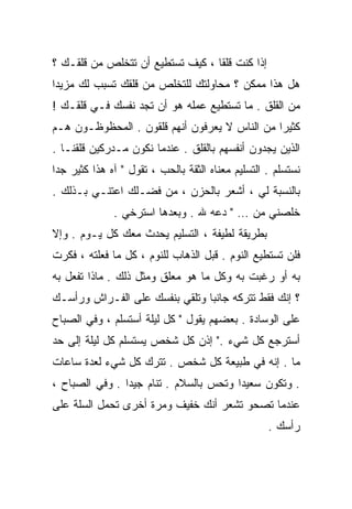 ‫ﺇﺫﺍ ﻜﻨﺕ ﻗﻠﻘﺎ ، ﻜﻴﻑ ﺘﺴﺘﻁﻴﻊ ﺃﻥ ﺘﺘﺨﻠﺹ ﻤﻥ ﻗﻠﻘـﻙ ؟‬
                                 ‫ﹰ‬
‫ﻫل ﻫﺫﺍ ﻤﻤﻜﻥ ؟ ﻤﺤﺎﻭﻟﺘﻙ ﻟﻠﺘﺨﻠﺹ ﻤﻥ ﻗﻠﻘﻙ ﺘﺴﺒﺏ ﻟﻙ ﻤﺯﻴﺩﺍ‬
‫ﹰ‬
‫ﻤﻥ ﺍﻟﻘﻠﻕ . ﻤﺎ ﺘﺴﺘﻁﻴﻊ ﻋﻤﻠﻪ ﻫﻭ ﺃﻥ ﺘﺠﺩ ﻨﻔﺴﻙ ﻓـﻲ ﻗﻠﻘـﻙ !‬
‫ﻜﺜﻴﺭﺍ ﻤﻥ ﺍﻟﻨﺎﺱ ﻻ ﻴﻌﺭﻓﻭﻥ ﺃﻨﻬﻡ ﻗﻠﻘﻭﻥ . ﺍﻟﻤﺤﻅﻭﻅـﻭﻥ ﻫـﻡ‬
                                              ‫ﹰ‬
‫ﺍﻟﺫﻴﻥ ﻴﺠﺩﻭﻥ ﺃﻨﻔﺴﻬﻡ ﺒﺎﻟﻘﻠﻕ . ﻋﻨﺩﻤﺎ ﻨﻜﻭﻥ ﻤـﺩﺭﻜﻴﻥ ﻗﻠﻘﻨـﺎ .‬
‫ﻨﺴﺘﺴﻠﻡ . ﺍﻟﺘﺴﻠﻴﻡ ﻤﻌﻨﺎﻩ ﺍﻟﺜﻘﺔ ﺒﺎﻟﺤﺏ ، ﺘﻘﻭل " ﺁﻩ ﻫﺫﺍ ﻜﺜﻴﺭ ﺠﺩﺍ‬
‫ﹰ‬
‫ﺒﺎﻟﻨﺴﺒﺔ ﻟﻲ ، ﺃﺸﻌﺭ ﺒﺎﻟﺤﺯﻥ ، ﻤﻥ ﻓﻀـﻠﻙ ﺍﻋﺘﻨـﻲ ﺒـﺫﻟﻙ .‬
              ‫ﺨﻠﺼﻨﻲ ﻤﻥ … " ﺩﻋﻪ ﷲ . ﻭﺒﻌﺩﻫﺎ ﺍﺴﺘﺭﺨﻲ .‬
‫ﺒﻁﺭﻴﻘﺔ ﻟﻁﻴﻔﺔ ، ﺍﻟﺘﺴﻠﻴﻡ ﻴﺤﺩﺙ ﻤﻌﻙ ﻜل ﻴـﻭﻡ . ﻭﺇﻻ‬
‫ﻓﻠﻥ ﺘﺴﺘﻁﻴﻊ ﺍﻟﻨﻭﻡ . ﻗﺒل ﺍﻟﺫﻫﺎﺏ ﻟﻠﻨﻭﻡ ، ﻜل ﻤﺎ ﻓﻌﻠﺘﻪ ، ﻓﻜﺭﺕ‬
‫ﺒﻪ ﺃﻭ ﺭﻏﺒﺕ ﺒﻪ ﻭﻜل ﻤﺎ ﻫﻭ ﻤﻌﻠﻕ ﻭﻤﺜل ﺫﻟﻙ . ﻤﺎﺫﺍ ﺘﻔﻌل ﺒﻪ‬
‫؟ ﺇﻨﻙ ﻓﻘﻁ ﺘﺘﺭﻜﻪ ﺠﺎﻨﺒﺎ ﻭﺘﻠﻘﻲ ﺒﻨﻔﺴﻙ ﻋﻠﻰ ﺍﻟﻔـﺭﺍﺵ ﻭﺭﺃﺴـﻙ‬
                               ‫ﹰ‬
‫ﻋﻠﻰ ﺍﻟﻭﺴﺎﺩﺓ . ﺒﻌﻀﻬﻡ ﻴﻘﻭل " ﻜل ﻟﻴﻠﺔ ﺃﺴﺘﺴﻠﻡ ، ﻭﻓﻲ ﺍﻟﺼﺒﺎﺡ‬
‫ﺃﺴﺘﺭﺠﻊ ﻜل ﺸﻲﺀ ." ﺇﺫﻥ ﻜل ﺸﺨﺹ ﻴﺴﺘﺴﻠﻡ ﻜل ﻟﻴﻠﺔ ﺇﻟﻰ ﺤﺩ‬
‫ﻤﺎ . ﺇﻨﻪ ﻓﻲ ﻁﺒﻴﻌﺔ ﻜل ﺸﺨﺹ . ﺘﺘﺭﻙ ﻜل ﺸﻲﺀ ﻟﻌﺩﺓ ﺴﺎﻋﺎﺕ‬
‫. ﻭﺘﻜﻭﻥ ﺴﻌﻴﺩﺍ ﻭﺘﺤﺱ ﺒﺎﻟﺴﻼﻡ . ﺘﻨﺎﻡ ﺠﻴﺩﺍ . ﻭﻓﻲ ﺍﻟﺼﺒﺎﺡ ،‬
               ‫ﹰ‬                       ‫ﹰ‬
‫ﻋﻨﺩﻤﺎ ﺘﺼﺤﻭ ﺘﺸﻌﺭ ﺃﻨﻙ ﺨﻔﻴﻑ ﻭﻤﺭﺓ ﺃﺨﺭﻯ ﺘﺤﻤل ﺍﻟﺴﻠﺔ ﻋﻠﻰ‬
                                                   ‫ﺭﺃﺴﻙ .‬
 