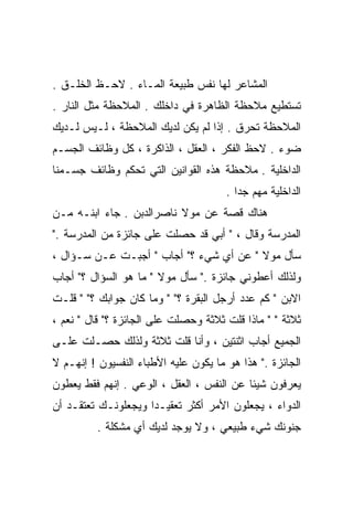 ‫ﺍﻟﻤﺸﺎﻋﺭ ﻟﻬﺎ ﻨﻔﺱ ﻁﺒﻴﻌﺔ ﺍﻟﻤـﺎﺀ . ﻻﺤـﻅ ﺍﻟﺨﻠـﻕ .‬
‫ﺘﺴﺘﻁﻴﻊ ﻤﻼﺤﻅﺔ ﺍﻟﻅﺎﻫﺭﺓ ﻓﻲ ﺩﺍﺨﻠﻙ . ﺍﻟﻤﻼﺤﻅﺔ ﻤﺜل ﺍﻟﻨﺎﺭ .‬
‫ﺍﻟﻤﻼﺤﻅﺔ ﺘﺤﺭﻕ . ﺇﺫﺍ ﻟﻡ ﻴﻜﻥ ﻟﺩﻴﻙ ﺍﻟﻤﻼﺤﻅﺔ ، ﻟـﻴﺱ ﻟـﺩﻴﻙ‬
‫ﻀﻭﺀ . ﻻﺤﻅ ﺍﻟﻔﻜﺭ ، ﺍﻟﻌﻘل ، ﺍﻟﺫﺍﻜﺭﺓ ، ﻜل ﻭﻅﺎﺌﻑ ﺍﻟﺠﺴـﻡ‬
‫ﺍﻟﺩﺍﺨﻠﻴﺔ . ﻤﻼﺤﻅﺔ ﻫﺫﻩ ﺍﻟﻘﻭﺍﻨﻴﻥ ﺍﻟﺘﻲ ﺘﺤﻜﻡ ﻭﻅﺎﺌﻑ ﺠﺴـﻤﻨﺎ‬
                                       ‫ﺍﻟﺩﺍﺨﻠﻴﺔ ﻤﻬﻡ ﺠﺩﺍ .‬
                                         ‫ﹰ‬
‫ﻫﻨﺎﻙ ﻗﺼﺔ ﻋﻥ ﻤﻭﻻ ﻨﺎﺼﺭﺍﻟﺩﺒﻥ . ﺠﺎﺀ ﺍﺒﻨـﻪ ﻤـﻥ‬
‫ﺍﻟﻤﺩﺭﺴﺔ ﻭﻗﺎل ، " ﺃﺒﻲ ﻗﺩ ﺤﺼﻠﺕ ﻋﻠﻰ ﺠﺎﺌﺯﺓ ﻤﻥ ﺍﻟﻤﺩﺭﺴﺔ ."‬
‫ﺴﺄل ﻤﻭﻻ " ﻋﻥ ﺃﻱ ﺸﻲﺀ ؟" ﺃﺠﺎﺏ " ﺃﺠﺒـﺕ ﻋـﻥ ﺴـﺅﺍل ،‬
‫ﻭﻟﺫﻟﻙ ﺃﻋﻁﻭﻨﻲ ﺠﺎﺌﺯﺓ ." ﺴﺄل ﻤﻭﻻ " ﻤﺎ ﻫﻭ ﺍﻟﺴﺅﺍل ؟" ﺃﺠﺎﺏ‬
‫ﺍﻻﺒﻥ " ﻜﻡ ﻋﺩﺩ ﺃﺭﺠل ﺍﻟﺒﻘﺭﺓ ؟" " ﻭﻤﺎ ﻜﺎﻥ ﺠﻭﺍﺒﻙ ؟" " ﻗﻠـﺕ‬
‫ﺜﻼﺜﺔ " " ﻤﺎﺫﺍ ﻗﻠﺕ ﺜﻼﺜﺔ ﻭﺤﺼﻠﺕ ﻋﻠﻰ ﺍﻟﺠﺎﺌﺯﺓ ؟" ﻗﺎل " ﻨﻌﻡ ،‬
‫ﺍﻟﺠﻤﻴﻊ ﺃﺠﺎﺏ ﺍﺜﻨﺘﻴﻥ ، ﻭﺃﻨﺎ ﻗﻠﺕ ﺜﻼﺜﺔ ﻭﻟﺫﻟﻙ ﺤﺼـﻠﺕ ﻋﻠـﻰ‬
‫ﺍﻟﺠﺎﺌﺯﺓ ." ﻫﺫﺍ ﻫﻭ ﻤﺎ ﻴﻜﻭﻥ ﻋﻠﻴﻪ ﺍﻷﻁﺒﺎﺀ ﺍﻟﻨﻔﺴﻴﻭﻥ ! ﺇﻨﻬـﻡ ﻻ‬
‫ﻴﻌﺭﻓﻭﻥ ﺸﻴﺌﺎ ﻋﻥ ﺍﻟﻨﻔﺱ ، ﺍﻟﻌﻘل ، ﺍﻟﻭﻋﻲ . ﺇﻨﻬﻡ ﻓﻘﻁ ﻴﻌﻁﻭﻥ‬
                                          ‫ﹰ‬
‫ﺍﻟﺩﻭﺍﺀ ، ﻴﺠﻌﻠﻭﻥ ﺍﻷﻤﺭ ﺃﻜﺜﺭ ﺘﻌﻘﻴـﺩﺍ ﻭﻴﺠﻌﻠﻭﻨـﻙ ﺘﻌﺘﻘـﺩ ﺃﻥ‬
                    ‫ﹰ‬
          ‫ﺠﻨﻭﻨﻙ ﺸﻲﺀ ﻁﺒﻴﻌﻲ ، ﻭﻻ ﻴﻭﺠﺩ ﻟﺩﻴﻙ ﺃﻱ ﻤﺸﻜﻠﺔ .‬
 