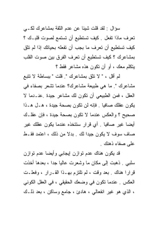 ‫ﺴﺅﺍل : ﻟﻘﺩ ﻗﻠﺕ ﺸﻴﺌﺎ ﻋﻥ ﻋﺩﻡ ﺍﻟﺜﻘﺔ ﺒﻤﺸﺎﻋﺭﻙ ﻟﻜـﻲ‬
                          ‫ﹰ‬
‫ﺘﻌﺭﻑ ﻤﺎﺫﺍ ﺘﻔﻌل . ﻜﻴﻑ ﺘﺴﺘﻁﻴﻊ ﺃﻥ ﺘﺴﺘﻤﻊ ﻟﺼﻭﺕ ﻗﻠﺒـﻙ ؟‬
‫ﻜﻴﻑ ﺘﺴﺘﻁﻴﻊ ﺃﻥ ﺘﻌﺭﻑ ﻤﺎ ﺒﺠﺏ ﺃﻥ ﺘﻔﻌﻠﻪ ﺒﺤﻴﺎﺘﻙ ﺇﺫﺍ ﻟﻡ ﺘﺜﻕ‬
‫ﺒﻤﺸﺎﻋﺭﻙ ؟ ﻜﻴﻑ ﺘﺴﺘﻁﻴﻊ ﺃﻥ ﺘﻌﺭﻑ ﺍﻟﻔﺭﻕ ﺒﻴﻥ ﺼﻭﺕ ﺍﻟﻘﻠﺏ‬
               ‫ﻴﺘﻜﻠﻡ ﻤﻌﻙ ، ﺃﻭ ﺃﻥ ﺘﻜﻭﻥ ﻫﺫﻩ ﻤﺸﺎﻋﺭ ﻓﻘﻁ ؟‬
‫ﻟﻡ ﺃﻗل ، " ﻻ ﺘﺜﻕ ﺒﻤﺸﺎﻋﺭﻙ ". ﻗﻠﺕ " ﺒﺒﺴﺎﻁﺔ ﻻ ﺘﺘﺒﻊ‬
‫ﻤﺸﺎﻋﺭﻙ ". ﻤﺎ ﻫﻲ ﻁﺒﻴﻌﺔ ﻤﺸﺎﻋﺭﻙ؟ ﻋﻨﺩﻤﺎ ﺘﺸﻌﺭ ﺒﺼﻔﺎﺀ ﻓﻲ‬
‫ﺍﻟﻌﻘل ، ﻓﻤﻥ ﺍﻟﻁﺒﻴﻌﻲ ﺃﻥ ﺘﻜﻭﻥ ﻟﻙ ﻤﺸﺎﻋﺭ ﺠﻴﺩﺓ .ﻋﻨـﺩﻤﺎ ﻻ‬
‫ﻴﻜﻭﻥ ﻋﻘﻠﻙ ﺼﺎﻓﻴﺎ . ﻓﺈﻨﻪ ﻟﻥ ﺘﻜﻭﻥ ﺒﺼﺤﺔ ﺠﻴﺩﺓ ، ﻫـل ﻫـﺫﺍ‬
                                    ‫ﹰ‬
‫ﺼﺤﻴﺢ ؟ ﻭﺍﻟﻌﻜﺱ ﻋﻨﺩﻤﺎ ﻻ ﺘﻜﻭﻥ ﺒﺼﺤﺔ ﺠﻴﺩﺓ ، ﻓﺈﻥ ﻋﻘﻠـﻙ‬
‫ﺃﻴﻀﺎ ﻏﻴﺭ ﺼﺎﻓﻴﺎ . ﺃﻱ ﻗﺭﺍﺭ ﺴﺘﺘﺨﺫﻩ ﻋﻨﺩﻤﺎ ﻴﻜﻭﻥ ﻋﻘﻠﻙ ﻏﻴﺭ‬
                                     ‫ﹰ‬         ‫ﹰ‬
‫ﺼﺎﻑ ﺴﻭﻑ ﻻ ﻴﻜﻭﻥ ﺠﻴﺩﺍ ﻟﻙ . ﺒﺩﻻ ﻤﻥ ﺫﻟﻙ ، ﺍﻋﺘﻤﺩ ﻓﻘـﻁ‬
                    ‫ﹰ‬        ‫ﹰ‬
                                     ‫ﻋﻠﻰ ﺼﻔﺎﺀ ﺫﻫﻨﻙ .‬
‫ﻗﺩ ﻴﻜﻭﻥ ﻫﻨﺎﻙ ﻋﺩﻡ ﺘﻭﺍﺯﻥ ﺇﻴﺠﺎﺒﻲ ﻭﺃﻴﻀﺎ ﻋﺩﻡ ﺘﻭﺍﺯﻥ‬
          ‫ﹰ‬
‫ﺴﻠﺒﻲ . ﺫﻫﺒﺕ ﺇﻟﻰ ﻤﻜﺎﻥ ﻤﺎ ﻭﺸﻌﺭﺕ ﻋﺎﻟﻴﺎ ﺠﺩﺍ ، ﺒﻌﺩﻫﺎ ﺃﺨﺫﺕ‬
             ‫ﹰ ﹰ‬
‫ﻗﺭﺍﺭﺍ ﻫﻨﺎﻙ . ﺒﻌﺩ ﻭﻗﺕ ، ﻟﻡ ﺘﻠﺘﺯﻡ ﺒﻬـﺫﺍ ﺍﻟﻘـﺭﺍﺭ ، ﻭﻓﻌﻠـﺕ‬
                                                 ‫ﹰ‬
‫ﺍﻟﻌﻜﺱ . ﻋﻨﺩﻤﺎ ﺘﻜﻭﻥ ﻓﻲ ﻭﻀﻌﻙ ﺍﻟﺤﻘﻴﻘﻲ ، ﻓﻲ ﺍﻟﻌﻘل ﺍﻟﻜﻭﻨﻲ‬
‫، ﺍﻟﺫﻱ ﻫﻭ ﻏﻴﺭ ﺍﻨﻔﻌﺎﻟﻲ ، ﻫﺎﺩﺉ ، ﺠﺎﻤﻊ ﻭﺴﺎﻜﻥ ، ﺒﻌﺩ ﺫﻟـﻙ‬
 