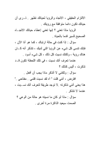 ‫ﺍﻻﻟﺘﺯﺍﻡ ﺍﻟﺤﻘﻴﻘﻲ ، ﺍﻻﺘﺠﺎﻩ ﻭﺍﻟﺭﺅﻴﺎ ﻟﺤﻴﺎﺘﻙ ﺘﻅﻬﺭ . ﺘـﺭﻯ ﺃﻥ‬
                    ‫ﺤﻴﺎﺘﻙ ﺘﻜﻭﻥ ﺩﺍﺌﻤﺎ ﻤﺘﻭﺍﻓﻘﺔ ﻤﻊ ﺭﺅﻴﺘﻙ .‬
                                       ‫ﹰ‬
‫ﺍﻟﺭﺅﻴﺎ ﻤﺎﺫﺍ ﺘﻌﻨﻲ ؟ ﺇﻨﻬﺎ ﺘﻌﻨﻲ ﺇﻋﻁﺎﺀ ﺤﻴﺎﺘﻙ ﺍﻻﺘﺠـﺎﻩ‬
                             ‫ﺍﻟﺼﺤﻴﺢ ﻟﻠﺴﻴﺭ ﻗﺩﻤﺎ ﺒﺎﻟﺤﻴﺎﺓ .‬
                                       ‫ﹰ‬
‫ﺴﺅﺍل : ﺇﺫﺍ ﻜﻨﺕ ﻓﻲ ﺤﺎﻟﺔ ﺍﺭﺘﺒﺎﻙ ، ﻜﻤﺎ ﻫﻭ ﺃﻨﺎ ﺍﻵﻥ ،‬
‫ﻓﺈﻨﻙ ﺘﻨﺴﻰ ﻜل ﺸﻲﺀ ﻋﻥ ﺍﻟﺭﺅﻴﺎ ﺍﻟﺘﻲ ﻟﺩﻴﻙ ، ﺘﺘﺫﻜﺭ ﺃﻨﻪ ﻜـﺎﻥ‬
      ‫ﻫﻨﺎﻙ ﺭﺅﻴﺔ ، ﻭﻟﻜﻨﻙ ﻨﺴﻴﺕ ﻜل ﺫﻟﻙ ، ﻜل ﺸﻲﺀ ﺃﺴﻭﺩ .‬
‫ﻋﻨﺩﻤﺎ ﺘﻌﺭﻑ ﺃﻨﻙ ﻨﺴﻴﺕ ، ﻓﻲ ﺘﻠﻙ ﺍﻟﻠﺤﻅﺔ ﺘﻜﻭﻥ ﻗـﺩ‬
                                  ‫ﺘﺫﻜﺭﺕ ، ﺃﻟﻴﺱ ﻜﺫﻟﻙ ؟‬
      ‫ﺴﺅﺍل : ﻭﻟﻜﻨﻨﻲ ﻻ ﺃﺘﺫﻜﺭ ﻤﺎﺫﺍ ﻴﺠﺏ ﺃﻥ ﺃﻓﻌل .‬
‫ﺍﻓﺘﺭﺽ ، ﺃﻨﻨﻲ ﻗﻠﺕ " ﺁﻩ ﻟﻘﺩ ﻨﺴﻴﺕ ﻗﻠﻤﻲ . ﻤﻔﺘﺎﺤﻲ ."‬
‫ﻫﺫﺍ ﻴﻌﻨﻲ ﺃﻨﻨﻲ ﺘﺫﻜﺭﺘﻪ .ﻻ ﺘﻭﺠﺩ ﻁﺭﻴﻘﺔ ﻟﺘﻌﺭﻑ ﺃﻨﻙ ﻨﺴـﻴﺕ ،‬
                                        ‫ﻋﻨﺩﻤﺎ ﻻ ﺘﺘﺫﻜﺭ .‬
 ‫ﺴﺅﺍل : ﻤﺎﺫﺍ ﻟﻭ ﻜﺎﻥ ﻤﺎ ﻨﺴﻴﺘﻪ ﻫﻭ ﺤﺎﻟﺔ ﻤﻥ ﺍﻟﻭﻋﻲ ؟‬
               ‫ﺍﻟﺼﻤﺕ ﺴﻴﻌﻴﺩ ﺍﻟﺫﺍﻜﺭﺓ ﻤﺭﺓ ﺃﺨﺭﻯ .‬
 