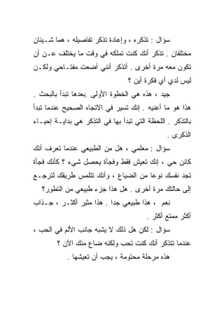 ‫ﺴﺅﺍل : ﹶﺫ ﹸﺭﻩ ، ﻭﺇﻋﺎﺩﺓ ﺘﺫ ﹸﺭ ﺘﻔﺎﺼﻴﻠﻪ ، ﻫﻤﺎ ﺸـﻴﺌﺎﻥ‬
                      ‫ﻜ‬               ‫ﺘﻜ‬
‫ﻤﺨﺘﻠﻔﺎﻥ . ﺘﺫ ﹸﺭ ﺃﻨﻙ ﻜﻨﺕ ﺘﻤﻠﻜﻪ ﻓﻲ ﻭﻗﺕ ﻤﺎ ﻴﺨﺘﻠﻑ ﻋـﻥ ﺃﻥ‬
                                      ‫ﻜ‬
‫ﺘﻜﻭﻥ ﻤﻌﻪ ﻤﺭﺓ ﺃﺨﺭﻯ . ﺃﺘﺫﻜﺭ ﺃﻨﻨﻲ ﺃﻀﻌﺕ ﻤﻔﺘـﺎﺤﻲ ﻭﻟﻜـﻥ‬
                                  ‫ﻟﻴﺱ ﻟﺩﻱ ﺃﻱ ﻓﻜﺭﺓ ﺃﻴﻥ ؟‬
‫ﺠﻴﺩ ، ﻫﺫﻩ ﻫﻲ ﺍﻟﺨﻁﻭﺓ ﺍﻷﻭﻟﻰ .ﺒﻌﺩﻫﺎ ﺘﺒﺩﺃ ﺒﺎﻟﺒﺤﺙ .‬
‫ﻫﺫﺍ ﻫﻭ ﻤﺎ ﺃﻋﻨﻴﻪ . ﺇﻨﻙ ﺘﺴﻴﺭ ﻓﻲ ﺍﻻﺘﺠﺎﻩ ﺍﻟﺼﺤﻴﺢ ﻋﻨﺩﻤﺎ ﺘﺒﺩﺃ‬
‫ﺒﺎﻟﺘﺫﻜﺭ . ﺍﻟﻠﺤﻅﺔ ﺍﻟﺘﻲ ﺘﺒﺩﺃ ﺒﻬﺎ ﻓﻲ ﺍﻟﺘﺫﻜﺭ ﻫﻲ ﺒﺩﺍﻴـﺔ ﺇﺤﻴـﺎﺀ‬
                                                ‫ﺍﻟﺫﻜﺭﻯ .‬
‫ﺴﺅﺍل : ﻤﻌﻠﻤﻲ ، ﻫل ﻤﻥ ﺍﻟﻁﺒﻴﻌﻲ ﻋﻨﺩﻤﺎ ﺘﻌﺭﻑ ﺃﻨﻙ‬
‫ﻜﺎﺌﻥ ﺤﻲ ، ﺇﻨﻙ ﺘﻌﻴﺵ ﻓﻘﻁ ﻭﻓﺠﺄﺓ ﻴﺤﺼل ﺸﻲﺀ ؟ ﻜﺄﻨﻙ ﻓﺠﺄﺓ‬
‫ﺘﺠﺩ ﻨﻔﺴﻙ ﻨﻭﻋﺎ ﻤﻥ ﺍﻟﻀﻴﺎﻉ ، ﻭﺃﻨﻙ ﺘﺘﻠﻤﺱ ﻁﺭﻴﻘﻙ ﻟﺘﺭﺠـﻊ‬
                                    ‫ﹰ‬
   ‫ﺇﻟﻰ ﺤﺎﻟﺘﻙ ﻤﺭﺓ ﺃﺨﺭﻯ . ﻫل ﻫﺫﺍ ﺠﺯﺀ ﻁﺒﻴﻌﻲ ﻤﻥ ﺍﻟﺘﻁﻭﺭ؟‬
‫ﻨﻌﻡ ، ﻫﺫﺍ ﻁﺒﻴﻌﻲ ﺠﺩﺍ . ﻫﺫﺍ ﻤﺜﻴﺭ ﺃﻜﺜـﺭ ، ﺠـﺫﺍﺏ‬
                         ‫ﹰ‬
                                        ‫ﺃﻜﺜﺭ ﻤﻤﺘﻊ ﺃﻜﺜﺭ .‬
‫ﺴﺅﺍل : ﻟﻜﻥ ﻫل ﺫﻟﻙ ﻻ ﻴﺸﺒﻪ ﺠﺎﻨﺏ ﺍﻷﻟﻡ ﻓﻲ ﺍﻟﺤﺏ ،‬
        ‫ﻋﻨﺩﻤﺎ ﺘﺘﺫﻜﺭ ﺃﻨﻙ ﻜﻨﺕ ﺘﺤﺏ ﻭﻟﻜﻨﻪ ﻀﺎﻉ ﻤﻨﻙ ﺍﻵﻥ ؟‬
            ‫ﻫﺫﻩ ﻤﺭﺤﻠﺔ ﻤﺤﺘﻭﻤﺔ ، ﻴﺠﺏ ﺃﻥ ﺘﻌﻴﺸﻬﺎ .‬
 