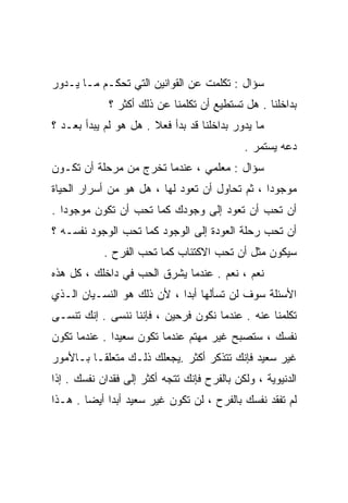 ‫ﺴﺅﺍل : ﺘﻜﻠﻤﺕ ﻋﻥ ﺍﻟﻘﻭﺍﻨﻴﻥ ﺍﻟﺘﻲ ﺘﺤﻜـﻡ ﻤـﺎ ﻴـﺩﻭﺭ‬
             ‫ﺒﺩﺍﺨﻠﻨﺎ . ﻫل ﺘﺴﺘﻁﻴﻊ ﺃﻥ ﺘﻜﻠﻤﻨﺎ ﻋﻥ ﺫﻟﻙ ﺃﻜﺜﺭ ؟‬
‫ﻤﺎ ﻴﺩﻭﺭ ﺒﺩﺍﺨﻠﻨﺎ ﻗﺩ ﺒﺩﺃ ﻓﻌﻼ . ﻫل ﻫﻭ ﻟﻡ ﻴﺒﺩﺃ ﺒﻌـﺩ ؟‬
                       ‫ﹰ‬
                                             ‫ﺩﻋﻪ ﻴﺴﺘﻤﺭ .‬
‫ﺴﺅﺍل : ﻤﻌﻠﻤﻲ ، ﻋﻨﺩﻤﺎ ﺘﺨﺭﺝ ﻤﻥ ﻤﺭﺤﻠﺔ ﺃﻥ ﺘﻜـﻭﻥ‬
‫ﻤﻭﺠﻭﺩﺍ ، ﺜﻡ ﺘﺤﺎﻭل ﺃﻥ ﺘﻌﻭﺩ ﻟﻬﺎ ، ﻫل ﻫﻭ ﻤﻥ ﺃﺴﺭﺍﺭ ﺍﻟﺤﻴﺎﺓ‬
                                               ‫ﹰ‬
‫ﺃﻥ ﺘﺤﺏ ﺃﻥ ﺘﻌﻭﺩ ﺇﻟﻰ ﻭﺠﻭﺩﻙ ﻜﻤﺎ ﺘﺤﺏ ﺃﻥ ﺘﻜﻭﻥ ﻤﻭﺠﻭﺩﺍ .‬
  ‫ﹰ‬
‫ﺃﻥ ﺘﺤﺏ ﺭﺤﻠﺔ ﺍﻟﻌﻭﺩﺓ ﺇﻟﻰ ﺍﻟﻭﺠﻭﺩ ﻜﻤﺎ ﺘﺤﺏ ﺍﻟﻭﺠﻭﺩ ﻨﻔﺴـﻪ ؟‬
            ‫ﺴﻴﻜﻭﻥ ﻤﺜل ﺃﻥ ﺘﺤﺏ ﺍﻻﻜﺘﺌﺎﺏ ﻜﻤﺎ ﺘﺤﺏ ﺍﻟﻔﺭﺡ .‬
‫ﻨﻌﻡ ، ﻨﻌﻡ . ﻋﻨﺩﻤﺎ ﻴﺸﺭﻕ ﺍﻟﺤﺏ ﻓﻲ ﺩﺍﺨﻠﻙ ، ﻜل ﻫﺫﻩ‬
‫ﺍﻷﺴﺌﻠﺔ ﺴﻭﻑ ﻟﻥ ﺘﺴﺄﻟﻬﺎ ﺃﺒﺩﺍ ، ﻷﻥ ﺫﻟﻙ ﻫﻭ ﺍﻟﻨﺴـﻴﺎﻥ ﺍﻟـﺫﻱ‬
                           ‫ﹰ‬
‫ﺘﻜﻠﻤﻨﺎ ﻋﻨﻪ . ﻋﻨﺩﻤﺎ ﻨﻜﻭﻥ ﻓﺭﺤﻴﻥ ، ﻓﺈﻨﻨﺎ ﻨﻨﺴﻰ . ﺇﻨﻙ ﺘﻨﺴـﻰ‬
‫ﻨﻔﺴﻙ ، ﺴﺘﺼﺒﺢ ﻏﻴﺭ ﻤﻬﺘﻡ ﻋﻨﺩﻤﺎ ﺘﻜﻭﻥ ﺴﻌﻴﺩﺍ . ﻋﻨﺩﻤﺎ ﺘﻜﻭﻥ‬
             ‫ﹰ‬
‫ﻏﻴﺭ ﺴﻌﻴﺩ ﻓﺈﻨﻙ ﺘﺘﺫﻜﺭ ﺃﻜﺜﺭ .ﻴﺠﻌﻠﻙ ﺫﻟـﻙ ﻤﺘﻌﻠﻘـﺎ ﺒـﺎﻷﻤﻭﺭ‬
        ‫ﹰ‬
‫ﺍﻟﺩﻨﻴﻭﻴﺔ ، ﻭﻟﻜﻥ ﺒﺎﻟﻔﺭﺡ ﻓﺈﻨﻙ ﺘﺘﺠﻪ ﺃﻜﺜﺭ ﺇﻟﻰ ﻓﻘﺩﺍﻥ ﻨﻔﺴﻙ . ﺇﺫﺍ‬
‫ﻟﻡ ﺘﻔﻘﺩ ﻨﻔﺴﻙ ﺒﺎﻟﻔﺭﺡ ، ﻟﻥ ﺘﻜﻭﻥ ﻏﻴﺭ ﺴﻌﻴﺩ ﺃﺒﺩﺍ ﺃﻴﻀﺎ . ﻫـﺫﺍ‬
       ‫ﹰ‬    ‫ﹰ‬
 