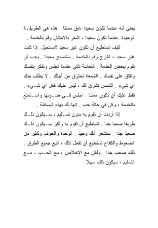 ‫ﻴﻌﻨﻲ ﺃﻨﻪ ﻋﻨﺩﻤﺎ ﺘﻜﻭﻥ ﺴﻌﻴﺩﺍ ،ﺍﺒﻕ ﻤﻤﺘﻨﺎ . ﻫﺫﻩ ﻫﻲ ﺍﻟﻁﺭﻴﻘـﺔ‬
                  ‫ﹰ‬          ‫ﹰ‬
 ‫ﺍﻟﻭﺤﻴﺩﺓ .ﻋﻨﺩﻤﺎ ﺘﻜﻭﻥ ﺴﻌﻴﺩﺍ ، ﺍﺸﻌﺭ ﺒﺎﻻﻤﺘﻨﺎﻥ ﻭﻗﻡ ﺒﺎﻟﺨﺩﻤﺔ .‬
                               ‫ﹰ‬
‫ﻜﻴﻑ ﺘﺴﺘﻁﻴﻊ ﺃﻥ ﺘﻜﻭﻥ ﻏﻴﺭ ﺴﻌﻴﺩ ؟ﻤﺴﺘﺤﻴل .ﺇﺫﺍ ﻜﻨﺕ‬
‫ﻏﻴﺭ ﺴﻌﻴﺩ ، ﺍﺨﺭﺝ ﻭﻗﻡ ﺒﺎﻟﺨﺩﻤﺔ . ﺴﺘﺼﺒﺢ ﺴﻌﻴﺩﺍ . ﻴﺠﺏ ﺃﻥ‬
         ‫ﹰ‬
‫ﺘﻘﻭﻡ ﺒﺒﻌﺽ ﺍﻟﺨﺩﻤﺔ . ﺍﻟﺘﻌﺎﺴﺔ ﺘﺄﺘﻲ ﻋﻨﺩﻤﺎ ﺘﺠﻠﺱ ﻭﺘﻔﻜﺭ ﺒﻨﻔﺴﻙ‬
‫ﻭﺘﻘﻠﻕ ﻋﻠﻰ ﻨﻔﺴﻙ . ﺍﻟﺸﻤﻌﺔ ﺘﺤﺘﺭﻕ ﻤﻥ ﺃﺠﻠﻙ . ﻻ ‪‬ﻁﻠﺏ ﻤﻨﻙ‬
       ‫ﻴ‬
‫ﺃﻱ ﺸﻲﺀ . ﺍﻟﺸﻤﺱ ﺘﺸﺭﻕ ﻟﻙ ، ﻟﻴﺱ ﻋﻠﻴﻙ ﻓﻌل ﺃﻱ ﺸـﻲﺀ .‬
‫ﻓﻘﻁ ﻋﻠﻴﻙ ﺃﻥ ﺘﻜﻭﻥ ﻤﻤﺘﻨﺎ . ﺍﺠﻠﺱ ﻓـﻲ ﻀـﻭﺌﻬﺎ ﻭﺍﺴـﺘﻤﺘﻊ‬
                           ‫ﹰ‬
      ‫ﺒﺎﻟﺨﺩﻤﺔ ، ﻭﻜﻥ ﻓﻲ ﺤﺎﻟﺔ ﺤﺏ . ﺇﻨﻬﺎ ﻟﻙ ﺒﻬﺫﻩ ﺍﻟﺒﺴﺎﻁﺔ .‬
‫ﺇﺫﺍ ﺃﺭﺩﺕ ﺃﻥ ﺘﻘﻭﻡ ﺒﻪ ﺒﺩﻭﻥ ﺘﺴـﻠﻴﻡ ، ﺴـﻴﻜﻭﻥ ﺫﻟـﻙ‬
‫ﻁﺭﻴﻘﺎ ﺼﻌﺒﺎ ﺠﺩﺍ . ﺘﺴﺘﻁﻴﻊ ﺃﻥ ﺘﻘﻭﻡ ﺒﻪ ﻭﻟﻜﻥ ﺴـﻴﻜﻭﻥ ﺫﻟـﻙ‬
                                     ‫ﹰ ﹰ‬      ‫ﹰ‬
‫ﺼﻌﺒﺎ ﺠﺩﺍ . ﺴﺘﺸﻌﺭ ﺃﻨﻙ ﻭﺤﻴﺩ . ﺍﻟﻭﺤﺩﺓ ﻭﺍﻟﺨﻭﻑ ﻭﻜﺜﻴﺭ ﻤﻥ‬
                                          ‫ﹰ ﹰ‬
‫ﺍﻟﻀﻐﻭﻁ ﻭﺍﻟﻜﻔﺎﺡ ﺘﺴﺘﻁﻴﻊ ﺃﻥ ﺘﻔﻌل ﺫﻟﻙ ، ﺍﺘﺒﻊ ﺠﻤﻴﻊ ﺍﻟﻁﺭﻕ .‬
‫ﺫﻟﻙ ﺼﻌﺏ ﺠﺩﺍ . ﻭﻟﻜﻥ ﻤﻊ ﺍﻹﺨﻼﺹ ، ﻤﻊ ﺍﻟﺤـﺏ ، ﻤـﻊ‬
                                 ‫ﹰ‬
                             ‫ﺍﻟﺘﺴﻠﻴﻡ ، ﺴﻴﻜﻭﻥ ﺫﻟﻙ ﺴﻬﻼ .‬
                               ‫ﹰ‬
 
