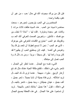 ‫ﻓﺈﻥ ﻜل ﻤﻥ ﻴﺭﺍﻙ ﺴﻴﻌﺭﻑ ﺃﻨﻙ ﻓﻲ ﺤﺎل’ ﺤﺏ ، ﻤﻥ ﻏﻴﺭ ﺃﻥ‬
                                     ‫ﺘﺘﻔﻭﻩ ﺒﻜﻠﻤﺔ ﻭﺍﺤﺩﺓ .‬
‫ﺍﻟﻤﺤﺎﻀﺭﻭﻥ ﻓﻲ ﺍﻟﺤﺏ ﻴﺘﺭﺠﻤﻭﻥ ﺸﻌﻭﺭﻫﻡ ، ﺴﻤﻌﺕ‬
‫ﻤﺤﺎﻀﺭﺓ ﻟﺴﻴﺩﺓ ﻋﻥ ﺍﻟﺤﺏ . ﻫﺫﻩ ﺍﻟﺴﻴﺩﺓ ﹸﻠﻘﺕ ﺜﻼﺙ ﻤﺭﺍﺕ !‬
              ‫ﻁ‬
‫ﻭﻜﺎﻨﺕ ﻏﻴﺭ ﺴﻌﻴﺩﺓ ﻭﻤﺘﻭﺘﺭﺓ . ﻗﻠﺕ ﻟﻬﺎ ، " ﻟﻤﺎﺫﺍ ﻻ ﺘﺠﻠﺴـﻴﻥ‬
‫ﻤﻊ ﻨﻔﺴﻙ ، ﺘﺘﺄﻤﻠﻴﻥ ، ﻭﺘﺠﺭﺒﻴﻥ ﺍﻟﺼﻤﺕ ﻟﺘﻌﺭﻓﻲ ﺃﻨﻙ ﺍﻟﺤـﺏ‬
‫ﻭﺘﻜﻭﻴﻨﻙ ﻫﻭ ﺍﻟﺤﺏ " ﺘﺠﺎﻭﺯﻱ ﺍﻟﻜﻠﻤﺎﺕ ﻟﺘﺘﻌﺭﻓﻲ ﻋﻠﻰ ﺠﻭﻫﺭﻙ‬
‫، ﺍﻟﺫﻱ ﻫﻭ ﺍﻟﺤﺏ ". ﻨﺤﻥ ﻻ ﻨﺴﻤﺢ ﻟﻌﻘﻭﻟﻨﺎ ﺃﻥ ﺘﺘﻌﻤـﻕ ﻗﻠـﻴﻼ‬
‫ﹰ‬
‫ﻭﺘﻐﻭﺹ ﻗﻲ ﺃﻨﻔﺴﻨﺎ . ﻜﻴﻑ ﺇﺫﻥ ﻴﺴﺘﻁﻴﻊ ﺍﻟﺤﺏ ﺃﻥ ﻴﻅﻬﺭ؟ ﻟﻘﺩ‬
‫ﻜﺎﻥ ﻴﻭﻤﺎ ﺭﺍﺌﻌﺎ ﻟﻬﺎ . ﻜﻥ ﺒﺴﻴﻁﺎ ، ﺒﺭﻴﺌﺎ ، ﻭﻤﻥ ﺨـﻼل ﻗـﻭﺓ‬
                ‫ﹰ‬       ‫ﹰ‬              ‫ﹰ‬     ‫ﹰ‬
                                ‫ﺍﻟﺤﺏ ﺘﺼل ﺇﻟﻰ ﻤﺒﺘﻐﺎﻙ .‬
‫ﺍﻟﺸﻲﺀ ﻨﻔﺴﻪ ﻤﻊ ﺍﻟﺠﻤﺎل . ﻋﻨﺩﻤﺎ ﺘﻨﻅﺭ ﺇﻟﻰ ﺍﻟﺠﻤﺎل ،‬
‫ﺘﺸﻌﺭ ﺒﺸﻲﺀ ﻓﻲ ﺩﺍﺨﻠﻙ ، ﺘﺘﻔﺘﺢ ﻁﺎﻗﺔ ﺍﻟﺤﻴﺎﺓ ﻋﻨﺩﻙ ﻤﺜل ﺘﻔـﺘﺢ‬
‫ﺃﺯﻫﺎﺭ ﺍﻟﺭﺒﻴﻊ . ﻤﺜﻴﺭﺓ ، ﻤﺒﻬﺠﺔ . ﻋﻨﺩﻤﺎ ﺘﺭﻯ ﺫﻟـﻙ ﺍﻟﺠﻤـﺎل‬
‫ﺘﺭﻴﺩ ﺍﻤﺘﻼﻜﻪ . ﺘﺭﻯ ﻓﺘﺎﺓ ﺠﻤﻴﻠﺔ ﺃﻭ ﺸﺎﺒﺎ ﺠﻤﻴﻼ ، ﺸﻌﺭ ﺠﻤﻴل ،‬
             ‫ﹰ‬    ‫ﹰ‬
‫ﺃﻨﻑ ﺠﻤﻴل ، ﻋﻴﻨﺎﻥ ﺠﻤﻴﻠﺘﺎﻥ ، ﻭﺠﻪ ﺠﻤﻴل ، ﺘﺸﻌﺭ ﺒﺎﻟﺠﻤـﺎل‬
‫ﻓﻲ ﺩﺍﺨﻠﻙ ، ﺘﻘﻭل " ﻫﺫﺍ ﺠﻤﻴل " ﻴﻨﺘﺎﺒﻙ ﺸﻌﻭﺭ ﺒﺎﻟﺒﻬﺠﺔ . ﺘﺭﻴﺩ‬
‫ﺃﻥ ﺘﺴﺘﺤﻭﺫ ﻋﻠﻰ ﻫﺫﺍ ﺍﻟﺠﻤﺎل . ﻓﻲ ﻫﺫﻩ ﺍﻟﻠﺤﻅﺔ ﻴﺼﺒﺢ ﺍﻟﺠﻤﺎل‬
 