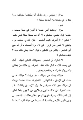 ‫ﺴﺅﺍل : ﻤﻌﻠﻤﻲ ، ﻫل ﺘﻘﻭل ﺃﻨﻪ ﺒﺎﻟﺨﺩﻤﺔ ﺴﻨﻭﻗﻑ ﻤـﺎ‬
                      ‫ﻴﺘﻜﺭﺭ ﻓﻲ ﺤﻴﺎﺘﻨﺎ ﻤﻥ ﺃﺤﺩﺍﺙ ﺴﻠﺒﻴﺔ ؟‬
                                           ‫ﻨﻌﻡ .‬
‫ﺴﺅﺍل :ﻭﺠﺩﺕ ﺃﻨﻨﻲ ﻋﻨﺩﻤﺎ ﻻ ﺃﻜﻭﻥ ﻓﻲ ﺤﺎﻟﺔ ﺤـﺏ ،‬
‫ﻋﻨﺩﻤﺎ ﺃﻗﻭل ﻟﻨﻔﺴﻲ ﺍﺴﺘﺴﻠﻡ ، ﻻ ﺃﻋﺭﻑ ﺤﻘﻴﻘﺔ ﻤﺎﺫﺍ ﺘﻌﻨﻲ ﻜﻠﻤﺔ‬
               ‫ﹰ‬
‫" ﺘﺴﻠﻴﻡ ". ﻻ ﺃﻋﺭﻑ ﻜﻴﻑ ﺃﺴﺘﺴﻠﻡ . ﺃﻅﻥ ﺃﻨﻨـﻲ ﻤﺴﺘﺴـﻠﻡ ،‬
‫ﻭﻟﻜﻨﻲ ﻻ ﺃﺸﻌﺭ ﺒﺄﻱ ﻓﺭﻕ . ﻓﻲ ﻜل ﻤﺭﺓ ﺃﺴﻤﻌﻙ ، ﺃﻭ ﺃﺴـﻤﻊ‬
‫ﺃﻱ ﺸﺨﺹ ، ﻴﺘﻜﻠﻡ ﻋﻥ ﺍﻟﺘﺴﻠﻴﻡ ، ﺃﻗﻭل " ﻤﺎﺫﺍ ﻴﻌﻨﻲ ﺫﻟﻙ ﺒﺩﻗﺔ ؟‬
                                          ‫ﻜﻴﻑ ﺘﺴﺘﺴﻠﻡ ؟‬
‫ﻻ ﺘﺤﺎﻭل ﺃﻥ ﺘﺴﺘﺴﻠﻡ . ﻤﺤﺎﻭﻟﺘﻙ ﺍﻟﺘﺴﻠﻴﻡ ﺘﻌﻴﻘﻙ . ﺃﻨﺕ‬
‫ﻓﻲ ﻭﺴﻁ ﺍﻟﻜل ، ﺘﺫﻜﺭ ﺫﻟﻙ ﻓﻘﻁ . ﺍﻋﺭﻑ ﺃﻥ ﻫﻨﺎﻙ ﻤﻥ ﻴﻌﺘﻨﻲ‬
                      ‫ﺒﻙ ﻭﻴﻬﺘﻡ ﻷﻤﺭﻙ ، ﻭﺴﺘﺼﺒﺢ ﺒﺨﻴﺭ .‬
‫ﺤﻴﺎﺘﻙ ﻟﻴﺴﺕ ﻫﻲ ﺤﻴﺎﺘﻙ ، ﻫل ﺭﺃﻴﺕ ؟ ﺤﻴﺎﺘﻙ ﻫـﻲ‬
‫ﺤﺩﺙ ﻓﻲ ﺍﻟﺯﻤﺎﻥ ، ﺍﻟﻼﻨﻬﺎﺌﻲ . ﺍﻟﺘﺴﻠﻴﻡ ﻗﺩ ﺤﺩﺙ ﻋﻨﺩﻤﺎ ﻋﺭﻓﺕ‬
‫ﺃﻥ ﺤﻴﺎﺘﻙ ﻏﻴﺭ ﺫﺍﺕ ﺃﻫﻤﻴﺔ ﻓﻲ ﻁـﻭل ﺍﻷﺯﻤـﺎﻥ ﻭﺍﻷﻤﻜﻨـﺔ .‬
‫ﻋﻨﺩﻤﺎ ﺘﻌﺭﻑ ﺃﻥ ﻫﻨﺎﻙ ﻤﻼﻴﻴﻥ ﻭﻤﻼﻴﻴﻥ ﻤﻥ ﺍﻟﻨﺠﻭﻡ .ﻓﻘﻁ ﺃﻨﻅﺭ‬
‫ﺇﻟﻰ ﻜﺘﺏ ﺍﻟﻔﻠﻙ ﻭﺴﻭﻑ ﺘﺭﻯ ﻜﻡ ﻫﻭ ﻋﻅﻴﻡ ﻨﻅﺎﻤﻨـﺎ ﺍﻟﺸﻤﺴـﻲ‬
‫ﻭﺃﻴﻥ ﺘﻜﻭﻥ ﺍﻷﺭﺽ ﺒﺎﻟﻨﺴﺒﺔ ﻟﻙ – ﻭﻤﺎ ﻫﻲ ﺤﻴﺎﺓ ﺍﻟﻔﺭﺩ ؟ ﻋﻨﺩﻤﺎ‬
 