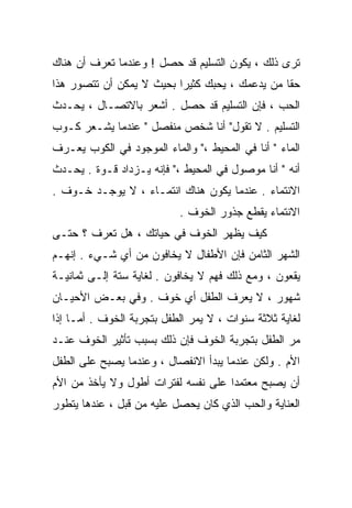 ‫ﺘﺭﻯ ﺫﻟﻙ ، ﻴﻜﻭﻥ ﺍﻟﺘﺴﻠﻴﻡ ﻗﺩ ﺤﺼل ! ﻭﻋﻨﺩﻤﺎ ﺘﻌﺭﻑ ﺃﻥ ﻫﻨﺎﻙ‬
‫ﺤﻘﺎ ﻤﻥ ﻴﺩﻋﻤﻙ ، ﻴﺤﺒﻙ ﻜﺜﻴﺭﺍ ﺒﺤﻴﺙ ﻻ ﻴﻤﻜﻥ ﺃﻥ ﺘﺘﺼﻭﺭ ﻫﺫﺍ‬
                         ‫ﹰ‬                     ‫ﹰ‬
‫ﺍﻟﺤﺏ ، ﻓﺈﻥ ﺍﻟﺘﺴﻠﻴﻡ ﻗﺩ ﺤﺼل . ﺃﺸﻌﺭ ﺒﺎﻻﺘﺼـﺎل ، ﻴﺤـﺩﺙ‬
‫ﺍﻟﺘﺴﻠﻴﻡ . ﻻ ﺘﻘﻭل" ﺃﻨﺎ ﺸﺨﺹ ﻤﻨﻔﺼل " ﻋﻨﺩﻤﺎ ﻴﺸـﻌﺭ ﻜـﻭﺏ‬
‫ﺍﻟﻤﺎﺀ " ﺃﻨﺎ ﻓﻲ ﺍﻟﻤﺤﻴﻁ ،" ﻭﺍﻟﻤﺎﺀ ﺍﻟﻤﻭﺠﻭﺩ ﻓﻲ ﺍﻟﻜﻭﺏ ﻴﻌـﺭﻑ‬
‫ﺃﻨﻪ " ﺃﻨﺎ ﻤﻭﺼﻭل ﻓﻲ ﺍﻟﻤﺤﻴﻁ ،" ﻓﺈﻨﻪ ﻴـﺯﺩﺍﺩ ﻗـﻭﺓ . ﻴﺤـﺩﺙ‬
‫ﺍﻻﻨﺘﻤﺎﺀ . ﻋﻨﺩﻤﺎ ﻴﻜﻭﻥ ﻫﻨﺎﻙ ﺍﻨﺘﻤـﺎﺀ ، ﻻ ﻴﻭﺠـﺩ ﺨـﻭﻑ .‬
                           ‫ﺍﻻﻨﺘﻤﺎﺀ ﻴﻘﻁﻊ ﺠﺫﻭﺭ ﺍﻟﺨﻭﻑ .‬
‫ﻜﻴﻑ ﻴﻅﻬﺭ ﺍﻟﺨﻭﻑ ﻓﻲ ﺤﻴﺎﺘﻙ ، ﻫل ﺘﻌﺭﻑ ؟ ﺤﺘـﻰ‬
‫ﺍﻟﺸﻬﺭ ﺍﻟﺜﺎﻤﻥ ﻓﺈﻥ ﺍﻷﻁﻔﺎل ﻻ ﻴﺨﺎﻓﻭﻥ ﻤﻥ ﺃﻱ ﺸـﻲﺀ . ﺇﻨﻬـﻡ‬
‫ﻴﻘﻌﻭﻥ ، ﻭﻤﻊ ﺫﻟﻙ ﻓﻬﻡ ﻻ ﻴﺨﺎﻓﻭﻥ . ﻟﻐﺎﻴﺔ ﺴﺘﺔ ﺇﻟـﻰ ﺜﻤﺎﻨﻴـﺔ‬
‫ﺸﻬﻭﺭ ، ﻻ ﻴﻌﺭﻑ ﺍﻟﻁﻔل ﺃﻱ ﺨﻭﻑ . ﻭﻓﻲ ﺒﻌـﺽ ﺍﻷﺤﻴـﺎﻥ‬
‫ﻟﻐﺎﻴﺔ ﺜﻼﺜﺔ ﺴﻨﻭﺍﺕ ، ﻻ ﻴﻤﺭ ﺍﻟﻁﻔل ﺒﺘﺠﺭﺒﺔ ﺍﻟﺨﻭﻑ . ﺃﻤـﺎ ﺇﺫﺍ‬
‫ﻤﺭ ﺍﻟﻁﻔل ﺒﺘﺠﺭﺒﺔ ﺍﻟﺨﻭﻑ ﻓﺈﻥ ﺫﻟﻙ ﺒﺴﺒﺏ ﺘﺄﺜﻴﺭ ﺍﻟﺨﻭﻑ ﻋﻨـﺩ‬
‫ﺍﻷﻡ . ﻭﻟﻜﻥ ﻋﻨﺩﻤﺎ ﻴﺒﺩﺃ ﺍﻻﻨﻔﺼﺎل ، ﻭﻋﻨﺩﻤﺎ ﻴﺼﺒﺢ ﻋﻠﻰ ﺍﻟﻁﻔل‬
‫ﺃﻥ ﻴﺼﺒﺢ ﻤﻌﺘﻤﺩﺍ ﻋﻠﻰ ﻨﻔﺴﻪ ﻟﻔﺘﺭﺍﺕ ﺃﻁﻭل ﻭﻻ ﻴﺄﺨﺫ ﻤﻥ ﺍﻷﻡ‬
                                    ‫ﹰ‬
‫ﺍﻟﻌﻨﺎﻴﺔ ﻭﺍﻟﺤﺏ ﺍﻟﺫﻱ ﻜﺎﻥ ﻴﺤﺼل ﻋﻠﻴﻪ ﻤﻥ ﻗﺒل ، ﻋﻨﺩﻫﺎ ﻴﺘﻁﻭﺭ‬
 