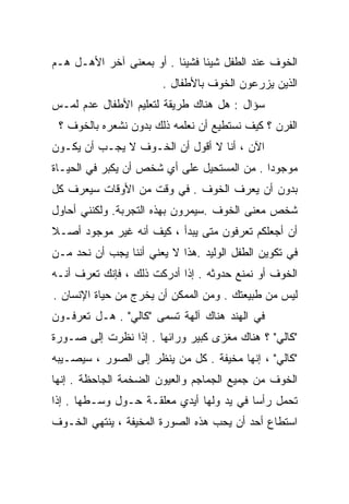 ‫ﺍﻟﺨﻭﻑ ﻋﻨﺩ ﺍﻟﻁﻔل ﺸﻴﺌﺎ ﻓﺸﻴﺌﺎ . ﺃﻭ ﺒﻤﻌﻨﻰ ﺁﺨﺭ ﺍﻷﻫـل ﻫـﻡ‬
                         ‫ﹰ‬     ‫ﹰ‬
                       ‫ﺍﻟﺫﻴﻥ ﻴﺯﺭﻋﻭﻥ ﺍﻟﺨﻭﻑ ﺒﺎﻷﻁﻔﺎل .‬
‫ﺴﺅﺍل : ﻫل ﻫﻨﺎﻙ ﻁﺭﻴﻘﺔ ﻟﺘﻌﻠﻴﻡ ﺍﻷﻁﻔﺎل ﻋﺩﻡ ﻟﻤـﺱ‬
 ‫ﺍﻟﻔﺭﻥ ؟ ﻜﻴﻑ ﻨﺴﺘﻁﻴﻊ ﺃﻥ ﻨﻌﻠﻤﻪ ﺫﻟﻙ ﺒﺩﻭﻥ ﻨﺸﻌﺭﻩ ﺒﺎﻟﺨﻭﻑ ؟‬
‫ﺍﻵﻥ ، ﺃﻨﺎ ﻻ ﺃﻗﻭل ﺃﻥ ﺍﻟﺨـﻭﻑ ﻻ ﻴﺠـﺏ ﺃﻥ ﻴﻜـﻭﻥ‬
‫ﻤﻭﺠﻭﺩﺍ . ﻤﻥ ﺍﻟﻤﺴﺘﺤﻴل ﻋﻠﻰ ﺃﻱ ﺸﺨﺹ ﺃﻥ ﻴﻜﺒﺭ ﻓﻲ ﺍﻟﺤﻴـﺎﺓ‬
                                            ‫ﹰ‬
‫ﺒﺩﻭﻥ ﺃﻥ ﻴﻌﺭﻑ ﺍﻟﺨﻭﻑ . ﻓﻲ ﻭﻗﺕ ﻤﻥ ﺍﻷﻭﻗﺎﺕ ﺴﻴﻌﺭﻑ ﻜل‬
‫ﺸﺨﺹ ﻤﻌﻨﻰ ﺍﻟﺨﻭﻑ .ﺴﻴﻤﺭﻭﻥ ﺒﻬﺫﻩ ﺍﻟﺘﺠﺭﺒﺔ. ﻭﻟﻜﻨﻨﻲ ﺃﺤﺎﻭل‬
‫ﺃﻥ ﺃﺠﻌﻠﻜﻡ ﺘﻌﺭﻓﻭﻥ ﻤﺘﻰ ﻴﺒﺩﺃ ، ﻜﻴﻑ ﺃﻨﻪ ﻏﻴﺭ ﻤﻭﺠﻭﺩ ﺃﺼـﻼ‬
‫ﹰ‬
‫ﻓﻲ ﺘﻜﻭﻴﻥ ﺍﻟﻁﻔل ﺍﻟﻭﻟﻴﺩ .ﻫﺫﺍ ﻻ ﻴﻌﻨﻲ ﺃﻨﻨﺎ ﻴﺠﺏ ﺃﻥ ﻨﺤﺩ ﻤـﻥ‬
‫ﺍﻟﺨﻭﻑ ﺃﻭ ﻨﻤﻨﻊ ﺤﺩﻭﺜﻪ . ﺇﺫﺍ ﺃﺩﺭﻜﺕ ﺫﻟﻙ ، ﻓﺈﻨﻙ ﺘﻌﺭﻑ ﺃﻨـﻪ‬
‫ﻟﻴﺱ ﻤﻥ ﻁﺒﻴﻌﺘﻙ . ﻭﻤﻥ ﺍﻟﻤﻤﻜﻥ ﺃﻥ ﻴﺨﺭﺝ ﻤﻥ ﺤﻴﺎﺓ ﺍﻹﻨﺴﺎﻥ .‬
‫ﻓﻲ ﺍﻟﻬﻨﺩ ﻫﻨﺎﻙ ﺁﻟﻬﺔ ﺘﺴﻤﻰ "ﻜﺎﻟﻲ" . ﻫـل ﺘﻌﺭﻓـﻭﻥ‬
‫"ﻜﺎﻟﻲ" ؟ ﻫﻨﺎﻙ ﻤﻐﺯﻯ ﻜﺒﻴﺭ ﻭﺭﺍﺌﻬﺎ . ﺇﺫﺍ ﻨﻅﺭﺕ ﺇﻟﻰ ﺼـﻭﺭﺓ‬
                                 ‫‪‬‬
‫"ﻜﺎﻟﻲ" ، ﺇﻨﻬﺎ ﻤﺨﻴﻔﺔ . ﻜل ﻤﻥ ﻴﻨﻅﺭ ﺇﻟﻰ ﺍﻟﺼﻭﺭ ، ﺴﻴﺼـﻴﺒﻪ‬
‫ﺍﻟﺨﻭﻑ ﻤﻥ ﺠﻤﻴﻊ ﺍﻟﺠﻤﺎﺠﻡ ﻭﺍﻟﻌﻴﻭﻥ ﺍﻟﻀﺨﻤﺔ ﺍﻟﺠﺎﺤﻅﺔ . ﺇﻨﻬﺎ‬
‫ﺘﺤﻤل ﺭﺃﺴﺎ ﻓﻲ ﻴﺩ ﻭﻟﻬﺎ ﺃﻴﺩﻱ ﻤﻌﻠﻘـﺔ ﺤـﻭل ﻭﺴـﻁﻬﺎ . ﺇﺫﺍ‬
                                         ‫ﹰ‬
‫ﺍﺴﺘﻁﺎﻉ ﺃﺤﺩ ﺃﻥ ﻴﺤﺏ ﻫﺫﻩ ﺍﻟﺼﻭﺭﺓ ﺍﻟﻤﺨﻴﻔﺔ ، ﻴﻨﺘﻬﻲ ﺍﻟﺨـﻭﻑ‬
 