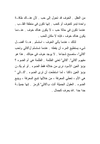 ‫ﻤﻥ ﺍﻟﻌﻘل . ﺍﻟﺨﻭﻑ ﻗﺩ ﺘﺤﻭل ﺇﻟﻰ ﺤﺏ . ﻷﻥ ﻫﻨـﺎﻙ ﻁﺎﻗـﺔ‬
‫ﻭﺍﺤﺩﺓ ﺘﺒﺩﻭ ﻜﺨﻭﻑ ﺃﻭ ﻜﺤﺏ . ﺇﻨﻬﺎ ﺘﻜﻭﻥ ﻓﻲ ﻤﻨﻁﻘﺔ ﺍﻟﻘﻠـﺏ .‬
‫ﻋﻨﺩﻤﺎ ﺘﻜﻭﻥ ﻓﻲ ﺤﺎﻟﺔ ﺤﺏ ، ﻻ ﻴﻜﻭﻥ ﻫﻨﺎﻙ ﺨﻭﻑ . ﻋﻨـﺩﻤﺎ‬
                  ‫ﻴﻜﻭﻥ ﻫﻨﺎﻙ ﺨﻭﻑ ، ﻓﺈﻨﻪ ﻻ ﻤﻜﺎﻥ ﻟﻠﺤﺏ .‬
‫ﻟﺫﻟﻙ ، ﻋﻨﺩﻤﺎ ﻴﺄﺘﻲ ﺍﻟﺨﻭﻑ ، ﺍﺴﺘﺴﻠﻡ . ﻫـﺫﺍ ﺃﻓﻀـل‬
‫ﺸﻲﺀ ﻴﺴﺘﻁﻴﻊ ﺍﻟﻤﺭﺀ ﺃﻥ ﻴﻔﻌﻠﻪ . ﻋﻨﺩﻤﺎ ﺘﺴﺘﺴﻠﻡ ل"ﻜﺎﻟﻲ ﻭﺘﺤﺏ‬
‫"ﻜﺎﻟﻲ"، ﺴﺘﺼﺒﺢ ﺸﺠﺎﻋﺎ . ﻻ ﻴﻭﺠﺩ ﺨﻭﻑ ﻓﻲ ﺤﻴﺎﺘﻙ . ﻫﺫﺍ ﻫﻭ‬
                               ‫ﹰ‬
‫ﻤﻔﻬﻭﻡ "ﻜﺎﻟﻲ". "ﻜﺎﻟﻲ" ﺘﻌﻨﻲ ﺍﻟﻅﻠﻤﺔ . ﺍﻟﻅﻠﻤﺔ ﻫﻲ ﺃﻡ ﺍﻟﻀﻭﺀ ؟‬
‫ﺒﺅﺒﺅ ﺍﻟﻌﻴﻥ ﺍﻷﺴﻭﺩ ﻨﺭﻯ ﻤﻥ ﺨﻼﻟﻪ ﻓﻘﻁ ﺍﻟﻀﻭﺀ . ﻟﻭ ﻟﻡ ﻴﻜـﻥ‬
‫ﺒﺅﺒﺅ ﺍﻟﻌﻴﻥ ﺩﺍﻜﻨﺎ ، ﻟﻤﺎ ﺍﺴﺘﻁﻌﺕ ﺃﻥ ﺘﺭﻯ ﺍﻟﻀﻭﺀ . "ﻜـﺎﻟﻲ "‬
                                     ‫ﹰ‬
‫ﻫﻲ ﺍﻷﻡ ، ﺘﻌﻁﻲ ﺍﻟﻤﻌﺭﻓﺔ ، ﻤﻥ ﺨﻼﻟﻬﺎ ﺘﻨﺒﻊ ﺍﻟﻤﻌﺭﻓﺔ ، ﻭﻴﻨﺒﻊ‬
‫ﺍﻟﻀﻭﺀ . ﺍﻟﻌﻘﻭل ﺍﻟﺠﻤﻴﻠﺔ ﺃﺘﺕ ﺏ"ﻜﺎﻟﻲ" ﻜﺭﻤﺯ . ﺇﻨﻬﺎ ﺠﻤﻴﻠـﺔ‬
                            ‫ﺠﺩﺍ ﺠﺩﺍ .ﺍﷲ ‪‬ﻌﺭﻑ ﻜﺠﻤﺎل .‬
                                       ‫ﻴ‬     ‫ﹰ ﹰ‬
 