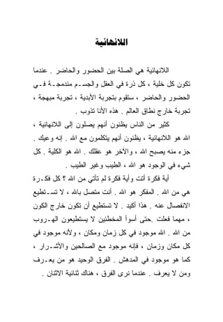 ‫‪‬‬


‫ﺍﻟﻼﻨﻬﺎﺌﻴﺔ ﻫﻲ ﺍﻟﺼﻠﺔ ﺒﻴﻥ ﺍﻟﺤﻀﻭﺭ ﻭﺍﻟﺤﺎﻀﺭ . ﻋﻨﺩﻤﺎ‬
‫ﺘﻜﻭﻥ ﻜل ﺨﻠﻴﺔ ، ﻜل ﺫﺭﺓ ﻓﻲ ﺍﻟﻌﻘل ﻭﺍﻟﺠﺴـﻡ ﻤﻨﺩﻤﺠـﺔ ﻓـﻲ‬
‫ﺍﻟﺤﻀﻭﺭ ﻭﺍﻟﺤﺎﻀﺭ ، ﺴﺘﻘﻭﻡ ﺒﺘﺠﺭﺒﺔ ﺍﻷﺒﺩﻴﺔ ، ﺘﺠﺭﺒﺔ ﻤﺒﻬﺠﺔ ،‬
              ‫ﺘﺠﺭﺒﺔ ﺨﺎﺭﺝ ﻨﻁﺎﻕ ﺍﻟﻌﺎﻟﻡ . ﻫﺫﻩ ﺍﻷﻨﺎ ﺘﺫﻭﺏ .‬
‫ﻜﺜﻴﺭ ﻤﻥ ﺍﻟﻨﺎﺱ ﻴﻅﻨﻭﻥ ﺃﻨﻬﻡ ﻴﺼﻠﻭﻥ ﺇﻟﻰ ﺍﻟﻼﻨﻬﺎﺌﻴﺔ ،‬
‫ﺍﷲ ﻫﻭ ﺍﻟﻼﻨﻬﺎﺌﻴﺔ ، ﻴﻅﻨﻭﻥ ﺃﻨﻬﻡ ﻴﺘﻜﻠﻤﻭﻥ ﻤﻊ ﺍﷲ . ﺇﻨﻪ ﻭﻋﻴﻙ .‬
‫ﺠﺯﺀ ﻤﻨﻪ ﻴﺼﺒﺢ ﺍﷲ ، ﻭﺍﻵﺨﺭ ﻫﻭ ﻋﻘﻠﻙ . ﺍﷲ ﻫﻭ ﺍﻟﻜﻠﻴﺔ . ﻜل‬
           ‫ﺸﻲﺀ ﻓﻲ ﺍﻟﻭﺠﻭﺩ ﻫﻭ ﺍﷲ ، ﺍﻟﻁﻴﺏ ﻭﻏﻴﺭ ﺍﻟﻁﻴﺏ .‬
‫ﺃﻴﺔ ﻓﻜﺭﺓ ﺃﺘﺕ ﻭﺃﻴﺔ ﻓﻜﺭﺓ ﻟﻡ ﺘﺄﺘﻲ ﻤﻥ ﺍﷲ ؟ ﻜل ﻓﻜـﺭﺓ‬
‫ﻫﻲ ﻤﻥ ﺍﷲ . ﺍﻟﻤﻔﻜﺭ ﻫﻭ ﺍﷲ . ﺃﻨﺕ ﻤﺘﺼل ﺒﺎﷲ ، ﻻ ﺘﺴـﺘﻁﻴﻊ‬
‫ﺍﻻﻨﻔﺼﺎل ﻋﻨﻪ . ﻫﺫﺍ ﺃﻜﻴﺩ . ﻻ ﺘﺴﺘﻁﻴﻊ ﺃﻥ ﺘﻜﻭﻥ ﺨﺎﺭﺝ ﺍﻟﻜﻭﻥ‬
‫، ﻤﻬﻤﺎ ﻓﻌﻠﺕ .ﺤﺘﻰ ﺃﺴﻭﺃ ﺍﻟﻤﺨﻁﺌﻴﻥ ﻻ ﻴﺴﺘﻁﻴﻌﻭﻥ ﺍﻟﻬـﺭﻭﺏ‬
‫ﻤﻥ ﺍﷲ . ﺍﷲ ﻤﻭﺠﻭﺩ ﻓﻲ ﻜل ﺯﻤﺎﻥ ﻭﻤﻜﺎﻥ ، ﻭﻷﻨﻪ ﻤﻭﺠﻭﺩ ﻓﻲ‬
‫ﻜل ﻤﻜﺎﻥ ﻭﺯﻤﺎﻥ ، ﻓﺈﻨﻪ ﻤﻭﺠﻭﺩ ﻤﻊ ﺍﻟﺼﺎﻟﺤﻴﻥ ﻭﺍﻷﺸـﺭﺍﺭ ،‬
‫ﻜﻤﺎ ﻫﻭ ﻤﻭﺠﻭﺩ ﻓﻲ ﺍﻟﻤﺩﻫﺵ . ﺍﻟﻔﺭﻕ ﺍﻟﻭﺤﻴﺩ ﻫﻭ ﻤﻥ ﻴﻌـﺭﻑ‬
   ‫ﻭﻤﻥ ﻻ ﻴﻌﺭﻑ . ﻋﻨﺩﻤﺎ ﻨﺭﻯ ﺍﻟﻔﺭﻕ ، ﻫﻨﺎﻙ ﺜﻨﺎﺌﻴﺔ ﺍﻻﺜﻨﺎﻥ .‬
 