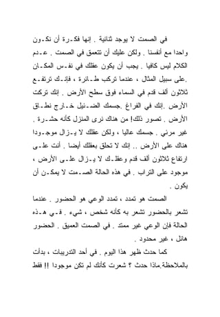 ‫ﻓﻲ ﺍﻟﺼﻤﺕ ﻻ ﻴﻭﺠﺩ ﺜﻨﺎﺌﻴﺔ . ﺇﻨﻬﺎ ﻓﻜـﺭﺓ ﺃﻥ ﻨﻜـﻭﻥ‬
‫ﻭﺍﺤﺩﺍ ﻤﻊ ﺃﻨﻔﺴﻨﺎ . ﻭﻟﻜﻥ ﻋﻠﻴﻙ ﺃﻥ ﺘﺘﻌﻤﻕ ﻓﻲ ﺍﻟﺼﻤﺕ . ﻋـﺩﻡ‬
                                               ‫ﹰ‬
‫ﺍﻟﻜﻼﻡ ﻟﻴﺱ ﻜﺎﻓﻴﺎ . ﻴﺠﺏ ﺃﻥ ﻴﻜﻭﻥ ﻋﻘﻠﻙ ﻓﻲ ﻨﻔـﺱ ﺍﻟﻤﻜـﺎﻥ‬
                                   ‫ﹰ‬
‫.ﻋﻠﻰ ﺴﺒﻴل ﺍﻟﻤﺜﺎل ، ﻋﻨﺩﻤﺎ ﺘﺭﻜﺏ ﻁـﺎﺌﺭﺓ ، ﻓﺈﻨـﻙ ﺘﺭﺘﻔـﻊ‬
‫ﺜﻼﺜﻭﻥ ﺃﻟﻑ ﻗﺩﻡ ﻓﻲ ﺍﻟﺴﻤﺎﺀ ﻓﻭﻕ ﺴﻁﺢ ﺍﻷﺭﺽ . ﺇﻨﻙ ﺘﺭﻜﺕ‬
‫ﺍﻷﺭﺽ .ﺇﻨﻙ ﻓﻲ ﺍﻟﻔﺭﺍﻍ .ﺠﺴﻤﻙ ﺍﻟﻀـﺌﻴل ﺨـﺎﺭﺝ ﻨﻁـﺎﻕ‬
‫ﺍﻷﺭﺽ . ﺘﺼﻭﺭ ﺫﻟﻙ! ﻤﻥ ﻫﻨﺎﻙ ﻨﺭﻯ ﺍﻟﻤﻨﺯل ﻜﺄﻨﻪ ﺤﺸـﺭﺓ .‬
‫ﻏﻴﺭ ﻤﺭﺌﻲ . ﺠﺴﻤﻙ ﻋﺎﻟﻴﺎ ، ﻭﻟﻜﻥ ﻋﻘﻠﻙ ﻻ ﻴـﺯﺍل ﻤﻭﺠـﻭﺩﺍ‬
‫ﹰ‬                           ‫ﹰ‬
‫ﻫﻨﺎﻙ ﻋﻠﻰ ﺍﻷﺭﺽ .. ﺇﻨﻙ ﻻ ﺘﺤﻠﻕ ﺒﻌﻘﻠﻙ ﺃﻴﻀﺎ . ﺃﻨﺕ ﻋﻠـﻰ‬
           ‫ﹰ‬
‫ﺍﺭﺘﻔﺎﻉ ﺜﻼﺜﻭﻥ ﺃﻟﻑ ﻗﺩﻡ ﻭﻋﻘﻠـﻙ ﻻ ﻴـﺯﺍل ﻋﻠـﻰ ﺍﻷﺭﺽ ،‬
‫ﻤﻭﺠﻭﺩ ﻋﻠﻰ ﺍﻟﺘﺭﺍﺏ . ﻓﻲ ﻫﺫﻩ ﺍﻟﺤﺎﻟﺔ ﺍﻟﺼـﻤﺕ ﻻ ﻴﻤﻜـﻥ ﺃﻥ‬
                                                  ‫ﻴﻜﻭﻥ .‬
‫ﺍﻟﺼﻤﺕ ﻫﻭ ﺘﻤﺩﺩ ، ﺘﻤﺩﺩ ﺍﻟﻭﻋﻲ ﻫﻭ ﺍﻟﺤﻀﻭﺭ . ﻋﻨﺩﻤﺎ‬
‫ﺘﺸﻌﺭ ﺒﺎﻟﺤﻀﻭﺭ ﺘﺸﻌﺭ ﺒﻪ ﻜﺄﻨﻪ ﺸﺨﺹ ، ﺸﻲﺀ . ﻓـﻲ ﻫـﺫﻩ‬
‫ﺍﻟﺤﺎﻟﺔ ﻓﺈﻥ ﺍﻟﻭﻋﻲ ﻏﻴﺭ ﻤﻤﺘﺩ . ﻓﻲ ﺍﻟﺼﻤﺕ ﺍﻟﻌﻤﻴﻕ . ﺍﻟﺤﻀﻭﺭ‬
                                   ‫ﻫﺎﺌل ، ﻏﻴﺭ ﻤﺤﺩﻭﺩ .‬
‫ﻜﻤﺎ ﺤﺩﺙ ﻅﻬﺭ ﻫﺫﺍ ﺍﻟﻴﻭﻡ . ﻓﻲ ﺃﺤﺩ ﺍﻟﺘﺩﺭﻴﺒﺎﺕ ، ﺒﺩﺃﺕ‬
‫ﺒﺎﻟﻤﻼﺤﻅﺔ.ﻤﺎﺫﺍ ﺤﺩﺙ ؟ ﺸﻌﺭﺕ ﻜﺄﻨﻙ ﻟﻡ ﺘﻜﻥ ﻤﻭﺠﻭﺩﺍ !! ﻓﻘﻁ‬
       ‫ﹰ‬
 