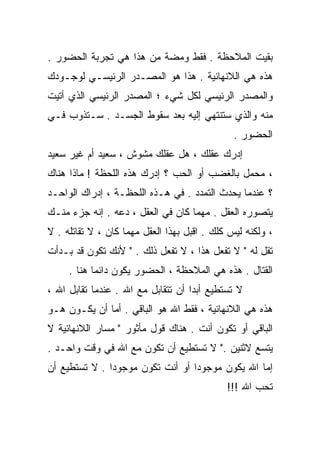 ‫ﺒﻘﻴﺕ ﺍﻟﻤﻼﺤﻅﺔ . ﻓﻘﻁ ﻭﻤﻀﺔ ﻤﻥ ﻫﺫﺍ ﻫﻲ ﺘﺠﺭﺒﺔ ﺍﻟﺤﻀﻭﺭ .‬
‫ﻫﺫﻩ ﻫﻲ ﺍﻟﻼﻨﻬﺎﺌﻴﺔ . ﻫﺫﺍ ﻫﻭ ﺍﻟﻤﺼـﺩﺭ ﺍﻟﺭﺌﻴﺴـﻲ ﻟﻭﺠـﻭﺩﻙ‬
‫ﻭﺍﻟﻤﺼﺩﺭ ﺍﻟﺭﺌﻴﺴﻲ ﻟﻜل ﺸﻲﺀ ؛ ﺍﻟﻤﺼﺩﺭ ﺍﻟﺭﺌﻴﺴﻲ ﺍﻟﺫﻱ ﺃﺘﻴﺕ‬
‫ﻤﻨﻪ ﻭﺍﻟﺫﻱ ﺴﺘﻨﺘﻬﻲ ﺇﻟﻴﻪ ﺒﻌﺩ ﺴﻘﻭﻁ ﺍﻟﺠﺴـﺩ . ﺴـﺘﺫﻭﺏ ﻓـﻲ‬
                                               ‫ﺍﻟﺤﻀﻭﺭ .‬
‫ﺇﺩﺭﻙ ﻋﻘﻠﻙ ، ﻫل ﻋﻘﻠﻙ ﻤﺸﻭﺵ ، ﺴﻌﻴﺩ ﺃﻡ ﻏﻴﺭ ﺴﻌﻴﺩ‬
‫، ﻤﺤﻤل ﺒﺎﻟﻐﻀﺏ ﺃﻭ ﺍﻟﺤﺏ ؟ ﺇﺩﺭﻙ ﻫﺫﻩ ﺍﻟﻠﺤﻅﺔ ! ﻤﺎﺫﺍ ﻫﻨﺎﻙ‬
‫؟ ﻋﻨﺩﻤﺎ ﻴﺤﺩﺙ ﺍﻟﺘﻤﺩﺩ . ﻓﻲ ﻫـﺫﻩ ﺍﻟﻠﺤﻅـﺔ ، ﺇﺩﺭﺍﻙ ﺍﻟﻭﺍﺤـﺩ‬
‫ﻴﺘﺼﻭﺭﻩ ﺍﻟﻌﻘل . ﻤﻬﻤﺎ ﻜﺎﻥ ﻓﻲ ﺍﻟﻌﻘل ، ﺩﻋﻪ . ﺇﻨﻪ ﺠﺯﺀ ﻤﻨـﻙ‬
‫، ﻭﻟﻜﻨﻪ ﻟﻴﺱ ﻜﻠﻙ . ﺍﻗﺒل ﺒﻬﺫﺍ ﺍﻟﻌﻘل ﻤﻬﻤﺎ ﻜﺎﻥ ، ﻻ ﺘﻘﺎﺘﻠﻪ . ﻻ‬
‫ﺘﻘل ﻟﻪ " ﻻ ﺘﻔﻌل ﻫﺫﺍ ، ﻻ ﺘﻔﻌل ﺫﻟﻙ . " ﻷﻨﻙ ﺘﻜﻭﻥ ﻗﺩ ﺒـﺩﺃﺕ‬
     ‫ﺍﻟﻘﺘﺎل . ﻫﺫﻩ ﻫﻲ ﺍﻟﻤﻼﺤﻅﺔ ، ﺍﻟﺤﻀﻭﺭ ﻴﻜﻭﻥ ﺩﺍﺌﻤﺎ ﻫﻨﺎ .‬
           ‫ﹰ‬
‫ﻻ ﺘﺴﺘﻁﻴﻊ ﺃﺒﺩﺍ ﺃﻥ ﺘﺘﻘﺎﺒل ﻤﻊ ﺍﷲ . ﻋﻨﺩﻤﺎ ﺘﻘﺎﺒل ﺍﷲ ،‬
                                   ‫ﹰ‬
‫ﻫﺫﻩ ﻫﻲ ﺍﻟﻼﻨﻬﺎﺌﻴﺔ ، ﻓﻘﻁ ﺍﷲ ﻫﻭ ﺍﻟﺒﺎﻗﻲ . ﺃﻤﺎ ﺃﻥ ﻴﻜـﻭﻥ ﻫـﻭ‬
‫ﺍﻟﺒﺎﻗﻲ ﺃﻭ ﺘﻜﻭﻥ ﺃﻨﺕ . ﻫﻨﺎﻙ ﻗﻭل ﻤﺄﺜﻭﺭ " ﻤﺴﺎﺭ ﺍﻟﻼﻨﻬﺎﺌﻴﺔ ﻻ‬
‫ﻴﺘﺴﻊ ﻻﺜﻨﻴﻥ ." ﻻ ﺘﺴﺘﻁﻴﻊ ﺃﻥ ﺘﻜﻭﻥ ﻤﻊ ﺍﷲ ﻓﻲ ﻭﻗﺕ ﻭﺍﺤـﺩ .‬
‫ﺇﻤﺎ ﺍﷲ ﻴﻜﻭﻥ ﻤﻭﺠﻭﺩﺍ ﺃﻭ ﺃﻨﺕ ﺘﻜﻭﻥ ﻤﻭﺠﻭﺩﺍ . ﻻ ﺘﺴﺘﻁﻴﻊ ﺃﻥ‬
              ‫ﹰ‬                  ‫ﹰ‬
                                             ‫ﺘﺤﺏ ﺍﷲ !!!‬
 