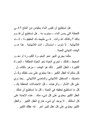 ‫ﻫل ﺘﺴﺘﻁﻴﻊ ﺃﻥ ﺘﻘﻴﺱ ﺍﻟﻤﺎﺀ ﺒﻤﻘﻴﺎﺱ ﻤﻥ ﺍﻟﻤﻠﺢ ؟ ﻓـﻲ‬
‫ﺍﻟﻠﺤﻅﺔ ﺍﻟﺘﻲ ﻴﻤﺱ ﺍﻟﻤﺎﺀ ، ﺴﻴﺫﻭﺏ ﺒﻪ . ﻫل ﺘﺴﺘﻁﻴﻊ ﺃﻥ ﺘﻘـﻭﻡ‬
‫ﺒﺫﻟﻙ ؟ ﻭﻜﺫﻟﻙ ﺍﷲ ﻭﺃﻨﺕ . ﻓـﻲ ﻁﺒﻴﻌﺘـﻙ ﺍﻟﺤﻘﻴﻘﻴـﺔ ، ﺃﻨـﺕ‬
‫ﺍﻟﻼﻨﻬﺎﺌﻴﺔ . ﻻ ﺫﻨﻭﺏ ، ﺍﺴﺘﺴﻼﻡ ، ﺃﻨﺕ ﺍﻟﻼﻨﻬﺎﺌﻴﺔ . ﻫﺫﺍ ﻫـﻭ‬
                                   ‫ﺍﻟﻬﺩﻑ ﺍﻟﻨﻬﺎﺌﻲ ﻟﻠﺤﻴﺎﺓ .‬
‫ﻤﺜﻠﻤﺎ ﻴﺠﺭﻱ ﺍﻟﻨﻬﺭ ﻨﺤﻭ ﺍﻟﺒﺤﻴـﺭﺓ ﺍﻟﻜﺒﻴـﺭﺓ ﺃﻭ ﻨﺤـﻭ‬
‫ﺍﻟﻤﺤﻴﻁ ، ﻜﺫﻟﻙ ، ﺘﺠﺭﻱ ﺍﻟﺤﻴﺎﺓ ﻨﺤﻭ ﺍﻟﺤﻴﺎﺓ ﺍﻟﻤﻁﻠﻘﺔ ، ﺍﻟﺤﻴـﺎﺓ‬
‫ﺍﻟﻜﺒﻴﺭﺓ ، ﺍﻟﻌﻘل ﺍﻟﻜﺒﻴﺭ . ﺫﻟﻙ ﻫﻭ ﺍﻟﻬﺩﻑ ، ﻤﺯﻫﺭ ﺒﺎﻟﻜﺎﻤـل .‬
‫ﻜل ﻤﻨﻜﻡ ﻟﻪ ﺍﻟﻌﻘل ﺍﻟﻜﺒﻴﺭ ، ﻫﺫﺍ ﻴﺤﺘﻭﻱ ﻋﻠﻰ ﻤﺴـﺘﻘﺒﻠﻙ ﻭﻜـل‬
‫ﻤﺎﻀﻴﻙ ، ﺍﻟﻤﺴﺘﻘﺒل ﺍﻟﻼﻨﻬﺎﺌﻲ ﻭﺍﻟﻤﺎﻀﻲ ﺍﻟﻼﻨﻬﺎﺌﻲ . ﻴﺤﺘـﻭﻱ‬
‫ﻋﻠﻰ ﻜل ﺍﻵﻤﺎل ، ﻭﺍﻟﺭﻏﺒﺎﺕ ، ﻜل ﺍﻻﺤﺘﻤﺎﻻﺕ ﺍﻟﻤﺘﻌﻠﻘﺔ ﺒﻙ ،‬
‫ﻜل ﻤﺎ ﺘﺴﺘﻁﻴﻊ ﺘﺤﻘﻴﻘﻪ ﻓﻲ ﺍﻟﺤﻴﺎﺓ ، ﻜل ﻤﺎ ﺘﺴﺘﻁﻴﻊ ﺃﻥ ﺘﻤﻠﻙ .‬
‫ﺍﻟﻌﻘل ﺍﻟﻜﺒﻴﺭ ﻴﺤﺘﻭﻱ ﻋﻠﻰ ﻜل ﺸﻲﺀ ﻤﻨﻙ . ﻋﻨﺩﻩ ﺍﻹﺠﺎﺒﺔ ﻋﻠﻰ‬
‫ﻜل ﺃﺴﺌﻠﺘﻙ . ﻻ ﻴﻭﺠﺩ ﺃﻱ ﺸﻲﺀ ﺨﺎﺭﺝ ﺍﻟﻌﻘل ﺍﻟﻜﺒﻴﺭ . ﻭﺍﻟﻌﻘل‬
  ‫ﺍﻟﻜﺒﻴﺭ ﻴﺤﺘﻭﻱ ﻋﻠﻰ ﻜل ﻋﻘل ﻜﺒﻴﺭ ﺁﺨﺭ . ﺇﻨﻪ ﻋﻘﻠﻙ ﺍﻟﻜﺒﻴﺭ .‬
 