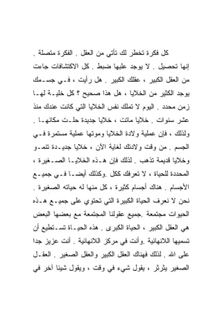 ‫ﻜل ﻓﻜﺭﺓ ﺘﺨﻁﺭ ﻟﻙ ﺘﺄﺘﻲ ﻤﻥ ﺍﻟﻌﻘل . ﺍﻟﻔﻜﺭﺓ ﻤﺘﺼﻠﺔ .‬
‫ﺇﻨﻬﺎ ﺘﺤﺼﻴل . ﻻ ﻴﻭﺠﺩ ﻋﻠﺒﻬﺎ ﻀﺒﻁ . ﻜل ﺍﻻﻜﺘﺸﺎﻓﺎﺕ ﺠﺎﺀﺕ‬
‫ﻤﻥ ﺍﻟﻌﻘل ﺍﻟﻜﺒﻴﺭ ، ﻋﻘﻠﻙ ﺍﻟﻜﺒﻴﺭ . ﻫل ﺭﺃﻴﺕ ، ﻓـﻲ ﺠﺴـﻤﻙ‬
‫ﻴﻭﺠﺩ ﺍﻟﻜﺜﻴﺭ ﻤﻥ ﺍﻟﺨﻼﻴﺎ ، ﻫل ﻫﺫﺍ ﺼﺤﻴﺢ ؟ ﻜل ﺨﻠﻴـﺔ ﻟﻬـﺎ‬
‫ﺯﻤﻥ ﻤﺤﺩﺩ . ﺍﻟﻴﻭﻡ ﻻ ﺘﻤﻠﻙ ﻨﻔﺱ ﺍﻟﺨﻼﻴﺎ ﺍﻟﺘﻲ ﻜﺎﻨﺕ ﻋﻨﺩﻙ ﻤﻨﺫ‬
‫ﻋﺸﺭ ﺴﻨﻭﺍﺕ . ﺨﻼﻴﺎ ﻤﺎﺘﺕ ، ﺨﻼﻴﺎ ﺠﺩﻴﺩﺓ ﺤﻠـﺕ ﻤﻜﺎﻨﻬـﺎ .‬
‫ﻭﻟﺫﻟﻙ ، ﻓﺈﻥ ﻋﻤﻠﻴﺔ ﻭﻻﺩﺓ ﺍﻟﺨﻼﻴﺎ ﻭﻤﻭﺘﻬﺎ ﻋﻤﻠﻴﺔ ﻤﺴﺘﻤﺭﺓ ﻓـﻲ‬
‫ﺍﻟﺠﺴﻡ . ﻤﻥ ﻭﻗﺕ ﻭﻻﺩﺘﻙ ﻟﻐﺎﻴﺔ ﺍﻵﻥ ، ﺨﻼﻴﺎ ﺠﺩﻴـﺩﺓ ﺘﻨﻤـﻭ‬
‫ﻭﺨﻼﻴﺎ ﻗﺩﻴﻤﺔ ﺘﺫﻫﺏ . ﻟﺫﻟﻙ ﻓﺈﻥ ﻫـﺫﻩ ﺍﻟﺨﻼﻴـﺎ ﺍﻟﺼـﻐﻴﺭﺓ ،‬
‫ﺍﻟﻤﺤﺩﺩﺓ ﻟﻠﺤﻴﺎﺓ ، ﻻ ﺘﻌﺭﻓﻙ ﻜﻜل .ﻭﻜﺫﻟﻙ ﺃﻴﻀـﺎ ﻓـﻲ ﺠﻤﻴـﻊ‬
          ‫ﹰ‬
‫ﺍﻷﺠﺴﺎﻡ . ﻫﻨﺎﻙ ﺃﺠﺴﺎﻡ ﻜﺜﻴﺭﺓ ، ﻜل ﻤﻨﻬﺎ ﻟﻪ ﺤﻴﺎﺘﻪ ﺍﻟﺼﻐﻴﺭﺓ .‬
‫ﻨﺤﻥ ﻻ ﻨﻌﺭﻑ ﺍﻟﺤﻴﺎﺓ ﺍﻟﻜﺒﻴﺭﺓ ﺍﻟﺘﻲ ﺘﺤﺘﻭﻱ ﻋﻠﻰ ﺠﻤﻴـﻊ ﻫـﺫﻩ‬
‫ﺍﻟﺤﻴﻭﺍﺕ ﻤﺠﺘﻤﻌﺔ .ﺠﻤﻴﻊ ﻋﻘﻭﻟﻨﺎ ﺍﻟﻤﺠﺘﻤﻌﺔ ﻤﻊ ﺒﻌﻀﻬﺎ ﺍﻟﺒﻌﺽ‬
‫ﻫﻲ ﺍﻟﻌﻘل ﺍﻟﻜﺒﻴﺭ ، ﺍﻟﺤﻴﺎﺓ ﺍﻟﻜﺒﺭﻯ . ﻫﺫﻩ ﺍﻟﺤﻴـﺎﺓ ﺘﺴـﺘﻁﻴﻊ ﺃﻥ‬
‫ﺘﺴﻤﻴﻬﺎ ﺍﻟﻼﻨﻬﺎﺌﻴﺔ .ﻭﺃﻨﺕ ﻓﻲ ﻤﺭﻜﺯ ﺍﻟﻼﻨﻬﺎﺌﻴﺔ . ﺃﻨﺕ ﻋﺯﻴﺯ ﺠﺩﺍ‬
‫ﹰ‬
‫ﻋﻠﻰ ﺍﷲ . ﻟﺫﻟﻙ ﻓﻬﻨﺎﻙ ﺍﻟﻌﻘل ﺍﻟﻜﺒﻴﺭ ﻭﺍﻟﻌﻘل ﺍﻟﺼﻐﻴﺭ . ﺍﻟﻌﻘـل‬
‫ﺍﻟﺼﻐﻴﺭ ﻴﺜﺭﺜﺭ ، ﻴﻘﻭل ﺸﻲﺀ ﻓﻲ ﻭﻗﺕ ، ﻭﻴﻘﻭل ﺸﻴﺌﺎ ﺁﺨﺭ ﻓﻲ‬
       ‫ﹰ‬
 