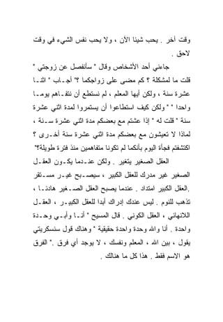 ‫ﻭﻗﺕ ﺁﺨﺭ . ﻴﺤﺏ ﺸﻴﺌﺎ ﺍﻵﻥ ، ﻭﻻ ﻴﺤﺏ ﻨﻔﺱ ﺍﻟﺸﻲﺀ ﻓﻲ ﻭﻗﺕ‬
                              ‫ﹰ‬
                                                    ‫ﻻﺤﻕ .‬
‫ﺠﺎﺀﻨﻲ ﺃﺤﺩ ﺍﻷﺸﺨﺎﺹ ﻭﻗﺎل " ﺴﺄﻨﻔﺼل ﻋﻥ ﺯﻭﺠﺘﻲ "‬
‫ﻗﻠﺕ ﻤﺎ ﻟﻤﺸﻜﻠﺔ ؟ ﻜﻡ ﻤﻀﻰ ﻋﻠﻰ ﺯﻭﺍﺠﻜﻤﺎ ؟" ﺃﺠـﺎﺏ " ﺍﺜﻨـﺎ‬
‫ﻋﺸﺭﺓ ﺴﻨﺔ ، ﻭﻟﻜﻥ ﺃﻴﻬﺎ ﺍﻟﻤﻌﻠﻡ ، ﻟﻡ ﻨﺴﺘﻁﻊ ﺃﻥ ﻨﺘﻔـﺎﻫﻡ ﻴﻭﻤـﺎ‬
‫ﹰ‬
‫ﻭﺍﺤﺩﺍ " " ﻭﻟﻜﻥ ﻜﻴﻑ ﺍﺴﺘﻁﺎﻋﻭﺍ ﺃﻥ ﻴﺴﺘﻤﺭﻭﺍ ﻟﻤﺩﺓ ﺍﺜﻨﻲ ﻋﺸﺭﺓ‬
                                                ‫ﹰ‬
‫ﺴﻨﺔ " ﻗﻠﺕ ﻟﻪ " ﺇﺫﺍ ﻋﺸﺘﻡ ﻤﻊ ﺒﻌﻀﻜﻡ ﻤﺩﺓ ﺍﺜﻨﻲ ﻋﺸﺭﺓ ﺴـﻨﺔ ،‬
‫ﻟﻤﺎﺫﺍ ﻻ ﺘﻌﻴﺸﻭﻥ ﻤﻊ ﺒﻌﻀﻜﻡ ﻤﺩﺓ ﺍﺜﻨﻲ ﻋﺸﺭﺓ ﺴﻨﺔ ﺃﺨـﺭﻯ ؟‬
‫ﺍﻜﺘﺸﻔﺘﻡ ﻓﺠﺄﺓ ﺍﻟﻴﻭﻡ ﺒﺄﻨﻜﻤﺎ ﻟﻡ ﺘﻜﻭﻨﺎ ﻤﺘﻔﺎﻫﻤﻴﻥ ﻤﻨﺫ ﻓﺘﺭﺓ ﻁﻭﻴﻠﺔ؟"‬
‫ﺍﻟﻌﻘل ﺍﻟﺼﻐﻴﺭ ﻴﺘﻐﻴﺭ . ﻭﻟﻜﻥ ﻋﻨـﺩﻤﺎ ﻴﻜـﻭﻥ ﺍﻟﻌﻘـل‬
‫ﺍﻟﺼﻐﻴﺭ ﻏﻴﺭ ﻤﺩﺭﻙ ﻟﻠﻌﻘل ﺍﻟﻜﺒﻴﺭ ، ﺴﻴﺼـﺒﺢ ﻏﻴـﺭ ﻤﺴـﺘﻘﺭ‬
‫.ﺍﻟﻌﻘل ﺍﻟﻜﺒﻴﺭ ﺍﻤﺘﺩﺍﺩ . ﻋﻨﺩﻤﺎ ﻴﺼﺒﺢ ﺍﻟﻌﻘل ﺍﻟﺼـﻐﻴﺭ ﻫﺎﺩﺌـﺎ ،‬
  ‫ﹰ‬
‫ﺘﺫﻫﺏ ﻟﻠﻨﻭﻡ . ﻟﻴﺱ ﻋﻨﺩﻙ ﺇﺩﺭﺍﻙ ﺃﺒﺩﺍ ﻟﻠﻌﻘل ﺍﻟﻜﺒﻴـﺭ ، ﺍﻟﻌﻘـل‬
                       ‫ﹰ‬
‫ﺍﻟﻼﻨﻬﺎﺌﻲ ، ﺍﻟﻌﻘل ﺍﻟﻜﻭﻨﻲ . ﻗﺎل ﺍﻟﻤﺴﻴﺢ " ﺃﻨـﺎ ﻭﺃﺒـﻲ ﻭﺤـﺩﺓ‬
‫ﻭﺍﺤﺩﺓ . ﺃﻨﺎ ﻭﺍﷲ ﻭﺤﺩﺓ ﻭﺍﺤﺩﺓ ﺤﻘﻴﻘﻴﺔ " ﻭﻫﻨﺎﻙ ﻗﻭل ﺴﻨﺴﻜﺭﻴﺘﻲ‬
‫ﻴﻘﻭل ، ﺒﻴﻥ ﺍﷲ ، ﺍﻟﻤﻌﻠﻡ ﻭﻨﻔﺴﻙ ، ﻻ ﻴﻭﺠﺩ ﺃﻱ ﻓﺭﻕ ." ﺍﻟﻔﺭﻕ‬
                         ‫ﻫﻭ ﺍﻻﺴﻡ ﻓﻘﻁ . ﻫﺫﺍ ﻜل ﻤﺎ ﻫﻨﺎﻟﻙ .‬
 