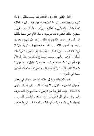 ‫ﺍﻟﻌﻘل ﺍﻟﻜﺒﻴﺭ ﻋﻨﺩﻩ ﻜل ﺍﻻﺤﺘﻤﺎﻻﺕ ﻟﻤﺴـﺘﻘﺒﻠﻙ ، ﻜـل‬
‫ﺸﻲﺀ ﻤﻭﺠﻭﺩ ﻓﻴﻪ . ﻜل ﻤﺎ ﺘﺤﺘﺎﺠﻪ ﻤﻭﺠﻭﺩ ﻓﻴﻪ . ﻜل ﻤﺎ ﺘﻁﻠﺒﻪ‬
‫ﺘﺠﺩﻩ ﻫﻨﺎﻙ . ﺇﻨﻪ ﻴﻠﺒﻲ ﻤﺎ ﺘﻁﻠﺒﻪ ، ﻭﻴﻜﻤل ﻋﻘﻠـﻙ ﺍﻟﺼـﻐﻴﺭ .‬
‫ﺴﻴﻜﻭﻥ ﻋﻘﻠﻙ ﺍﻟﻜﺒﻴﺭ ﺩﺍﺌﻤﺎ ﻤﻭﺠﻭﺩ ، ﻤﺜل ﺍﻷﻡ ﺍﻟﺘﻲ ﺘﺄﺨﺫ ﻁﻔﻠﻬﺎ‬
                                ‫ﹰ‬
‫ﺇﻟﻰ ﺍﻟﺘﺴﻭﻕ . ﻴﺭﻴﺩ ﻫﺫﺍ ﻭﻴﺭﻴﺩ ﺫﻟﻙ . ﻴﺭﻴﺩ ﻜل ﺸﻲﺀ ﻭﻴﻐﻴـﺭ‬
‫ﺭﺃﻴﻪ ﺒﻴﻥ ﺍﻟﺤﻴﻥ ﻭﺍﻵﺨﺭ . ﻴﺄﺨﺫ ﻟﻌﺒﺔ ﺼﻐﻴﺭﺓ ، ﺜﻡ ﻴﻘـﻭل" ﻻ‬
‫ﺃﺭﻴﺩ ﻫﺫﺍ ﺍﻟﺩﺏ . ﺃﺭﻴﺩ ﺍﻟﻔﻴل ." ﺜﻡ ﻴﻌﻴﺩ ﺍﻟﻔﻴل ﻟﻴﻘﻭل " ﺃﺭﻴﺩ ﺘﻠﻙ‬
‫ﺍﻟﺒﻁﺔ ." ﻴﺫﻫﺏ ﻭﻴﺄﺘﻲ . ﻴﺴﺒﺏ ﺍﻟﺼﺩﺍﻉ ﻟﻭﺍﻟﺩﺘـﻪ .ﺘﻘـﻭل ﺍﻷﻡ‬
‫ﻤﺭﺓ ﺃﺨﺭﻯ " ﺇﻨﻙ ﺘﺴﺘﻁﻴﻊ ﺍﻻﺤﺘﻔﺎﻅ ﺒﻪ ." ﻭﺘﻘﻭل ﻤﺭﺓ ﺃﺨﺭﻯ "‬
‫ﻻ ، ﻻ ﺘﺄﺨﺫ ﻫﺫﻩ ." ﻭﺘﺄﺨﺫﻩ ﺒﻴﺩﻫﺎ . ﻭﻏﻴﺭ ﺫﻟﻙ ﺴﺘﺤﻤل ﺍﻟﻤﺘﺠﺭ‬
                                          ‫ﻤﻌﻬﺎ ﺇﻟﻰ ﺍﻟﻤﻨﺯل .‬
‫ﺒﻨﻔﺱ ﺍﻟﻁﺭﻴﻘﺔ ، ﻴﻘﻭل ﻋﻘﻠﻙ ﺍﻟﺼﻐﻴﺭ ﺸﻴﺌﺎ. ﻓﻲ ﺒﻌﺽ‬
        ‫ﹰ‬
‫ﺍﻷﺤﻴﺎﻥ ﺘﻀﻤﻥ ﻤﺎ ﺘﻘﻭل . ﻻ ﻴﻬﻤﻙ ﺫﻟﻙ . ﻭﻓﻲ ﺃﺤﻴﺎﻥ ﺃﺨﺭﻯ‬
‫ﻻ ﺘﻀﻤﻨﻪ . ﺒﻬﺫﻩ ﺍﻟﻁﺭﻴﻘﺔ ﻤﻥ ﺍﻟﻭﻋﻲ ، ﺘﺴﺘﻁﻴﻊ ﺃﻥ ﺘﺘﺼـﺭﻑ‬
‫ﺒﻜل ﻤﻭﻗﻑ ﻭﻓﻲ ﻜل ﺍﻟﻅﺭﻭﻑ ، ﺘﺒﺩﺃ ﺒﻌﻜﺱ ﺍﻟﻌﻘـل ﺍﻟﻜﺒﻴـﺭ .‬
‫ﺍﻷﺸﻴﺎﺀ ﺍﻟﺘﻲ ﻻ ﺘﻌﺭﻓﻬﺎ ﺴﺘﺄﺘﻲ ﺇﻟﻴﻙ . ﺍﻟﻤﻌﺭﻓﺔ ﺴﺘﺄﺘﻲ ﺒﺎﻨﺘﻅﺎﻡ .‬
 