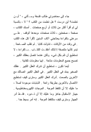 ‫ﺠﺎﺀ ﺇﻟﻰ ﻤﺤﺎﻀﺭﺘﻲ ﻁﺎﻟﺏ ﻓﻠﺴﻔﺔ ﻭﺴـﺄﻟﻨﻲ ، " ﺃﻴـﻥ‬
‫ﺘﻌﻠﻤﺕ؟ ﺃﻴﻥ ﺩﺭﺴﺕ ؟ ﻫل ﺘﻌﻠﻤﺕ ﻤﻥ ﺍﻟﻜﺘﺏ ؟ " ﻻ ، ﺒﺎﻟﻨﺴﺒﺔ‬
‫ﻟﻲ ﻟﻡ ﺃﻗﺭﺃ ﺃﻜﺜﺭ ﻤﻥ ﺜﻼﺙ ﺃﻭ ﺃﺭﺒﻊ ﺼﻔﺤﺎﺕ . ﺃﻤﺴﻙ ﺍﻟﻜﺘﺎﺏ ،‬
‫ﺼﻔﺤﺔ ، ﺼﻔﺤﺘﻴﻥ ، ﺜﻼﺙ ﺼﻔﺤﺎﺕ ،ﻭﺒﻌﺩﻫﺎ ﺃﺘﻭﻗﻑ . ﻋﻠـﻰ‬
‫ﺴﺭﻋﺘﻲ ﺒﺎﻟﻘﺭﺍﺀﺓ ﻴﺤﺘﺎﺠﻨﻲ ﺁﻻﻑ ﺍﻟﺴﻨﻴﻥ ﻷﻗﺭﺃ ﻜل ﻫﺫﻩ ﺍﻟﻜﺘﺏ‬
‫. ﻓﻲ ﻭﻗﺕ ﻤﻥ ﺍﻷﻭﻗﺎﺕ ، ﺘﻨﺎﻭﻟﺕ ﻜﺘﺎﺒﺎ . ﻟﻡ ﹸﻘﻠﺏ ﺍﻟﺼـﻔﺤﺔ .‬
             ‫ﺘ‬      ‫ﹰ‬
‫ﺘﺒﺩﻭ ﻜﺄﻨﻬﺎ ﻤﻠﺘﺼﻘﺔ ! ﻟﺫﻟﻙ ﺃﻏﻠﻘـﺕ ﺍﻟﻜﺘـﺎﺏ . ﺒـﺎﻟﻘﺭﺍﺀﺓ ، ﻻ‬
‫ﺘﺴﺘﻁﻴﻊ ﺃﻥ ﹸﻠﻡ ﺒﻜل ﺸﻲﺀ .ﻭﻟﻜﻥ ﻋﻨﺩﻤﺎ ﺘﺘﺼل ﺒﻌﻘﻠﻙ ﺍﻟﻜﺒﻴﺭ ،‬
                                          ‫ﺘ‬
     ‫ﺘﺼﺒﺢ ﺠﻤﻴﻊ ﺍﻟﻤﻌﻠﻭﻤﺎﺕ ﻤﺘﺎﺤﺔ . ﺇﻨﻬﺎ ﻤﻌﻠﻭﻤﺎﺕ ﺘﻠﻘﺎﺌﻴﺔ .‬
‫ﺃﻴﻨﻤﺎ ﺘﻜﻭﻥ ، ﺘﺴﺘﻁﻴﻊ ﺃﻥ ﺘﺩﺭﻙ ﺍﻟﻌﻘل ﺍﻟﻜﺒﻴﺭ . ﻋﻘﻠﻙ‬
‫ﺍﻟﺼﻐﻴﺭ ﻴﻤﺘﺩ ﻓﻲ ﺍﻟﻌﻘل ﺍﻟﻜﺒﻴﺭ . ﻓﻲ ﺍﻟﻌﻘل ﺍﻟﻜﺒﻴﺭ ﺍﺘﺼﺎﻟﻙ ﻤﻊ‬
‫ﺍﻵﺨﺭﻴﻥ ﺒﺎﻟﺼﻤﺕ .ﺃﺩﺭﻙ ﺍﻟﻌﻘل ﺍﻟﻜﺒﻴﺭ ﻭﺴﺘﺭﻯ ﻜﻴﻑ ﺘﺴﺘﻁﻴﻊ‬
‫ﺍﻻﺘﺼﺎل ﺒﺎﻵﺨﺭﻴﻥ ﺒﻁﺭﻴﻘﺔ ﺭﺍﺌﻌﺔ . ﺍﻟﺫﺒﺫﺒﺎﺕ ﻤﻭﺠﻭﺩﺓ ﺃﺼﻼ ،‬
  ‫ﹰ‬
‫ﻤﺎ ﻋﻠﻴﻙ ﺇﻻ ﺃﻥ ﺘﻠﺘﻘﻁ ﺍﻟﻤﻭﺠﺔ . ﺍﻟﻤﻭﺠﺎﺕ ﺍﻟﻜﻬﺭﻭﻤﻐﻨﺎﻁﻴﺴﻴﺔ .‬
‫ﺠﻬﺎﺯ ﺍﻻﺴﺘﻘﺒﺎل ﺠﺎﻫﺯ ﻭﻤﺎ ﻋﻠﻴﻙ ﺇﻻ ﺃﻥ ﺘـﺩﻴﺭﻩ . ﻓﻘـﻁ ﺃﺩﺭ‬
  ‫ﺍﻟﺠﻬﺎﺯ ﻭﺴﺘﺭﻯ ﻜﻴﻑ ﺴﺘﻠﺘﻘﻁ ﺍﻟﻤﻭﺠﺔ . ﺇﻨﻪ ﺃﻤﺭ ﺒﺴﻴﻁ ﺠﺩﺍ .‬
    ‫ﹰ‬
 