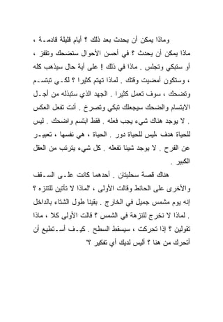 ‫ﻭﻤﺎﺫﺍ ﻴﻤﻜﻥ ﺃﻥ ﻴﺤﺩﺙ ﺒﻌﺩ ﺫﻟﻙ ؟ ﺃﻴﺎﻡ ﻗﻠﻴﻠﺔ ﻗﺎﺩﻤـﺔ ،‬
‫ﻤﺎﺫﺍ ﻴﻤﻜﻥ ﺃﻥ ﻴﺤﺩﺙ ؟ ﻓﻲ ﺃﺤﺴﻥ ﺍﻷﺤﻭﺍل ﺴﺘﻀﺤﻙ ﻭﺘﻘﻔﺯ ،‬
‫ﺃﻭ ﺴﺘﺒﻜﻲ ﻭﺘﺠﻠﺱ . ﻤﺎﺫﺍ ﻓﻲ ﺫﻟﻙ ! ﻋﻠﻰ ﺃﻴﺔ ﺤﺎل ﺴﻴﺫﻫﺏ ﻜﻠﻪ‬
‫، ﻭﺴﺘﻜﻭﻥ ﺃﻤﻀﻴﺕ ﻭﻗﺘﻙ . ﻟﻤﺎﺫﺍ ﺘﻬﺘﻡ ﻜﺜﻴﺭﺍ ؟ ﻟﻜـﻲ ﺘﺒﺘﺴـﻡ‬
              ‫ﹰ‬
‫ﻭﺘﻀﺤﻙ ، ﺴﻭﻑ ﺘﻌﻤل ﻜﺜﻴﺭﺍ . ﺍﻟﺠﻬﺩ ﺍﻟﺫﻱ ﺴﺘﺒﺫﻟﻪ ﻤﻥ ﺃﺠـل‬
                            ‫ﹰ‬
‫ﺍﻻﺒﺘﺴﺎﻡ ﻭﺍﻟﻀﺤﻙ ﺴﻴﺠﻌﻠﻙ ﺘﺒﻜﻲ ﻭﺘﺼﺭﺥ . ﺃﻨﺕ ﺘﻔﻌل ﺍﻟﻌﻜﺱ‬
‫. ﻻ ﻴﻭﺠﺩ ﻫﻨﺎﻙ ﺸﻲﺀ ﻴﺠﺏ ﻓﻌﻠﻪ . ﻓﻘﻁ ﺍﺒﺘﺴﻡ ﻭﺍﻀﺤﻙ . ﻟﻴﺱ‬
‫ﻟﻠﺤﻴﺎﺓ ﻫﺩﻑ ،ﻟﻴﺱ ﻟﻠﺤﻴﺎﺓ ﺩﻭﺭ . ﺍﻟﺤﻴﺎﺓ ، ﻫﻲ ﻨﻔﺴﻬﺎ ، ﺘﻌﺒﻴـﺭ‬
‫ﻋﻥ ﺍﻟﻔﺭﺡ . ﻻ ﻴﻭﺠﺩ ﺸﻴﺌﺎ ﺘﻔﻌﻠﻪ . ﻜل ﺸﻲﺀ ﻴﺘﺭﺘﺏ ﻤﻥ ﺍﻟﻌﻘل‬
                              ‫ﹰ‬
                                                   ‫ﺍﻟﻜﺒﻴﺭ .‬
‫ﻫﻨﺎﻙ ﻗﺼﺔ ﺴﺤﻠﻴﺘﺎﻥ . ﺃﺤﺩﻫﻤﺎ ﻜﺎﻨﺕ ﻋﻠـﻰ ﺍﻟﺴـﻘﻑ‬
‫ﻭﺍﻷﺨﺭﻯ ﻋﻠﻰ ﺍﻟﺤﺎﺌﻁ ﻭﻗﺎﻟﺕ ﺍﻷﻭﻟﻰ ، "ﻟﻤﺎﺫﺍ ﻻ ﺘﺄﺘﻴﻥ ﻟﻠﺘﻨﺯﻩ ؟‬
‫ﺇﻨﻪ ﻴﻭﻡ ﻤﺸﻤﺱ ﺠﻤﻴل ﻓﻲ ﺍﻟﺨﺎﺭﺝ . ﺒﻘﻴﻨﺎ ﻁﻭل ﺍﻟﺸﺘﺎﺀ ﺒﺎﻟﺩﺍﺨل‬
‫. ﻟﻤﺎﺫﺍ ﻻ ﻨﺨﺭﺝ ﻟﻠﻨﺯﻫﺔ ﻓﻲ ﺍﻟﺸﻤﺱ ؟ ﻗﺎﻟﺕ ﺍﻷﻭﻟﻰ ﻜﻼ ، ﻤﺎﺫﺍ‬
‫ﺘﻘﻭﻟﻴﻥ ؟ ﺇﺫﺍ ﺘﺤﺭﻜﺕ ، ﺴﻴﺴﻘﻁ ﺍﻟﺴﻁﺢ . ﻜﻴـﻑ ﺃﺴـﺘﻁﻴﻊ ﺃﻥ‬
                  ‫ﺃﺘﺤﺭﻙ ﻤﻥ ﻫﻨﺎ ؟ ﺃﻟﻴﺱ ﻟﺩﻴﻙ ﺃﻱ ﺘﻔﻜﻴﺭ ؟"‬
 