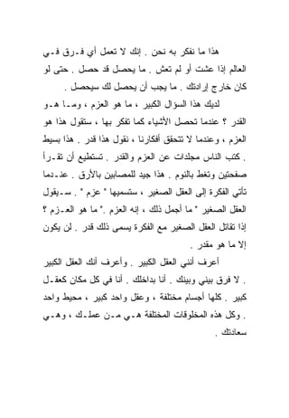 ‫ﻫﺫﺍ ﻤﺎ ﻨﻔﻜﺭ ﺒﻪ ﻨﺤﻥ . ﺇﻨﻙ ﻻ ﺘﻌﻤل ﺃﻱ ﻓـﺭﻕ ﻓـﻲ‬
‫ﺍﻟﻌﺎﻟﻡ ﺇﺫﺍ ﻋﺸﺕ ﺃﻭ ﻟﻡ ﺘﻌﺵ . ﻤﺎ ﻴﺤﺼل ﻗﺩ ﺤﺼل . ﺤﺘﻰ ﻟﻭ‬
     ‫ﻜﺎﻥ ﺨﺎﺭﺝ ﺇﺭﺍﺩﺘﻙ . ﻤﺎ ﻴﺠﺏ ﺃﻥ ﻴﺤﺼل ﻟﻙ ﺴﻴﺤﺼل .‬
‫ﻟﺩﻴﻙ ﻫﺫﺍ ﺍﻟﺴﺅﺍل ﺍﻟﻜﺒﻴﺭ ، ﻤﺎ ﻫﻭ ﺍﻟﻌﺯﻡ ، ﻭﻤـﺎ ﻫـﻭ‬
‫ﺍﻟﻘﺩﺭ ؟ ﻋﻨﺩﻤﺎ ﺘﺤﺼل ﺍﻷﺸﻴﺎﺀ ﻜﻤﺎ ﺘﻔﻜﺭ ﺒﻬﺎ ، ﺴﺘﻘﻭل ﻫﺫﺍ ﻫﻭ‬
‫ﺍﻟﻌﺯﻡ ، ﻭﻋﻨﺩﻤﺎ ﻻ ﺘﺘﺤﻘﻕ ﺃﻓﻜﺎﺭﻨﺎ ، ﻨﻘﻭل ﻫﺫﺍ ﻗﺩﺭ . ﻫﺫﺍ ﺒﺴﻴﻁ‬
‫. ﻜﺘﺏ ﺍﻟﻨﺎﺱ ﻤﺠﻠﺩﺍﺕ ﻋﻥ ﺍﻟﻌﺯﻡ ﻭﺍﻟﻘﺩﺭ . ﺘﺴﺘﻁﻴﻊ ﺃﻥ ﺘﻘـﺭﺃ‬
‫ﺼﻔﺤﺘﻴﻥ ﻭﺘﻐﻁ ﺒﺎﻟﻨﻭﻡ . ﻫﺫﺍ ﺠﻴﺩ ﻟﻠﻤﺼﺎﺒﻴﻥ ﺒﺎﻷﺭﻕ . ﻋﻨـﺩﻤﺎ‬
‫ﺘﺄﺘﻲ ﺍﻟﻔﻜﺭﺓ ﺇﻟﻰ ﺍﻟﻌﻘل ﺍﻟﺼﻐﻴﺭ ، ﺴﺘﺴﻤﻴﻬﺎ " ﻋﺯﻡ " . ﺴـﻴﻘﻭل‬
‫ﺍﻟﻌﻘل ﺍﻟﺼﻐﻴﺭ " ﻤﺎ ﺃﺠﻤل ﺫﻟﻙ ، ﺇﻨﻪ ﺍﻟﻌﺯﻡ ." ﻤﺎ ﻫﻭ ﺍﻟﻌـﺯﻡ ؟‬
‫ﺇﺫﺍ ﺘﻘﺎﺘل ﺍﻟﻌﻘل ﺍﻟﺼﻐﻴﺭ ﻤﻊ ﺍﻟﻔﻜﺭﺓ ﻴﺴﻤﻰ ﺫﻟﻙ ﻗﺩﺭ . ﻟﻥ ﻴﻜﻭﻥ‬
                                        ‫ﺇﻻ ﻤﺎ ﻫﻭ ﻤﻘﺩﺭ .‬
‫ﺃﻋﺭﻑ ﺃﻨﻨﻲ ﺍﻟﻌﻘل ﺍﻟﻜﺒﻴﺭ . ﻭﺃﻋﺭﻑ ﺃﻨﻙ ﺍﻟﻌﻘل ﺍﻟﻜﺒﻴﺭ‬
‫. ﻻ ﻓﺭﻕ ﺒﻴﻨﻲ ﻭﺒﻴﻨﻙ . ﺃﻨﺎ ﺒﺩﺍﺨﻠﻙ . ﺃﻨﺎ ﻓﻲ ﻜل ﻤﻜﺎﻥ ﻜﻌﻘـل‬
‫ﻜﺒﻴﺭ . ﻜﻠﻬﺎ ﺃﺠﺴﺎﻡ ﻤﺨﺘﻠﻔﺔ ، ﻭﻋﻘل ﻭﺍﺤﺩ ﻜﺒﻴﺭ ، ﻤﺤﻴﻁ ﻭﺍﺤﺩ‬
‫. ﻭﻜل ﻫﺫﻩ ﺍﻟﻤﺨﻠﻭﻗﺎﺕ ﺍﻟﻤﺨﺘﻠﻔﺔ ﻫـﻲ ﻤـﻥ ﻋﻤﻠـﻙ ، ﻭﻫـﻲ‬
                                               ‫ﺴﻌﺎﺩﺘﻙ .‬
 