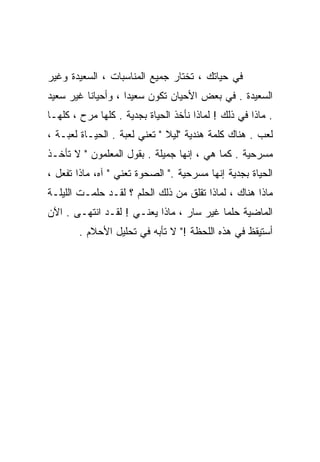 ‫ﻓﻲ ﺤﻴﺎﺘﻙ ، ﺘﺨﺘﺎﺭ ﺠﻤﻴﻊ ﺍﻟﻤﻨﺎﺴﺒﺎﺕ ، ﺍﻟﺴﻌﻴﺩﺓ ﻭﻏﻴﺭ‬
‫ﺍﻟﺴﻌﻴﺩﺓ . ﻓﻲ ﺒﻌﺽ ﺍﻷﺤﻴﺎﻥ ﺘﻜﻭﻥ ﺴﻌﻴﺩﺍ ، ﻭﺃﺤﻴﺎﻨﺎ ﻏﻴﺭ ﺴﻌﻴﺩ‬
         ‫ﹰ‬         ‫ﹰ‬
‫. ﻤﺎﺫﺍ ﻓﻲ ﺫﻟﻙ ! ﻟﻤﺎﺫﺍ ﻨﺄﺨﺫ ﺍﻟﺤﻴﺎﺓ ﺒﺠﺩﻴﺔ . ﻜﻠﻬﺎ ﻤﺭﺡ ، ﻜﻠﻬـﺎ‬
‫ﻟﻌﺏ . ﻫﻨﺎﻙ ﻜﻠﻤﺔ ﻫﻨﺩﻴﺔ "ﻟﻴﻼ " ﺘﻌﻨﻲ ﻟﻌﺒﺔ . ﺍﻟﺤﻴـﺎﺓ ﻟﻌﺒـﺔ ،‬
‫ﻤﺴﺭﺤﻴﺔ . ﻜﻤﺎ ﻫﻲ ، ﺇﻨﻬﺎ ﺠﻤﻴﻠﺔ . ﺒﻘﻭل ﺍﻟﻤﻌﻠﻤﻭﻥ " ﻻ ﺘﺄﺨـﺫ‬
‫ﺍﻟﺤﻴﺎﺓ ﺒﺠﺩﻴﺔ ﺇﻨﻬﺎ ﻤﺴﺭﺤﻴﺔ ." ﺍﻟﺼﺤﻭﺓ ﺘﻌﻨﻲ " ﺁﻩ، ﻤﺎﺫﺍ ﺘﻔﻌل ،‬
‫ﻤﺎﺫﺍ ﻫﻨﺎﻙ ، ﻟﻤﺎﺫﺍ ﺘﻘﻠﻕ ﻤﻥ ﺫﻟﻙ ﺍﻟﺤﻠﻡ ؟ ﻟﻘـﺩ ﺤﻠﻤـﺕ ﺍﻟﻠﻴﻠـﺔ‬
‫ﺍﻟﻤﺎﻀﻴﺔ ﺤﻠﻤﺎ ﻏﻴﺭ ﺴﺎﺭ ، ﻤﺎﺫﺍ ﻴﻌﻨـﻲ ! ﻟﻘـﺩ ﺍﻨﺘﻬـﻰ . ﺍﻵﻥ‬
                                         ‫ﹰ‬
        ‫ﺃﺴﺘﻴﻘﻅ ﻓﻲ ﻫﺫﻩ ﺍﻟﻠﺤﻅﺔ !" ﻻ ﺘﺄﺒﻪ ﻓﻲ ﺘﺤﻠﻴل ﺍﻷﺤﻼﻡ .‬
 