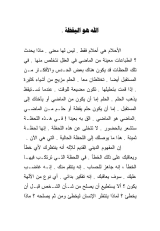 ‫‪.   ‬‬


‫ﺍﻷﺤﻼﻡ ﻫﻲ ﺃﺤﻼﻡ ﻓﻘﻁ . ﻟﻴﺱ ﻟﻬﺎ ﻤﻌﻨﻰ . ﻤﺎﺫﺍ ﻴﺤﺩﺙ‬
‫؟ ﺍﻨﻁﺒﺎﻋﺎﺕ ﻤﻌﻴﻨﺔ ﻤﻥ ﺍﻟﻤﺎﻀﻲ ﻓﻲ ﺍﻟﻌﻘل ﻨﺘﺨﻠﺹ ﻤﻨﻬﺎ . ﻓﻲ‬
‫ﺘﻠﻙ ﺍﻟﻠﺤﻅﺎﺕ ﻗﺩ ﻴﻜﻭﻥ ﻫﻨﺎﻙ ﺒﻌﺽ ﺍﻟﺤـﺩﺱ ﻭﺍﻷﻓﻜـﺎﺭ ﻤـﻥ‬
‫ﺍﻟﻤﺴﺘﻘﺒل ﺃﻴﻀﺎ . ﺘﺨﺘﻠﻁﺎﻥ ﻤﻌﺎ . ﺍﻟﺤﻠﻡ ﻤﺯﻴﺞ ﻤﻥ ﺃﺸﻴﺎﺀ ﻜﺜﻴﺭﺓ‬
                            ‫ﹰ‬             ‫ﹰ‬
‫. ﺇﺫﺍ ﻗﻤﺕ ﺒﺘﺤﻠﻴﻠﻬﺎ . ﺘﻜﻭﻥ ﻤﻀﻴﻌﺔ ﻟﻠﻭﻗﺕ . ﻋﻨﺩﻤﺎ ﺘﺴـﺘﻴﻘﻅ‬
‫ﻴﺫﻫﺏ ﺍﻟﺤﻠﻡ . ﺍﻟﺤﻠﻡ ﺇﻤﺎ ﺃﻥ ﻴﻜﻭﻥ ﻤﻥ ﺍﻟﻤﺎﻀﻲ ﺃﻭ ﻴﺄﺨﺫﻙ ﺇﻟﻰ‬
‫ﺍﻟﻤﺴﺘﻘﺒل . ﺇﻤﺎ ﺃﻥ ﻴﻜﻭﻥ ﺤﻠﻡ ﻴﻘﻅﺔ ﺃﻭ ﺤﻠـﻡ ﻤـﻥ ﺍﻟﻤﺎﻀـﻲ‬
‫.ﺍﻟﻤﺎﻀﻲ ﻫﻭ ﺍﻟﻤﺎﻀﻲ . ﺍﻟﻕ ﺒﻪ ﺒﻌﻴﺩﺍ ! ﻓـﻲ ﻫـﺫﻩ ﺍﻟﻠﺤﻅـﺔ‬
                   ‫ﹰ‬
‫ﺴﺘﺸﻌﺭ ﺒﺎﻟﺤﻀﻭﺭ . ﻻ ﺘﺘﺨﻠﻰ ﻋﻥ ﻫﺫﻩ ﺍﻟﻠﺤﻅﺔ . ﺇﻨﻬﺎ ﻟﺤﻅـﺔ‬
 ‫ﺜﻤﻴﻨﺔ . ﻫﺫﺍ ﻤﺎ ﻴﻭﺼﻠﻙ ﺇﻟﻰ ﺍﻟﻠﺤﻅﺔ ﺍﻟﺤﺎﻟﻴﺔ . ﺍﻟﺘﻲ ﻫﻲ ﺍﻵﻥ .‬
‫ﺇﻥ ﺍﻟﻤﻔﻬﻭﻡ ﺍﻟﺩﻴﻨﻲ ﺍﻟﻘﺩﻴﻡ ﻟﻺﻟﻪ ﺃﻨﻪ ﻴﻨﺘﻅﺭﻙ ﻷﻱ ﺨﻁﺄ‬
‫ﻭﻴﻌﺎﻗﺒﻙ ﻋﻠﻰ ﺫﻟﻙ ﺍﻟﺨﻁﺄ . ﻓﻲ ﺍﻟﻠﺤﻅﺔ ﺍﻟﺘـﻲ ﺘﺭﺘﻜـﺏ ﻓﻴﻬـﺎ‬
‫ﺍﻟﺨﻁﺄ ، ﺇﻨﻪ ﺠﺎﻫﺯ ﻟﻠﺤﺴﺎﺏ . ﺇﻨﻪ ﻴﻨﺘﻘﻡ ﻤﻨﻙ . ﺇﻨـﻪ ﻏﺎﻀـﺏ‬
‫ﻋﻠﻴﻙ . ﺴﻭﻑ ﻴﻌﺎﻗﺒﻙ . ﺇﻨﻪ ﺘﻔﻜﻴﺭ ﺒﺩﺍﺌﻲ . ﺃﻱ ﻨﻭﻉ ﻤﻥ ﺍﻵﻟﻬﺔ‬
‫ﻴﻜﻭﻥ ؟ ﺃﻻ ﻴﺴﺘﻁﻴﻊ ﺃﻥ ﻴﺼﻠﺢ ﻤﻥ ﺸـﺄﻥ ﺍﻟﺸـﺨﺹ ﻗﺒـل ﺃﻥ‬
‫ﻴﺨﻁﺊ ؟ ﻟﻤﺎﺫﺍ ﻴﻨﺘﻅﺭ ﺍﻹﻨﺴﺎﻥ ﻟﻴﺨﻁﺊ ﻭﻤﻥ ﺜﻡ ﻴﺼﻠﺤﻪ ؟ ﻤﺎﺫﺍ‬
 