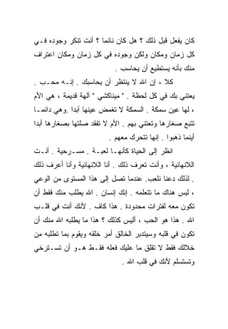 ‫ﻜﺎﻥ ﻴﻔﻌل ﻗﺒل ﺫﻟﻙ ؟ ﻫل ﻜﺎﻥ ﻨﺎﺌﻤﺎ ؟ ﺃﻨﺕ ﺘﻨﻜﺭ ﻭﺠﻭﺩﻩ ﻓـﻲ‬
                     ‫ﹰ‬
‫ﻜل ﺯﻤﺎﻥ ﻭﻤﻜﺎﻥ ﻭﻟﻜﻥ ﻭﺠﻭﺩﻩ ﻓﻲ ﻜل ﺯﻤﺎﻥ ﻭﻤﻜﺎﻥ ﺍﻋﺘﺭﺍﻑ‬
                           ‫ﻤﻨﻙ ﺒﺄﻨﻪ ﻴﺴﺘﻁﻴﻊ ﺃﻥ ﻴﺤﺎﺴﺏ .‬
‫ﻜﻼ ، ﺇﻥ ﺍﷲ ﻻ ﻴﻨﺘﻅﺭ ﺃﻥ ﻴﺤﺎﺴﺒﻙ . ﺇﻨـﻪ ﻤﺤـﺏ .‬
‫ﻴﻌﺘﻨﻲ ﺒﻙ ﻓﻲ ﻜل ﻟﺤﻅﺔ . " ﻤﻴﻨﺎﻜﺸﻲ " ﺁﻟﻬﺔ ﻗﺩﻴﻤﺔ ، ﻫﻲ ﺍﻷﻡ‬
‫، ﻟﻬﺎ ﻋﻴﻥ ﺴﻤﻜﺔ . ﺍﻟﺴﻤﻜﺔ ﻻ ﺘﻐﻤﺽ ﻋﻴﻨﻬﺎ ﺃﺒﺩﺍ .ﻭﻫﻲ ﺩﺍﺌﻤـﺎ‬
‫ﹰ‬           ‫ﹰ‬
‫ﺘﺘﺒﻊ ﺼﻐﺎﺭﻫﺎ ﻭﺘﻌﺘﻨﻲ ﺒﻬﻡ . ﺍﻷﻡ ﻻ ﺘﻔﻘﺩ ﺼﻠﺘﻬﺎ ﺒﺼﻐﺎﺭﻫﺎ ﺃﺒﺩﺍ‬
‫ﹰ‬
                         ‫ﺃﻴﻨﻤﺎ ﺫﻫﺒﻭﺍ . ﺇﻨﻬﺎ ﺘﺘﺤﺭﻙ ﻤﻌﻬﻡ .‬
‫ﺍﻨﻅﺭ ﺇﻟﻰ ﺍﻟﺤﻴﺎﺓ ﻜﺄﻨﻬـﺎ ﻟﻌﺒـﺔ . ﻤﺴـﺭﺤﻴﺔ . ﺃﻨـﺕ‬
‫ﺍﻟﻼﻨﻬﺎﺌﻴﺔ ، ﻭﺃﻨﺕ ﺘﻌﺭﻑ ﺫﻟﻙ . ﺃﻨﺎ ﺍﻟﻼﻨﻬﺎﺌﻴﺔ ﻭﺃﻨﺎ ﺃﻋﺭﻑ ﺫﻟﻙ‬
‫. ﻟﺫﻟﻙ ﺩﻋﻨﺎ ﻨﻠﻌﺏ. ﻋﻨﺩﻤﺎ ﺘﺼل ﺇﻟﻰ ﻫﺫﺍ ﺍﻟﻤﺴﺘﻭﻯ ﻤﻥ ﺍﻟﻭﻋﻲ‬
‫، ﻟﻴﺱ ﻫﻨﺎﻙ ﻤﺎ ﺘﺘﻌﻠﻤﻪ . ﺇﻨﻙ ﺇﻨﺴﺎﻥ . ﺍﷲ ﻴﻁﻠﺏ ﻤﻨﻙ ﻓﻘﻁ ﺃﻥ‬
‫ﺘﻜﻭﻥ ﻤﻌﻪ ﻟﻔﺘﺭﺍﺕ ﻤﺤﺩﻭﺩﺓ . ﻫﺫﺍ ﻜﺎﻑ . ﻷﻨﻙ ﺃﻨﺕ ﻓﻲ ﻗﻠـﺏ‬
‫ﺍﷲ . ﻫﺫﺍ ﻫﻭ ﺍﻟﺤﺏ ، ﺃﻟﻴﺱ ﻜﺫﻟﻙ ؟ ﻫﺫﺍ ﻤﺎ ﻴﻁﻠﺒﻪ ﺍﷲ ﻤﻨﻙ ﺃﻥ‬
‫ﺘﻜﻭﻥ ﻓﻲ ﻗﻠﺒﻪ ﻭﺴﻴﺘﺩﺒﺭ ﺍﻟﺨﺎﻟﻕ ﺃﻤﺭ ﺨﻠﻘﻪ ﻭﻴﻘﻭﻡ ﺒﻤﺎ ﺘﻁﻠﺒﻪ ﻤﻥ‬
‫ﺨﻼﻟﻙ ﻓﻘﻁ ﻻ ﺘﻘﻠﻕ ﻤﺎ ﻋﻠﻴﻙ ﻓﻌﻠﻪ ﻓﻘـﻁ ﻫـﻭ ﺃﻥ ﺘﺴـﺘﺭﺨﻲ‬
                              ‫ﻭﺘﺴﺘﺴﻠﻡ ﻷﻨﻙ ﻓﻲ ﻗﻠﺏ ﺍﷲ .‬
 