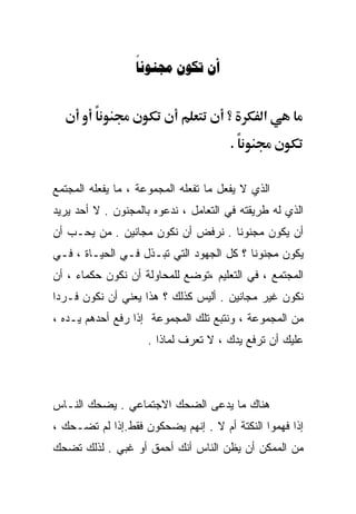 ‫‪  ‬‬


                                      ‫؟‬       ‫א‬
                                       ‫.‬


‫ﺍﻟﺫﻱ ﻻ ﻴﻔﻌل ﻤﺎ ﺘﻔﻌﻠﻪ ﺍﻟﻤﺠﻤﻭﻋﺔ ، ﻤﺎ ﻴﻔﻌﻠﻪ ﺍﻟﻤﺠﺘﻤﻊ‬
‫ﺍﻟﺫﻱ ﻟﻪ ﻁﺭﻴﻘﺘﻪ ﻓﻲ ﺍﻟﺘﻌﺎﻤل ، ﻨﺩﻋﻭﻩ ﺒﺎﻟﻤﺠﻨﻭﻥ . ﻻ ﺃﺤﺩ ﻴﺭﻴﺩ‬
‫ﺃﻥ ﻴﻜﻭﻥ ﻤﺠﻨﻭﻨﺎ . ﻨﺭﻓﺽ ﺃﻥ ﻨﻜﻭﻥ ﻤﺠﺎﻨﻴﻥ . ﻤﻥ ﻴﺤـﺏ ﺃﻥ‬
                                   ‫ﹰ‬
‫ﻴﻜﻭﻥ ﻤﺠﻨﻭﻨﺎ ؟ ﻜل ﺍﻟﺠﻬﻭﺩ ﺍﻟﺘﻲ ﺘﺒـﺫل ﻓـﻲ ﺍﻟﺤﻴـﺎﺓ ، ﻓـﻲ‬
                                         ‫ﹰ‬
‫ﺍﻟﻤﺠﺘﻤﻊ ، ﻓﻲ ﺍﻟﺘﻌﻠﻴﻡ ،ﺘﻭﻀﻊ ﻟﻠﻤﺤﺎﻭﻟﺔ ﺃﻥ ﻨﻜﻭﻥ ﺤﻜﻤﺎﺀ ، ﺃﻥ‬
‫ﻨﻜﻭﻥ ﻏﻴﺭ ﻤﺠﺎﻨﻴﻥ . ﺃﻟﻴﺱ ﻜﺫﻟﻙ ؟ ﻫﺫﺍ ﻴﻌﻨﻲ ﺃﻥ ﻨﻜﻭﻥ ﻓـﺭﺩﺍ‬
‫ﹰ‬
‫ﻤﻥ ﺍﻟﻤﺠﻤﻭﻋﺔ ، ﻭﻨﺘﺒﻊ ﺘﻠﻙ ﺍﻟﻤﺠﻤﻭﻋﺔ ﺇﺫﺍ ﺭﻓﻊ ﺃﺤﺩﻫﻡ ﻴـﺩﻩ ،‬
                     ‫ﻋﻠﻴﻙ ﺃﻥ ﺘﺭﻓﻊ ﻴﺩﻙ ، ﻻ ﺘﻌﺭﻑ ﻟﻤﺎﺫﺍ .‬



‫ﻫﻨﺎﻙ ﻤﺎ ﻴﺩﻋﻰ ﺍﻟﻀﺤﻙ ﺍﻻﺠﺘﻤﺎﻋﻲ . ﻴﻀﺤﻙ ﺍﻟﻨـﺎﺱ‬
‫ﺇﺫﺍ ﻓﻬﻤﻭﺍ ﺍﻟﻨﻜﺘﺔ ﺃﻡ ﻻ . ﺇﻨﻬﻡ ﻴﻀﺤﻜﻭﻥ ﻓﻘﻁ.ﺇﺫﺍ ﻟﻡ ﺘﻀـﺤﻙ ،‬
‫ﻤﻥ ﺍﻟﻤﻤﻜﻥ ﺃﻥ ﻴﻅﻥ ﺍﻟﻨﺎﺱ ﺃﻨﻙ ﺃﺤﻤﻕ ﺃﻭ ﻏﺒﻲ . ﻟﺫﻟﻙ ﺘﻀﺤﻙ‬
 