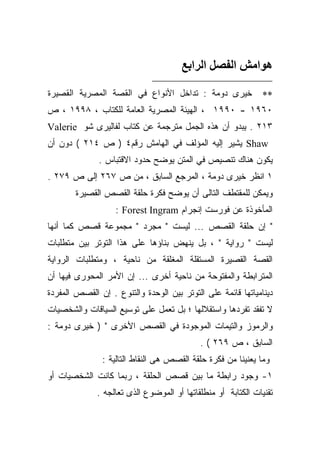 ‫هﻮاﻣﺶ اﻟﻔﺼﻞ اﻟﺮاﺑﻊ‬

‫ﺨﻴﺭﻯ ﺩﻭﻤﺔ : ﺘﺩﺍﺨل ﺍﻷﻨﻭﺍﻉ ﻓﻲ ﺍﻟﻘﺼﺔ ﺍﻟﻤﺼﺭﻴﺔ ﺍﻟﻘﺼﻴﺭﺓ‬              ‫∗∗‬
‫٠٦٩١ - ٠٩٩١ ، ﺍﻟﻬﻴﺌﺔ ﺍﻟﻤﺼﺭﻴﺔ ﺍﻟﻌﺎﻤﺔ ﻟﻠﻜﺘﺎﺏ ، ٨٩٩١ ، ﺹ‬
‫٣١٢ . ﻴﺒﺩﻭ ﺃﻥ ﻫﺫﻩ ﺍﻟﺠﻤل ﻤﺘﺭﺠﻤﺔ ﻋﻥ ﻜﺘﺎﺏ ﻟﻔﺎﻟﻴﺭﻯ ﺸﻭ ‪Valerie‬‬
‫‪ Shaw‬ﻴﺸﻴﺭ ﺇﻟﻴﻪ ﺍﻟﻤﺅﻟﻑ ﻓﻲ ﺍﻟﻬﺎﻤﺵ ﺭﻗﻡ٤ ) ﺹ ٤١٢ ( ﺩﻭﻥ ﺃﻥ‬
              ‫ﻴﻜﻭﻥ ﻫﻨﺎﻙ ﺘﻨﺼﻴﺹ ﻓﻲ ﺍﻟﻤﺘﻥ ﻴﻭﻀﺢ ﺤﺩﻭﺩ ﺍﻻﻗﺘﺒﺎﺱ .‬
‫١ ﺍﻨﻅﺭ ﺨﻴﺭﻯ ﺩﻭﻤﺔ ، ﺍﻟﻤﺭﺠﻊ ﺍﻟﺴﺎﺒﻕ ، ﻤﻥ ﺹ ٧٦٢ ﺇﻟﻰ ﺹ ٩٧٢ .‬
        ‫ﻭﻴﻤﻜﻥ ﻟﻠﻤﻘﺘﻁﻑ ﺍﻟﺘﺎﻟﻰ ﺃﻥ ﻴﻭﻀﺢ ﻓﻜﺭﺓ ﺤﻠﻘﺔ ﺍﻟﻘﺼﺹ ﺍﻟﻘﺼﻴﺭﺓ‬
                   ‫ﺍﻟﻤﺄﺨﻭﺫﺓ ﻋﻥ ﻓﻭﺭﺴﺕ ﺇﻨﺠﺭﺍﻡ ‪: Forest Ingram‬‬
‫" ﺇﻥ ﺤﻠﻘﺔ ﺍﻟﻘﺼﺹ ... ﻟﻴﺴﺕ " ﻤﺠﺭﺩ " ﻤﺠﻤﻭﻋﺔ ﻗﺼﺹ ﻜﻤﺎ ﺃﻨﻬﺎ‬
‫ﻟﻴﺴﺕ " ﺭﻭﺍﻴﺔ " ، ﺒل ﻴﻨﻬﺽ ﺒﻨﺎﺅﻫﺎ ﻋﻠﻰ ﻫﺫﺍ ﺍﻟﺘﻭﺘﺭ ﺒﻴﻥ ﻤﺘﻁﻠﺒﺎﺕ‬
‫ﺍﻟﻘﺼﺔ ﺍﻟﻘﺼﻴﺭﺓ ﺍﻟﻤﺴﺘﻘﻠﺔ ﺍﻟﻤﻐﻠﻘﺔ ﻤﻥ ﻨﺎﺤﻴﺔ ، ﻭﻤﺘﻁﻠﺒﺎﺕ ﺍﻟﺭﻭﺍﻴﺔ‬
‫ﺍﻟﻤﺘﺭﺍﺒﻁﺔ ﻭﺍﻟﻤﻔﺘﻭﺤﺔ ﻤﻥ ﻨﺎﺤﻴﺔ ﺃﺨﺭﻯ ... ﺇﻥ ﺍﻷﻤﺭ ﺍﻟﻤﺤﻭﺭﻯ ﻓﻴﻬﺎ ﺃﻥ‬
‫ﺩﻴﻨﺎﻤﻴﺎﺘﻬﺎ ﻗﺎﺌﻤﺔ ﻋﻠﻰ ﺍﻟﺘﻭﺘﺭ ﺒﻴﻥ ﺍﻟﻭﺤﺩﺓ ﻭﺍﻟﺘﻨﻭﻉ . ﺇﻥ ﺍﻟﻘﺼﺹ ﺍﻟﻤﻔﺭﺩﺓ‬
‫ﻻ ﺘﻔﻘﺩ ﺘﻔﺭﺩﻫﺎ ﻭﺍﺴﺘﻘﻼﻟﻬﺎ ؛ ﺒل ﺘﻌﻤل ﻋﻠﻰ ﺘﻭﺴﻴﻊ ﺍﻟﺴﻴﺎﻗﺎﺕ ﻭﺍﻟﺸﺨﺼﻴﺎﺕ‬
‫ﻭﺍﻟﺭﻤﻭﺯ ﻭﺍﻟﺘﻴﻤﺎﺕ ﺍﻟﻤﻭﺠﻭﺩﺓ ﻓﻲ ﺍﻟﻘﺼﺹ ﺍﻷﺨﺭﻯ " ) ﺨﻴﺭﻯ ﺩﻭﻤﺔ :‬
                                            ‫ﺍﻟﺴﺎﺒﻕ ، ﺹ ٩٦٢ ( .‬
               ‫ﻭﻤﺎ ﻴﻌﻨﻴﻨﺎ ﻤﻥ ﻓﻜﺭﺓ ﺤﻠﻘﺔ ﺍﻟﻘﺼﺹ ﻫﻰ ﺍﻟﻨﻘﺎﻁ ﺍﻟﺘﺎﻟﻴﺔ :‬
‫١- ﻭﺠﻭﺩ ﺭﺍﺒﻁﺔ ﻤﺎ ﺒﻴﻥ ﻗﺼﺹ ﺍﻟﺤﻠﻘﺔ ، ﺭﺒﻤﺎ ﻜﺎﻨﺕ ﺍﻟﺸﺨﺼﻴﺎﺕ ﺃﻭ‬
              ‫ﺘﻘﻨﻴﺎﺕ ﺍﻟﻜﺘﺎﺒﺔ ﺃﻭ ﻤﻨﻁﻠﻘﺎﺘﻬﺎ ﺃﻭ ﺍﻟﻤﻭﻀﻭﻉ ﺍﻟﺫﻯ ﺘﻌﺎﻟﺠﻪ .‬
 