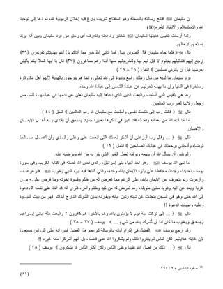 ‫ﺇﻥ ﺴﻠﻴﻤﺎﻥ ‪ ‬ﺍﻓﺘﺘﺢ ﺭﺴﺎﻟﺘﻪ ﺒﺎﻟﺒﺴﻤﻠﺔ ﻭﻫﻭ ﺍﺴﺘﻔﺘﺎﺡ ﺸﺭﻴﻑ ﺒﺎﺭﻉ ﻓﻴﻪ ﺇﻋﻼﻥ ﺍﻟﺭﺒﻭﺒﻴﺔ ﷲ، ﺜﻡ ﺩﻋﺎ ﺇﻟﻰ ﺘﻭﺤﻴﺩ‬
                                                                                    ‫ﺍﷲ ﻭﺍﻻﺴﺘﺴﻼﻡ ﻭﺍﻻﻨﻘﻴﺎﺩ ﻷﻤﺭﻩ)01(.‬
‫ﻭﻟﻤﺎ ﺃﺭﺴﻠﺕ ﺒﻠﻘﻴﺱ ﻫﺩﻴﺘﻬﺎ ﻟﺴﻠﻴﻤﺎﻥ ‪ ‬ﻟﺘﺨﺘﺒﺭ ﺭﺩ ﻓﻌﻠﻪ ﻭﻟﺘﻌﺭﻑ ﺃﻱ ﺭﺠل ﻫﻭ. ﻓﺭﺩ ﺴﻠﻴﻤﺎﻥ ﻭﺒﻴﻥ ﺃﻨﻪ ﻴﺭﻴﺩ‬
                                                                                                        ‫ﺇﺴﻼﻤﻬﻡ ﻻ ﻤﺎﻟﻬﻡ.‬
‫ﻗﺎل ‪  ‬ﻓﻠ ‪‬ﺎ ‪‬ﺎﺀ ﺴﻠﻴ ‪‬ﺎﻥ ﹶﺎل ﺃﺘﻤ ‪‬ﻭﻨ ِ ﺒ ‪‬ﺎل ﻓ ‪‬ﺎ ﺁ ﹶﺎ ِﻲ ﺍﷲ ﺨﻴﺭ ﻤ ‪‬ﺎ ﺁ ﹶﺎﻜﻡ ﺒل ﺃﻨﺘﻡ ﺒﻬﺩﻴﺘﻜﻡ ﺘﻔﺭ ‪‬ﻭﻥ ‪٣٦‬‬
     ‫ُ ﹶ ‪  ‬ﻤ ﺘ ﹸ ‪ َ ْ  ‬ﹾ ﹸ ‪ ِ  ِ  ِ ‬ﹸ ‪ ‬ﹶ ﹾ ‪‬ﺤ ‪‬‬ ‫ﹶﹶﻤ ﺠ ‪ ‬ﹶ ‪‬ﻤ ‪ ‬ﻗ َ َ ﹸ ِﺩ ﹶﻥ ِﻤ ٍ ﹶﻤ ﺘ ﻨ‬
‫ﺍﺭﺠﻊ ﺇﻟﻴﻬﻡ ﻓﻠﻨﺄﺘﻴﻨ ‪‬ﻡ ﺒﺠ ﹸﻭﺩ ﻻ ِ ‪‬ل ﻟﻬﻡ ﺒ ‪‬ﺎ ‪‬ﻟﻨﺨ ِ ‪‬ﻨ ‪‬ﻡ ﻤﻨ ‪‬ﺎ ﺃ ِﻟ ﹰ ﻭﻫﻡ ‪‬ﺎﻏ ‪‬ﻭﻥ ‪ ٣٧‬ﹶﺎل ‪‬ﺎ ﺃﻴ ‪‬ﺎ ﺍﻟﻤﻸ ﺃﻴﻜﻡ ﻴﺄ ِﻴ ِﻲ‬
 ‫ﻗ َ ﻴ َ ‪‬ﻬ ﹾ ‪  َ ُ ‬ﹸ ‪ْ  ‬ﺘ ﻨ‬     ‫‪ِ  ِ ‬ﹶ ‪  ِ ‬ﹶﹶ ﹶ ْ ِ ‪ ‬ﱠﻬ ِ ‪‬ﻨ ٍ ﱠ ﻗﺒ َ ﹶ ‪ِ  ‬ﻬ ﻭﹶ ﹸ ﹾﺭﺠ ﱠﻬ ‪ ‬ﹾﻬ َﺫﱠﺔ ‪   ‬ﺼ ِﺭ ‪‬‬
                                                                ‫ﺒﻌﺭﺸ ‪‬ﺎ ﻗﺒل َﻥ ﻴﺄ ﹸﻭ ِﻲ ﻤﺴﻠ ِﻴﻥ ‪ ‬ﺍﻟﻨﻤل ) ٦٣ – ٨٣ (‬
                                                                                    ‫ِ ‪ِ  ‬ﻬ ﹶ ‪ َ ‬ﺃ ‪ ْ ‬ﺘ ﻨ ‪ ِ  ‬ﻤ ‪‬‬
‫ﻓﺭﺩ ﺴﻠﻴﻤﺎﻥ ﻤﺎ ﻟﺩﻴﻪ ﻤﻥ ﻤﺎل ﻭﻤﻠﻙ ﻭﺍﺴﻊ ﻭﻨﺒﻭﺓ ﺇﻟﻰ ﺍﷲ ﺘﻌﺎﻟﻰ ﻭﺇﻨﻤﺎ ﻫﻡ ﻴﻔﺭﺤﻭﻥ ﺒﺎﻟﻬﺩﻴﺔ ﻷﻨﻬﻡ ﺃﻫل ﻤﻜـﺎﺜﺭﺓ‬
                                       ‫ﻭﻤﻔﺎﺨﺭﺓ ﻓﻲ ﺍﻟﺩﻨﻴﺎ ﻭﺃﻥ ﻤﺎ ﻴﻬﻤﻪ ﺘﺤﻭﻟﻬﻡ ﻋﻥ ﻋﺒﺎﺩﺓ ﺍﻟﺸﻤﺱ ﺇﻟﻰ ﻋﺒﺎﺩﺓ ﺍﷲ ﻭﺤﺩﻩ.‬
‫ﻭﻫﺎ ﻫﻲ ﺒﻠﻘﻴﺱ ﺍﻟﺘﻲ ﺃﺴﻠﻤﺕ ﻭﺍﺘﺒﻌﺕ ﺍﻟﺩﻴﻥ ﺍﻟﺫﻱ ﺩﻋﺎﻫﺎ ﺇﻟﻴﻪ ﺴﻠﻴﻤﺎﻥ ﺘﻌﻠﻥ ﻋﻥ ﻨﺩﻤﻬﺎ ﻓﻲ ﻋﺒﺎﺩﺘﻬـﺎ ﻟﻠﺸـﻤﺱ‬
                                                                                        ‫ﻭﺠﻌل ﻭﻻﺌﻬﺎ ﻟﻐﻴﺭ ﺭﺏ ﺍﻟﻌﺎﻟﻤﻴﻥ.‬
              ‫ﻗﺎل ‪  ‬ﹶﺎﻟﺕ ﺭﺏ ﺇ ﱢﻲ ﻅﻠﻤﺕ ﻨﻔ ِﻲ ‪‬ﺃﺴﻠﻤﺕ ﻤﻊ ﺴﻠﻴ ‪‬ﺎﻥ ﷲ ﺭﺏ ﺍﻟ ‪‬ﺎﻟ ِﻴﻥ ‪ ‬ﺍﻟﻨﻤل ) ٤٤ (‬
                             ‫ﻗ ﹶ ﹾ ‪ِ  ‬ﻨ ﹶﹶ ‪ ‬ﹸ ﹶ ﹾﺴ ﻭَ ‪‬ﹶ ‪ ‬ﹸ ‪  ‬ﹶ ‪‬ﻤ ‪   ِ ‬ﹾﻌ ﹶﻤ ‪‬‬
‫ﺃﻤﺎ ﻤﺎ ﺁﺘﺎﻩ ﺍﷲ ﻤﻥ ﻨﻌﻤﺎﺌﻪ ﻭﻓﻀﻠﻪ ﻓﻘﺩ ﻋﺒﺭ ﻓﻲ ﺸﻜﺭﻫﺎ ﺘﻌﺒﻴﺭﺍ ﺠﻤﻴﻼ ﻴﺴﺘﺤﻕ ﺃﻥ ﻴﻘﺘﺩﻯ ﺒـﻪ ﺃﻫـل ﺍﻹﻴﻤـﺎﻥ‬
                                ‫ﹰ‬    ‫ﹰ‬
                                                                                                               ‫ﻭﺍﻹﺤﺴﺎﻥ.‬
‫ﻗﺎل ‪ …  ‬ﻭ ﹶﺎل ﺭﺏ ﺃﻭﺯﻋ ِﻲ ﺃﻥ ﺃﺸﻜ ‪ِ ‬ﻌ ‪‬ﺘ ‪ ‬ﺍﻟ ِﻲ ﺃﻨﻌﻤﺕ ﻋﻠﻲ ﻭﻋﹶﻰ ‪‬ﺍِـﺩﻱ ﻭﺃﻥ ﺃﻋ ‪‬ـل ‪‬ـﺎﻟ ‪‬ﺎ‬
 ‫‪‬ﻗ َ ‪ ِ  َ  ‬ﻨ َ ‪ َ ‬ﹾ ﹸﺭ ﻨ ‪‬ﻤ ﹶﻙ ﱠﺘ َ ﹾ ‪  ‬ﹶ ‪‬ﹶ ‪  ‬ﻠ ﻭ ﻟ ‪ َ  َ  ‬ﻤ َ ﺼ ِﺤ‬
                                                       ‫ﺘﺭ ‪‬ﺎﻩ ﻭﺃﺩﺨﻠ ِﻲ ﺒﺭﺤﻤﺘﻙ ِﻲ ﻋ ‪‬ﺎﺩﻙ ﺍﻟ ‪‬ﺎﻟ ِﻴﻥ ‪ ‬ﺍﻟﻨﻤل ) ٩١ (‬
                                                                      ‫ﹶ ‪‬ﻀ ‪ ِ  َ ‬ﹾﻨ ِ ‪  ِ   ‬ﻓ ِﺒ ِ ‪ ‬ﺼ ِﺤ ‪‬‬
                      ‫ﻭﻟﻡ ﻴﻨﺱ ﺃﻥ ﻴﺴﺄل ﺍﷲ ﺃﻥ ﻴﻠﻬﻤﻪ ﻭﻴﻭﻓﻘﻪ ﻟﻌﻤل ﺍﻟﺨﻴﺭ ﺍﻟﺫﻱ ﻴﻘﺭ ﺒﻪ ﻤﻥ ﺍﷲ ﻭﻴﺭﻀﻴﻪ ﻋﻨﻪ.‬
‫ﺃﻤﺎ ﻨﺒﻲ ﺍﷲ ﻴﻭﺴﻑ ‪ ‬ﻭﻫﻭ ﺍﺤﺩ ﺃﻨﺒﻴﺎﺀ ﺒﻨﻲ ﺇﺴﺭﺍﺌﻴل، ﻭﺍﻟﺫﻱ ﻗﺹ ﺍﷲ ﻗﺼﺘﻪ ﻓﻲ ﻜﺘﺎﺒﻪ ﺍﻟﻜﺭﻴﻡ، ﻭﻓﻲ ﺴﻭﺭﺓ‬
‫ﻴﻭﺴﻑ ﺘﺤﺩﻴﺩﹰ، ﻭﺠﺩﻨﺎﻩ ﻤﺤﺎﻓﻅﺎ ﻋﻠﻰ ﺒﺫﺭﺓ ﺍﻹﻴﻤﺎﻥ ﺒﺎﷲ ﻭﺤﺩﻩ، ﻭﺍﻟﺘﻲ ﺃﻟﻘﺎﻫﺎ ﻓﻴﻪ ﺃﺒﻭﻩ ﺍﻟﻨﺒﻲ ﻴﻌﻘﻭﺏ ‪ ‬ﻓﺘﺭﻋﺭﻋـﺕ‬
                                                                       ‫ﹰ‬              ‫ﺍ‬
‫ﻭﺃﺯﻫﺭﺕ ﻭﻟﻡ ﻴﻨﺤﺭﻑ ﻋﻥ ﺍﻹﻴﻤﺎﻥ ﺒﺎﷲ، ﻋﻠﻰ ﺍﻟﺭﻏﻡ ﻤﻤﺎ ﺘﻌﺭﺽ ﻟﻪ ﻤﻥ ﻅﻠﻡ ﻭﻗﺴﻭﺓ ﺇﺨﻭﺘﻪ ﻭﻤﺎ ﻓﺭﺽ ﻋﻠﻴـﻪ ﻤـﻥ‬
‫ﻏﺭﺒﺔ ﻭﺒﻌﺩ ﻋﻥ ﺃﺒﻴﻪ ﻭﺫﻭﻴﻪ ﺴﻨﻴﻥ ﻁﻭﻴﻠﺔ، ﻭﻤﺎ ﺘﻌﺭﺽ ﻟﻪ ﻤﻥ ﻜﻴﺩ ﻭﻅﻠﻡ ﻭﺃﺴﺭ، ﻓﻨﺭﻯ ﺃﻨﻪ ﻗﺩ ﺃﺨﺫ ﻋﻠﻰ ﻨﻔﺴﻪ ﺍﻟـﺩﻋﻭﺓ‬
‫ﺇﻟﻰ ﺍﷲ ﺤﺘﻰ ﻭﻫﻭ ﻓﻲ ﺍﻟﺴﺠﻥ ﻴﺘﺤﺩﺙ ﻋﻥ ﺩﻴﻨﻪ ﻭﺩﻴﻥ ﺁﺒﺎﺌﻪ ﻭﻴﻘﺎﺭﻨﻪ ﺒﺩﻴﻥ ﺍﻟﺸﺭﻙ ﺍﻟﺩﺍﺭﺝ ﺁﻨﺫﺍﻙ. ﻓﻬﻭ ﻤﻥ ﺒﻴﺕ ﺍﻟﻨﺒـﻭﺓ‬
                                                                                                ‫ﻭﻋﻠﻴﻪ ﻭﺍﺠﺒﺎﺕ ﺍﻟﺩﻋﻭﺓ !!‬
‫ﻗﺎل ‪ …  ‬ﺇ ﱢﻲ ﺘﺭﻜﺕ ِﻠﺔ ﻗﻭ ٍ ﻻ ﻴﺅﻤ ﹸﻭﻥ ِﺎﷲ ﻭﻫﻡ ِﺎﻵ ِ ‪ ِ ‬ﻫﻡ ﹶﺎﻓ ‪‬ﻭ ‪ * ‬ﺍ ﱠﺒﻌﺕ ِﻠﺔ ﺁ ‪‬ﺎ ِﻲ ﺇﺒ‪‬ـ ‪‬ﺍ ِﻴﻡ‬
‫ِﻨ ﹶ ‪ ‬ﹾ ﹸ ﻤﱠ ﹶ ﹶ ‪‬ﻡ ﱠ ‪ِ ْ ‬ﻨ ‪ ‬ﺒ ِ ‪   ‬ﺒ َﺨﺭﺓ ‪  ‬ﻜ ِﺭ ﻥ ﻭ ﺘ ‪  ‬ﹸ ﻤﱠ ﹶ ﺒ ﺌ ِ ﺭ ﻫ ‪‬‬
                                 ‫ﻭﺇﺴ ‪‬ﺎﻕ ﻭﻴﻌ ﹸﻭﺏ ‪‬ﺎ ﹶﺎﻥ ﻟ ﹶﺎ َﻥ ﻨﺸﺭﻙ ِﺎﷲ ِﻥ ﺸﻲ ٍ … ‪ ‬ﻴﻭﺴﻑ ) ٧٣ – ٨٣ (‬
                                                      ‫‪ ِ‬ﺤ ﹶ ‪  ‬ﻘ ‪ ‬ﻤ ﻜ ‪ ‬ﹶﻨ ﺃ ﱡ ﹾ ِ ‪ ‬ﺒ ِ ﻤ ﹶ ‪‬ﺀ‬
‫ﻭﻗﺩ ﺃﺭﺠﻊ ﻴﻭﺴﻑ ‪ ‬ﺍﻟﻔﻀل ﻓﻲ ﺇﻜﺭﺍﻡ ﺁﺒﺎﺌﻪ ﺒﺎﻟﺭﺴﺎﻟﺔ ﺜﻡ ﻋﻤﻡ ﻫﺫﺍ ﺍﻟﻔﻀل ﻓﺒﻴﻥ ﺃﻨﻪ ﻋﻠﻰ ﺍﻟﻨـﺎﺱ ﺠﻤﻴﻌـﺎ‬
‫ﹰ‬
            ‫ﻻﻥ ﻏﺎﻴﺘﻪ ﻫﺩﺍﻴﺘﻬﻡ. ﻟﻜﻥ ﺍﻟﻨﺎﺱ ﻟﻡ ﻴﻘﺩﺭﻭﺍ ﺫﻟﻙ ﻭﻟﻡ ﻴﺸﻜﺭﻭﺍ ﺍﷲ ﻋﻠﻰ ﻓﻀﻠﻪ، ﺒل ﺃﻨﻬﻡ ﺃﺸﺭﻜﻭﺍ ﻤﻌﻪ ﻏﻴﺭﻩ !!‬
      ‫ﻗﺎل ‪ …  ‬ﺫِ ‪ِ ‬ﻥ ﻓﻀ ِ ﺍﷲ ﻋﻠﻴ ﹶﺎ ﻭﻋﹶﻰ ﺍﻟ ﱠﺎﺱ ‪‬ﻟ ِﻥ ﺃﻜﺜ ‪ ‬ﺍﻟ ﱠﺎﺱ ﻻ ﻴﺸﻜ ‪‬ﻭﻥ ‪ ‬ﻴﻭﺴﻑ ) ٨٣ (‬
                    ‫ﹶﻟﻙ ﻤ ﹶ ‪‬ل ِ ‪‬ﹶ ‪‬ﻨ ‪ ‬ﻠ ﻨ ِ ﻭﹶﻜ ‪ َ ‬ﹾ ﹶﺭ ﻨ ِ ﹶ ‪ ‬ﹾ ﹸﺭ ‪‬‬



                                                                                              ‫)01( ﺻﻔﻮة اﻟﺘﻔﺎﺳﻴﺮ ﺝـ٢ / ٤٧٣‬
‫)١٨(‬
 