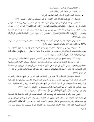 ‫ﺃ. ﺍﻻﻋﺘﺩﺍل ﺒﻴﻥ ﺃﺸﻭﺍﻕ ﺍﻟﺭﻭﺡ ﻭﺤﻘﻭﻕ ﺍﻟﺠﺴﺩ.‬
                                                           ‫ﺏ. ﺍﻻﻋﺘﺩﺍل ﺒﻴﻥ ﻤﺒﺎﻋﺙ ﺍﻟﺩﻴﻥ ﻭﻤﻁﺎﻟﺏ ﺍﻟﺩﻨﻴﺎ.‬
                                                ‫• ﻤﺒﺎﻋﺙ ﺍﻟﻌﻤل ﻟﻠﺤﻴﺎﺓ ﺍﻟﺩﻨﻴﺎ ﻭﺍﻟﻌﻤل ﻟﻤﺎ ﺒﻌﺩ ﺍﻟﻤﻭﺕ:‬
         ‫ﻗﺎل ﺘﻌﺎﻟﻰ: " َاﺑﺘﻎ ِﻴ َﺎ ﺁ َﺎك اﷲ اﻟ ﱠار اﻵﺧﺮة وﻻ َﻨﺲ ﻥ ِﻴﺒﻚ ﻣﻦ اﻟﺪﻥ َﺎ ". ﺍﻟﻘﺼﺹ )٧٧(.‬
                         ‫و ْ َ ِ ﻓ ﻤ ﺕ َ ُ ﺪ َ َ ِ َ َ َ َ ﺕ َ َﺼ َ َ ِ َ ﱡ ْﻴ‬
‫ﻓﺎﻟﻤﻁﻠﻭﺏ ﻤﻥ ﺍﻹﻨﺴﺎﻥ ﺃﻥ ﻴﻌ ‪‬ﺭ ﺍﻷﺭﺽ ﻭﺃﻥ ﻴﺩﻓﻊ ﻋﺠﻠﺔ ﺍﻟﺤﻴﺎﺓ ﺇﻟﻰ ﺍﻷﻤﺎﻡ، ﻭﻴﺴﻌﻰ ﻓـﻲ ﻤﻨﺎﻜـﺏ ﺍﻷﺭﺽ‬
                                                            ‫ﻤ‬
‫ﻻﻟﺘﻤﺎﺱ ﺍﻟﺭﺯﻕ. ﻗﺎل ﺘﻌﺎﻟﻰ: " َﺎﻣ ُﻮا ﻓ ﻲ ﻣ َﺎآﺒﻬ ﺎ وآﻠ ﻮا ﻣ ﻦ رزﻗ ﻪ وإﻟﻴ ﻪ اﻟﻨﺸ ﻮر ". ﺍﻟﻤﻠـﻙ )٥١(. ﻭﺍﻟﻌﻤـل‬
                        ‫ﻓ ْﺸ ِ َﻨ ِ ِ َ َ ُُ ِ ﱢ ْ ِ ِ ََِ ْ ِ ﱡ ُ ُ‬
‫ﺒﺎﻟﺤﺭﻑ ﺍﻟﻨﺎﻓﻌﺔ ﺒﺸﺭﻁ ﺃﻥ ﻻ ﻴﺸﻐﻠﻪ ﻫﺫﺍ ﺍﻟﺴﻌﻲ ﻋﻥ ﺤﻕ ﺍﻟﺭﻭﺡ، ﻭﻻ ﺘﺸﻐﻠﻪ ﻤﻁﺎﻟﺏ ﺍﻟﺠﺴﺩ ﻋـﻥ ﺤﻘـﺎﺌﻕ ﺍﻵﺨـﺭﺓ‬
‫ﻭﺍﻟﺤﺴﺎﺏ. " َاﺑﺘﻎ ِﻴ َﺎ ﺁ َﺎك اﷲ اﻟﺪار اﻵﺧﺮة ...".ﺍﻟﻘﺼﺹ )٧٧(. ﻭﻗﻭﻟﻪ ﺘﻌﺎﻟﻰ: " أیﺤﺴ ﺐ اﻹﻥﺴ ﺎن َن یﺘ ﺮك‬
‫ََ ْ َ ُ ِ ْ َ ُ أ ُ ْ َ َ‬                              ‫و َْ ِ ﻓ ﻤ ﺕ َ ُ ﱠ َ َ ِ َ َ‬
                                                                                 ‫ﺳ ًى ".ﺍﻟﻘﻴﺎﻤﺔ)٦٣(.‬
                                                                                                 ‫ُﺪ‬
‫ﻓﻼ ﻴﻨﺴﻰ ﻓﻲ ﻏﻤﺭﺓ ﺍﻟﺤﻴﺎﺓ ﻭﺍﻟﺴﻌﻲ، ﻤﻥ ﺃﺠل ﺍﻟﺠﺴﺩ ﻭﺘﻠﺒﻴﺔ ﺭﻏﺒﺎﺘﻪ، ﺃﻨﻪ ﻤﻘﺒل ﻋﻠﻰ ﺍﻟﺤﺴﺎﺏ. ﻗﺎل ﺘﻌـﺎﻟﻰ: "‬
                                                 ‫وﻻ ﺕ ُﻮ ُﻮا َﺎﻟ ِیﻦ ﻥ ُﻮا اﷲ ﻓﺄﻥ َﺎهﻢ أﻥﻔﺴﻬﻢ ". ﺍﻟﺤﺸﺭ )٩١(.‬
                                                                ‫َ ََ ْﺴ ُ ْ َ ْ ُ َ ُ ْ‬ ‫َ َ َﻜ ﻥ آ ﱠﺬ َ َﺴ‬
‫ﻓﻘﺩ ﺨﺴﺭ ﻭﺍﷲ ﻤﻥ ﻨﺴﻲ ﻭﺸﺩ ﺒﻁﺭﻑ ﺍﻟﺩﻨﻴﺎ ﻭﻤﻁﺎﻟﺒﻬﺎ ﻭﺃﻫﻤل ﺍﻟﻁﺭﻑ ﺍﻵﺨﺭ )ﺍﻵﺨﺭﺓ ﻭﺤﺴﺎﺒﻬﺎ( ﻓﺄﻁﺎﻉ ﻫـﻭﺍﻩ‬
‫ﻭﺠﺭﻯ ﺨﻠﻑ ﺸﻬﻭﺍﺘﻪ ﻓﻠﻡ ﻴﻌﺒﺄ ﺇﻥ ﻜﺎﻥ ﻤﺎ ﻴﻐﺘﺭﻑ ﻤﻥ ﺍﻟﺩﻨﻴﺎ ﺤﺭﺍﻤﹰﺎ ﺃﻡ ﻤﺒﺎﺤﹰﺎ. ﻗﺎل ﺘﻌﺎﻟﻰ: " وﻻ ﺕﻄﻊ ﻣ ﻦ أﻏﻔﻠﻨ ﺎ ﻗﻠﺒ ﻪ‬
‫َ َ ُ ِ ْ َ ْ َ ْ ََْ ََْ ُ‬
                                                      ‫َﻦ ذآﺮ َﺎ َاﺕﺒﻊ ه َاﻩ و َﺎن أﻣﺮﻩ ﻓﺮ ًﺎ ". ﺍﻟﻜﻬﻑ )٨٢(.‬
                                                                      ‫ﻋ ِ ْ ِﻥ و ﱠ َ َ َﻮ ُ َآ َ َ ْ ُ ُ ُ ُﻃ‬
‫ﻓﺭﺴﺎﻟﺔ ﺍﻹﺴﻼﻡ ﺘﻬﺘﻡ ﺒﺎﻟﺠﻤﻊ ﺒﻴﻥ ﺍﻟﺩﻴﻥ ﻭﺍﻟﺩﻨﻴﺎ ﻭﺘﺩﻋﻭ ﺇﻟﻰ ﺫﻟﻙ ﺤﺘﻰ ﻻ ﻴﺅ ‪‬ﻱ ﺍﻻﻨﺸﻐﺎل ﺒﺎﻟﺩﻨﻴﺎ ﺇﻟﻰ ﻨﺴﻴﺎﻥ ﺍﷲ.‬
                               ‫ﺩ‬
‫ﻭﺍﻟﺨﺭﻭﺝ ﻋﻥ ﺨﻁ ﺍﻻﻋﺘﺩﺍل ﻓﻲ ﺃﻱ ﺃﻤﺭ، ﺇﺴﺭﺍﻑ ﻓﻴﻪ. ﻭﻗﺩ ﺍﻤﺘﺩﺡ ﺍﷲ ﺘﻌﺎﻟﻰ ﺃﺼﺤﺎﺏ ﺍﻷﻨﺒﻴﺎﺀ ﺍﻟﺫﻴﻥ ﻋﺭﻓـﻭﺍ‬
                                                   ‫ﹲ‬
‫ﺤﻘﻴﻘﺔ ﺍﻟﺭﺒﻭﺒﻴﺔ ﻭﻓﻬﻤﻭﺍ ﻤﺭﺍﻤﻲ ﺍﻷﺩﻴﺎﻥ ﺇﻟﻰ ﺍﻟﺘﻭ ‪‬ﻁ ﻓﻲ ﺍﻷﻤﻭﺭ ﻓﺩﻋﻭﺍ ﺍﷲ ﺘﻌﺎﻟﻰ ﺃﻥ ﻴﻐﻔﺭ ﻟﻬﻡ ﺨﺭﻭﺠﻬﻡ ﻋﻥ ﻫﺫﺍ ﺍﻟﻤﺒﺩﺃ‬
                                                          ‫ﺴ‬
‫ﺍﻟﺫﻱ ﺍﻟﺘﺯﻤﻭﺍ ﺒﻪ. ﻗﺎل ﺘﻌﺎﻟﻰ: " وﻣ ﺎ آ ﺎن ﻗ ﻮﻟﻬﻢ إﻻ َن ﻗ ﺎُﻮا رﺑﻨ ﺎ اﻏﻔ ﺮ ﻟﻨ ﺎ ذ ُﻮﺑﻨ ﺎ وإﺳ َاﻓ َﺎ ﻓ ﻲ أﻣﺮﻥ ﺎ ...".‬
        ‫َ َ َ َ َ َْ ُ ْ ِ ﱠ أ َ ﻟ َ ﱠ َ ْ ِ ْ َ َ ُﻥ َ َ َِ ْ ﺮ َﻨ ِ َ ْ ِ َ‬
                                                                                             ‫ﺁل ﻋﻤﺭﺍﻥ )٧٤١(.‬
‫ﻓﺎﻹﺴﻼﻡ ﺒﺩﻋﻭﺘﻪ ﺇﻟﻰ ﺍﻟﺘﻭ ‪‬ﻁ ﻓﻲ ﻜل ﺃﻤﺭ، ﺤ ‪‬ﺭ ﺍﻹﻨﺴﺎﻥ ﻤﻥ ﻗﻴﻭﺩ ﺍﻟﺤﺭﻤﺎﻥ ﻤﻥ ﺍﻟﻤﺘﻊ ﻭﺍﻟﺭﻏﺒﺎﺕ ﻭﺍﻟﺸﻬﻭﺍﺕ‬
                                                   ‫ﺭ‬               ‫ﺴ‬
‫ﺍﻟﺘﻲ ﺭﻜﺏ ﺍﷲ ﻓﻲ ﻨﻔﺴﻪ ﺍﻟﻤﻴل ﺇﻟﻴﻬﺎ، ﻜﻤﺎ ﺤﺭﺭﻩ ﻤﻥ ﻗﻴﻭﺩ ﺍﻟﻌﺒﻭﺩﻴﺔ ﻟﻬﺫﻩ ﺍﻟﺸﻬﻭﺍﺕ ﻓﻼ ﻴﺤﺭﻡ ﻤﻥ ﺘﻠﺒﻴﺘﻬﺎ ﻭﻻ ﻴﻘﺒل ﻋﻠﻴﻬﺎ‬
‫ﺇﻗﺒﺎﻻ ﻴﺠﻌﻠﻪ ﻋﺒﺩﺍ ﻟﻬﺎ، ﻭﻴﻌﻤل ﻋﻠﻰ ﺃﺴﺎﺴﻬﺎ، ﺒل ﻴﺄﺨﺫ ﻤﻥ ﺍﻟﻤﺘﻊ ﺒﺎﻟﻘﺩﺭ ﺍﻟﺫﻱ ﺃﺤﹼﻪ ﺍﷲ، ﻭﻴﺭﻀﻰ ﻟﻨﻔﺴﻪ ﺒﺎﻟﻁﻴﺒﺎﺕ ﻤﻨﻬﺎ‬
                               ‫ﻠ‬                                                       ‫ﹰ‬          ‫ﹰ‬
             ‫ﻭﻴﺄﺒﻰ ﺍﻟﺨﺒﺎﺌﺙ. ﻗﺎل ﺘﻌﺎﻟﻰ: " َﺎ أی َﺎ اﻟ ِیﻦ ﺁﻣ ُﻮا آُﻮا ِﻦ ﻃﻴ َﺎت َﺎ رزﻗ َﺎآﻢ ...". ﺍﻟﺒﻘﺭﺓ )٢٧١(.‬
                                 ‫ی َ ﱡﻬ ﱠﺬ َ َﻨ ُﻠ ﻣ َ ﱢﺒ ِ ﻣ َ َ ْﻨ ُ ْ‬
                      ‫ﻭﻗﺎل ﺠل ﻤﻥ ﻗﺎﺌل: " َﺎ أی َﺎ اﻟ ِیﻦ ﺁﻣ ُﻮا أﻥﻔ ُﻮا ِﻦ ﻃﻴ َﺎت َﺎ آﺴﺒﺘﻢ ...". ﺍﻟﺒﻘﺭﺓ )٧٦٢(.‬
                                          ‫ی َ ﱡﻬ ﱠﺬ َ َﻨ َ ْ ِﻘ ﻣ َ ﱢﺒ ِ ﻣ َ َ ْ ُ ْ‬                   ‫ّ‬
‫ﻓﺎﻟﻤﺒﺎﺡ ﻁﻴﺏ ﻭﺍﻟﺤﺭﺍﻡ ﺨﺒﻴﺙ ﺒ ‪‬ﻨﻬﻤﺎ ﺍﻟﺸﺭﻉ، ﻭﺭﺴﻡ ﺍﻟﺩﻴﻥ ﺍﻟﺤﻨﻴﻑ ﺍﻟﺤﺩﻭﺩ ﺍﻟﺘﻲ ﻴﻠﺘﺯﻡ ﺒﻬﺎ ﺍﻟﻤﺴﻠﻡ ﻓﻼ ﻴﺘﻌـ ‪‬ﺍﻫﺎ‬
   ‫ﺩ‬                                                                   ‫ﻴ‬
‫ﺇﻟﻰ ﺨﺎﺭﺝ ﺩﺍﺌﺭﺓ ﺍﻟﻁﻴﺒﺎﺕ ﺇﻟﻰ ﻤﺎ ﻴﻨﻜﺭﻩ ﺍﻟﺸﺭﻉ ﻭﻴﻨﻬﻰ ﻋﻨﻪ ﺍﻟﺸﺎﺭﻉ ﺍﻟﺤﻜﻴﻡ، ﻭﻫﺫﺍ ﺍﻷﻤﺭ ﻟﻴﺱ ﺒﺸﺎﻕ ﻋﻠﻰ ﺍﻹﻨﺴﺎﻥ ﺒل‬
‫ﻫﻭ ﻀﻤﻥ ﻁﺎﻗﺘﻪ ﻭﻤﻘﺩﺭﺘﻪ، ﻤﺘﻨﺎﺴﺏ ﻤﻊ ﻤﺎ ﻓﻁِﺭ ﻋﻠﻴﻪ ﻤﻥ ﺍﻻﺴﺘﻌﺩﺍﺩ ﻟﻠﺨﻴﺭ. ﻗﺎل ﺘﻌـﺎﻟﻰ: " ﻟﻘ ﺪ ﺧﻠﻘﻨ ﺎ اﻹﻥﺴ ﺎن ﻓ ﻲ‬
  ‫َ َ ْ ََ ْ َ ِ ْ َ َ ِ‬                                         ‫ﹸ‬
‫أﺡﺴ ﻦ ﺕﻘ ِیﻢ ". ﺍﻟﺘﻴﻥ )٤(. ﻭﺍﻟﺘﺯﺍﻡ ﺍﻹﻨﺴﺎﻥ ﺒﺎﻟﺒﻘﺎﺀ ﻀﻤﻥ ﺩﺍﺌﺭﺓ ﺍﻟﻁﻴﺒﺎﺕ ﺨﻴﺭ ﻟﻪ ﻭﺨﺭﻭﺠﻪ ﻋﻥ ﻤﺤﻴﻁﻬﺎ ﺸـﺭ ﻟـﻪ‬
                                                                                           ‫َ ْ َ ِ َْﻮ ٍ‬
                                                                                                         ‫ﻭﻟﻐﻴﺭﻩ.‬


‫)٤٩(‬
 