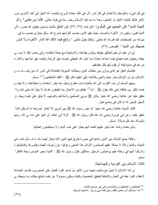 ‫ﻓﻲ ﻜل ﺸﻲﺀ، ﻭﺍﻟﺘﻭ ‪‬ﻁ ﻭﺍﻻﻋﺘﺩﺍل ﻓﻲ ﻜل ﺃﻤﺭ، ﻷﻥ ﻓﻲ ﺫﻟﻙ ﺴﻌﺎﺩﺓ ﺍﻟﺭﻭﺡ ﻭﺍﻟﺠﺴﺩ، ﺃﻤﺎ ﺍﻟﻤﻴل ﺇﻟﻰ ﺃﺤﺩ ﺍﻷﻤﺭﻴﻥ ﺩﻭﻥ‬
                                                                                ‫ﺴ‬
 ‫ﺍﻵﺨﺭ ﻓﺫﻟﻙ ﺍﻟﺸﻘﺎﺀ ﺍﻵﺠل ﺃﻭ ﺍﻟﻌﺎﺠل، ﻭﻫﺫﺍ ﻤﺎ ﻨﺒ‪‬ﻪ ﺇﻟﻴﻪ ﺍﻹﺴﻼﻡ ﻭﺤﺫﹼﺭ ﻤﻨﻪ ﻓﻲ ﻗﻭﻟﻪ ﺘﻌﺎﻟﻰ: "ﻓﺄ ‪‬ﺎ ‪‬ﻥ ﻁ ﹶﻰ* ‪‬ﺁﺜ ‪‬‬
 ‫ﹶَﻤ ﻤ ﹶﻐ ﻭ ﹶﺭ‬
‫ﺍﻟﺤ ‪‬ﺎﺓ ﺍﻟﺩﻨ ‪‬ﺎ* ﻓﺈﻥ ﺍﻟﺠ ِﻴﻡ ﻫﻲ ﺍﻟﻤﺄ ‪‬ﻯ". ﺍﻟﻨﺎﺯﻋﺎﺕ )٧٣-٩٣(. ﻓﺈﻥ ﺍﻟﺘﻌﹼﻕ ﺒﺎﻟﺩﻨﻴﺎ ﻭﻨﺴﻴﺎﻥ ﺤﻘﻭﻕ ﺍﷲ ﻀﺭﺭ، ﻷﻥ‬
                                ‫‪ ‬ﻠ‬                            ‫ﹾ ‪‬ﻴ ﹶ ‪ ‬ﹾﻴ ﹶِ ‪ ‬ﹾ ‪‬ﺤ ‪  ِ ‬ﹾ ‪ْ ‬ﻭ‬
   ‫ﺍﻟﺩﻨﻴﺎ ﺘﻔﻨﻰ، ﻭﺘﺒﻘﻰ ﺩﺍﺭ ﺍﻵﺨﺭﺓ ﻭﺍﻟﺤﺴﺎﺏ ﺤﻴﺙ ‪‬ﻘ ‪‬ﻡ ﺍﻟﻨﺎﺱ ﺒﺤﺴﺏ ﺍﻟﺘﺯﺍﻤﻬﻡ ﺒﺸﺭﻉ ﺍﷲ. ﻭﻜل ﻴﺠﺎﺯﻯ ﺒﺤﺴﺏ ﻤﺎ ﻓﻲ‬
                                                      ‫ﻴﻴ‬
  ‫ﻤﻴﺯﺍﻨﻪ ﻤﻥ ﺍﻟﺼﺎﻟﺤﺎﺕ ﻜﻤﺎ ﻗﺩ‪‬ﺭﻫﺎ ﺍﷲ ﺘﻌﺎﻟﻰ. ﻭﻟﺫﻟﻙ ﻴﻘﻭل ﺘﻌﺎﻟﻰ: " ‪‬ﺍﺒﺘ ِ ِﻴ ‪‬ﺎ ﺁ ﹶﺎﻙ ﺍﷲ ﺍﻟ ‪‬ﺍﺭ ﺍﻵ ِ ‪‬ﺓ ‪‬ﻻ ﹶﻨﺱ‬
  ‫ﻭ ‪ ‬ﹶﻎ ﻓ ﻤ ﺘ ‪ ُ ‬ﺩ ‪َ ‬ﺨﺭ ﹶ ﻭ ﹶ ﺘ ‪‬‬
                                                                                 ‫ﻨ ِﻴﺒﻙ ﻤﻥ ﺍﻟﺩﻨ ‪‬ﺎ ". ﺍﻟﻘﺼﺹ )٧٧(.‬
                                                                                                 ‫ﹶﺼ ‪   ِ  ‬ﹾﻴ‬
‫ﺃﻱ ﺃﻥ ﻋﻠﻴﻪ ﺃﻥ ﻴﻘ ‪‬ﻡ ﻟﻠﺨﺎﻟﻕ ﺤﻘﻭﻗﻪ ﻭﻴﻠﺘﺯﻡ ﺒﻁﺎﻋﺘﻪ ﻭﺍﻻﺴﺘﺠﺎﺒﺔ ﻤﻊ ﺠﻤﻠﺔ ﺃﺤﻜﺎﻤﻪ، ﻭﺇﻟﻰ ﺠﺎﻨﺏ ﺫﻟﻙ ﻻ ﻴﻨﺴـﻰ‬
                                                                            ‫ﺩ‬
‫ﺤ ﹼﻪ ﻭﺤﻘﻭﻕ ﻨﻔﺴﻪ ﻓﻴﻤﺘﻊ ﻨﻔﺴﻪ ﺇﻤﺘﺎﻋﺎ ﻤﻌﺘﺩﻻ ﺒﻤﺎ ﺃﺤل ﺍﷲ. ﻓﻴﻌﻁﻲ ﻟﺠﺴﺩﻩ ﺤﻕ ﺍﻟﺭﺍﺤﺔ ﻭﻟﻨﻔﺴﻪ ﺤﻕ ﺇﻤﺘﺎﻋﻬﺎ ﻭﻷﻫﻠـﻪ‬
                                                           ‫ﹰ‬     ‫ﹰ‬                             ‫ﻅ‬
                                                                       ‫ﻤﻥ ﻫﻡ ﻓﻲ ﻤﺴﺅﻭﻟﻴﺘﻪ ﺃﻥ ﻴﻘﻭﻡ ﻟﻬﻡ ﺒﻜل ﺤﻘﻭﻗﻬﻡ.‬
‫ﻓﺎﻟﻤﺴﻠﻡ ﺍﻟﺤﻕ ﻫﻭ ﺍﻟﺫﻱ ﻴﻭﺍﺯﻥ ﺒﻴﻥ ﻤﻁﺎﻟﺏ ﺍﻟﺩﻴﻥ ﻭﻤﻁﺎﻟﺒﻪ ﺍﻟﺩﻨﻴﻭﻴﺔ، ﻓﺎﻟﻤﻐﺎﻻﺓ ﻓﻲ ﺃﻤﻭﺭ ﺍﻟـﺩﻴﻥ ﻟﻴﺴـﺕ ﻤـﻥ‬
              ‫: "ﻫﻠﻙ ﺍﻟﻤﺘﻨﻁﻌﻭﻥ)١(". ﻤﺴﻠﻡ.‬   ‫ﺍﻹﺴﻼﻡ، ﺒل ﺇﻥ ﺍﻹﺴﻼﻡ ﺤﺫﹼﺭ ﻤﻨﻬﺎ ﻭﺃﻨﺤﻰ ﺒﺎﻟﻼﺌﻤﺔ ﻋﻠﻰ ﺃﻫﻠﻬﺎ، ﻗﺎل ‪‬‬
                                                                                           ‫‪‬‬
‫ﻭﻴﻔﻬﻡ ﺍﻟﻤﺴﻠﻡ ﺃﻥ ﺒﺎﺏ ﺍﻟﺘﻘ ‪‬ﺏ ﺇﻟﻰ ﺍﷲ ﺒﺎﻟﻌﺒﺎﺩﺓ ﺒﺎﺏ ﻤﻔﺘﻭﺡ ‪‬ﺩﺨل ﻤﻨﻪ ﺒﻘﺩﺭ ﺍﺴﺘﻌﺩﺍﺩﻩ ﻭﺍﺴﺘﻁﺎﻋﺘﻪ، ﻭﻻ ﻴﻘﺤـﻡ‬
                                         ‫ﻴ‬                            ‫ﺭ‬
‫ﻋﻠﻴﻜﻡ ﻤﻥ ﺍﻷﻋﻤﺎل ﺒﻤﺎ ﺘﻁﻴﻘﻭﻥ، ﻓﻭﺍﷲ ﻻ ﻴﻤل ﺍﷲ ﺤﺘﻰ ﺘﻤﹼـﻭﺍ".‬
     ‫ﻠ‬          ‫ّ‬                                               ‫) ٢(‬
                                                                       ‫: "ﻤﻪ‬
                                                                       ‫‪‬‬      ‫ﻨﻔﺴﻪ ﺒﺄﻜﺜﺭ ﻤﻥ ﻁﺎﻗﺘﻪ ﻭﻓﻲ ﺫﻟﻙ ﻴﻘﻭل ‪‬‬
‫ﻤﺭ ‪‬ﻲ ﺍﻟﻤﺴﻠﻤﻴﻥ ﻭﺃﺴﺘﺎﺫﻫﻡ ﻭﻗﺩﻭﺘﻬﻡ، ﻻ ﻴﺸﻕ ﻋﻠﻰ ﻨﻔﺴﻪ ﻭﻴﺨﺘـﺎﺭ‬
                                                   ‫‪ ‬ﺒ‬          ‫ﻤﺘﻔﻕ ﻋﻠﻴﻪ ﻋﻥ ﻋﺎﺌﺸﺔ ﺭﻀﻲ ﺍﷲ ﻋﻨﻬﺎ. ﻭﻜﺎﻥ ‪‬‬
                                                                               ‫ﺍﻟﺴﻬل ﺍﻟﻴﺴﻴﺭ ﺇﺫﺍ ﻤﺎ ﻜﺎﻥ ﻓﻲ ﻭﻀﻊ ﺨﻴﺎﺭ.‬
  ‫ﹰ‬                                   ‫ﻗﺎﻟﺕ ﺍﻟﺴﻴﺩﺓ ﻋﺎﺌﺸﺔ ﺭﻀﻲ ﺍﷲ ﻋﻨﻬﺎ: "ﻤﺎ ﺨﻴ‪‬ﺭ ﺭﺴﻭل ﺍﷲ ‪‬‬
‫ﺒﻴﻥ ﺃﻤﺭﻴﻥ ﺇﻻ ﺍﺨﺘﺎﺭ ﺃﻴﺴﺭﻫﻤﺎ ﻤﺎ ﻟﻡ ﻴﻜﻥ ﺇﺜﻤﺎ".‬        ‫ﹸ‬
‫ﻤﺘﻔﻕ ﻋﻠﻴﻪ. ﻭﻋﻥ ﺃﺒﻲ ﻫﺭﻴﺭﺓ ﺭﻀﻲ ﺍﷲ ﻋﻨﻪ ﻗﺎل ﺭﺴﻭل ﺍﷲ ‪" : ‬ﻟﻭﻻ ﺃ ﹼﻲ ﺃﺨﺎﻑ ﺃﻥ ﺃﺸﻕ ﻋﻠﻰ ﺃ ‪‬ﺘـﻲ ﻷﻤـﺭﺘﻬﻡ‬
           ‫ﻤ‬       ‫ﹼ‬            ‫ﻨ‬
                                                                                       ‫ﺒﺎﻟﺴﻭﺍﻙ ﻋﻨﺩ ﻜل ﺼﻼﺓ". ﻤﺴﻠﻡ.‬
               ‫ﻴﻨﺄﻯ ﺒﻨﻔﺴﻪ ﻭﺃﻤﺘﻪ ﻋ ‪‬ﺎ ﻴﺸﻕ ﻋﻠﻴﻬﻡ ﻟﻌﻠﻤﻪ ﺃ ﹼﻬﻡ ﺠﺒﻠﻭﺍ ﻋﻠﻰ ﺤﺏ ﺍﻟﺩﻨﻴﺎ ﻭﻻ ﻴﺴﺘﻁﻴﻌﻭﻥ ﺇﻫﻤﺎﻟﻬﺎ.‬
                                                          ‫ﻨ‬                    ‫ﻤ‬


‫ﻭﻫﻜﺫﺍ ﺠﻤﻊ ﺍﻹﺴﻼﻡ ﺒﻴﻥ ﺍﻟﺩﻴﻥ ﻭﺍﻟﺩﻨﻴﺎ ﻓﻲ ﺼﻭﺭﺓ ﻴﺸﺭﻕ ﻓﻴﻬﺎ ﺍﻟﺩﻴﻥ ﻷﻨﻪ ﻴﻤﺘﺎﺯ ﺃﻴﻀﺎ ﺒﺄﻨـﻪ ﺸـﺎﻤل ﻟﻤﻌـﺎﻨﻲ‬
                    ‫ﹰ‬
‫ﺍﻟﺤﻴﺎﺓ، ﻭﺍﻟﺩﻨﻴﺎ ﺯﺍﺌﻠﺔ ﻻ ﻤﺤﺎﻟﺔ. ﻓﻔﻬﻡ ﺍﻟﻤﺴﻠﻤﻭﻥ ﺍﻷﻭﺍﺌل ﻫﺫﺍ ﺍﻟﻤﻌﻨﻰ ﻭﻋﺯﻓﻭﺍ ﻋﻥ ﺯﺨﺭﻑ ﺍﻟﺤﻴﺎﺓ ﻭﻗﺸﻭﺭﻫﺎ ﻭﻜﻤﺎﻟﻴﺎﺘﻬـﺎ‬
‫: "ﺍﻟﺩﻨﻴﺎ ﺴﺠﻥ ﺍﻟﻤﺅﻤﻥ ﻭﺠ ﹼﺔ ﺍﻟﻜﺎﻓﺭ".‬
          ‫ﻨ‬                           ‫ﻭﺃﺩﺭﻜﻭﺍ ﺃﻨﻬﻡ ﻓﻲ ﺭﺤﻠﺔ، ﻓﻬﻡ ﻴﻭﺍﺼﻠﻭﻥ ﺍﻟﺭﺤﻴل. ﻤﻤﺘﺜﻠﻴﻥ ﺒﻘﻭل ﺭﺴﻭل ﺍﷲ ‪‬‬
                                                                                                                ‫ﻤﺴﻠﻡ.‬
                                                                          ‫ﺜﺎﻟﺜﺎ: ﺍﻹﺴﻼﻡ ﺒﻴﻥ ﺍﻟﻔﺭﺩﻴﺔ ﻭﺍﻟﺠﻤﺎﻋﻴﺔ:‬
                                                                                                        ‫ﹰ‬
‫ﺇﻥ ﺃ ‪‬ﺔ ﺍﻹﺴﻼﻡ ﻻ ﺘﻤﻴل ﻤﻊ ﻤﺫﻫﺏ ﻤﻨﻬﻤﺎ ﺩﻭﻥ ﺍﻵﺨﺭ ﺒل ﺘﺩﻋﻭ ﺍﻟﻔﺭﺩ ﻟﻠﻌﻤل ﻋﻠﻰ ﺍﻟﻤﺤﻭﺭﻴﻥ، ﻓﺘﺩﻋﻭ ﺍﻟﺠﻤﺎﻋﺔ‬
                                                                                     ‫ﻤ‬
‫ﻹﻋﻁﺎﺀ ﺍﻟﻔﺭﺩ ﺤ ﹼﻪ ﻓﻲ ﺍﻟﻌﻤل ﻭﺍﻟﻨﺸﺎﻁ ﻟﺘﺤﻘﻴﻕ ﺸﺨﺼﻴﺘﻪ ﻭﻜﻴﺎﻨﻪ ﻭﻴﻜﻭﻥ ﻤﺴﺅﻭﻻ ﻋﻥ ﻨﻔﺴﻪ ﻴﺘﻤﺘﻊ ﺒﻤﻜﺎﺴـﺒﻪ ﻭﻴﺤﻅـﻰ‬
                              ‫ﹰ‬                                                  ‫ﻘ‬

                                                            ‫)1( اﻟﻤﺘﻨﻄﻌﻮن: اﻟﻤﺘﻌ ّﻘﻮن، واﻟﻤﺘﺸﺪدون ﻓﻲ ﻏﻴﺮ ﻣﻮﺽﻊ اﻟﺘﺸ ّد.‬
                                                              ‫ﺪ‬                                 ‫ﻤ‬
                                                  ‫)2( ﻣﻪ: اﺳﻢ ﻓﻌﻞ أﻣﺮ ﺑﻤﻌﻨﻰ اآﻔﻒ وهﻲ آﻠﻤﺔ ﻥﻬﻲ وزﺝﺮ / اﻟﻤﻌﺠﻢ اﻟﻮﺳﻴﻂ.‬
                                                                                                               ‫َْ‬
‫)٨٩(‬
 