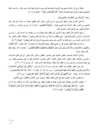 ‫ﻭﻫﻜﺫﺍ ﻨﺭﻯ ﺃﻥ ﺍﻹﺴﻼﻡ ﺠﻤﻊ ﺒﻴﻥ ﺍﻟﻔﺭﺩﻴﺔ ﻭﺍﻟﺠﻤﺎﻋﻴﺔ ﻓﻲ ﺼﻭﺭﺓ ﻴﺸﺭﻕ ﻓﻴﻬﺎ ﺍﻟﻔﺭﺩ ﺒﺼـﻔﺘﻪ ﻨـﻭﺍﺓ ﺼـﺎﻟﺤﺔ‬
                           ‫ﻟﻤﺠﺘﻤﻊ ﺼﺎﻟﺢ، ﻭﺘﺸﺭﻕ ﻓﻴﻬﺎ ﺍﻟﺠﻤﺎﻋﺔ ﺒﺼﻔﺔ " إﻥ َﺎ اﻟﻤﺆﻣ ُﻮن إﺧﻮة ". ﺍﻟﺤﺠﺭﺍﺕ )٠١(.‬
                                            ‫ِ ﱠﻤ ْ ُ ْ ِﻨ َ ِ ْ َ ٌ‬

                                                                      ‫ﺭﺍﺒﻌﺎ: ﺍﻹﺴﻼﻡ ﺒﻴﻥ ﺍﻟﻔﻜﺭﻴﺔ ﻭﺍﻟﺘﺠﺭﻴﺒﻴﺔ:‬
                                                                                                     ‫ﹰ‬
‫ﻟ ‪‬ﺎ ﻜﺎﻥ ﺍﻹﻨﺴﺎﻥ ﻴﻤﺘﺎﺯ ﺒﺎﻟﻌﻘل ﺍﻟﺫﻱ ﻴﻤ ‪‬ﺯ ﺒﻪ ﺒﻴﻥ ﺍﻟﺨﻴﺭ ﻭﺍﻟﺸﺭ، ﻜﺎﻥ ﺍﻟﺘﻔﻜﻴﺭ ﺼﻔﺔ ﻟـﻪ، ﻭﺍﻟﺸـﻐل ﺍﻟﺸـﺎﻏل‬
                                                          ‫ﻴ‬                                  ‫ﻤ‬
‫ﻟﻠﻨﺎﺒﻬﻴﻥ ﻤﻥ ﺍﻟﻨﺎﺱ. ﻓﺄﻗﺭ ﺍﻹﺴﻼﻡ ﻫﺫﺍ ﺍﻟﻤﻌﻨﻰ ﺒﻘﻭﻟﻪ. " وهﺪی َﺎﻩ اﻟﻨﺠ َیﻦ ". ﺍﻟﺒﻠﺩ )٠١(. ﺃﻱ ﺒﻤﺎ ﺭﺯﻗﻨﺎﻩ ﻤـﻥ ﺍﻟﻌﻘـل‬
                                        ‫َ َ َ ْﻨ ُ ﱠ ْ ﺪ ِ‬                          ‫‪‬‬
                                                                    ‫ﺍﺴﺘﻁﺎﻉ ﺍﻟﺘﻤﻴﻴﺯ ﺒﻴﻥ ﻁﺭﻴﻕ ﺍﻟﺨﻴﺭ ﻭﻁﺭﻴﻕ ﺍﻟﺸﺭ.‬
‫ﻭﺭﻓﻊ ﺍﻹﺴﻼﻡ ﺸﺄﻥ ﺍﻟﻌﻘل ﺒﺩﻋﻭﺓ ﺍﻹﻨﺴﺎﻥ ﺇﻟﻰ ﺍﻟﺘﻔ ﹼﺭ ﻓﻴﻤﺎ ﻴﺤﻴﻁ ﺒﻪ ﻤـﻥ ﻤﺨﻠﻭﻗـﺎﺕ ﺍﷲ ﺘﻌـﺎﻟﻰ: " ﺇﻥ ِـﻲ‬
  ‫ِ‪‬ﻓ‬                                          ‫ﻜ‬
‫ﺍﻟﺴ ‪‬ﺎ ‪‬ﺍﺕ ‪‬ﺍﻷﺭ ِ ﻵ ‪‬ﺎﺕ ﻟﻠﻤﺅﻤ ِﻴﻥ* ﻭ ِﻲ ﺨﻠﻘﻜﻡ ﻭ ‪‬ﺎ ﻴﺒ ﱡ ِﻥ ‪‬ﺍﺒﺔ ﺁ ‪‬ﺎﺕ ﻟﻘﻭ ٍ ‪‬ﻭﻗ ﹸﻭﻥ* ‪‬ﺍﺨ ِﻼ ِ ﺍﻟﻠﻴل ‪‬ﺍﻟﻨ ‪‬ﺎﺭ ﻭ ‪‬ﺎ‬
 ‫‪‬ﻤ ﻭ ِ ﻭ َ ‪‬ﺽ َﻴ ٍ ﱢ ﹾ ‪ِ ْ ‬ﻨ ‪ ‬ﻓ ﹶ ﹾ ِ ﹸ ‪ ‬ﻤ ‪ ‬ﺙ ﻤ ﺩ ‪ ٍ ‬ﻴ ﹲ ﱢ ﹶ ‪‬ﻡ ﻴ ِﻨ ‪ ‬ﻭ ﹾﺘ ﹶﻑ ﱠ ‪ ِ ‬ﻭ ﱠﻬ ِ ‪‬ﻤ‬
   ‫ﺃﻨ ‪‬ل ﺍﷲ ﻤﻥ ﺍﻟﺴ ‪‬ﺎﺀ ‪‬ﻥ ﺭﺯﻕ ﻓﺄﺤ ‪‬ﺎ ﺒﻪ ﺍﻷﺭ ‪ ‬ﺒﻌﺩ ﻤﻭﺘ ‪‬ﺎ ﻭﺘﺼ ِﻴﻑ ﺍﻟﺭ ‪‬ﺎﺡ ﺁ ‪‬ﺎﺕ ﻟﻘﻭ ٍ ﻴﻌﻘﹸﻭﻥ". ﺍﻟﺠﺎﺜﻴﺔ )٣-٥(.‬
                    ‫َ ﹾﺯ َ ُ ِ ‪ ‬ﻤ ِ ﻤ ‪ ٍ  ‬ﹶَ ‪‬ﻴ ِ ِ َ ‪‬ﺽ ‪ِ     ‬ﻬ ‪ ‬ﹶ ‪‬ﺭ ِ ‪‬ﻴ ِ ﻴ ﹲ ﱢ ﹶ ‪‬ﻡ ‪ِ  ‬ﻠ ‪‬‬
‫ﻭﺩﻋﺎ ﺇﻟﻰ ﺤﻔﻅ ﺍﻟﻌﻘل ﺒﺘﺤﺭﻴﻡ ﻜل ﻤﺎ ﻴﻀﻴﻊ ﺍﻟﻌﻘل ﻭﻴﻐﻴ‪‬ﺒﻪ ﻜﺎﻟﻤﺴﻜﺭﺍﺕ ﻭﺍﻟﻤﺨﺩﺭﺍﺕ. ﻗﺎل ﺘﻌﺎﻟﻰ: " إﻥ َﺎ اﻟﺨﻤ ﺮ‬
‫ِ ﱠﻤ ْ َ ْ ُ‬
‫وَا ْﻟﻤ ْﻴﺴﺮ وَاﻷﻥﺼَﺎب وَاﻷزﻻم رﺝﺲ ﻣﻦ ﻋﻤﻞ اﻟﺸ ْﻴﻄﺎن ﻓ ﺎﺝ َﺘ ِﻨﺒُﻮﻩ َﻟﻌﱠﻠﻜ ﻢ ُﺕﻔِﻠﺤ ﻮن ". ﺍﻟﻤﺎﺌﺩﺓ )٠٩(. ﻭﻗﻭﻟﻪ ‪‬‬
                         ‫ْ َُ ِ ْ ٌ ﱢ ْ َ َ ِ ﱠ َ ِ َ ْ ُ َ ُ ْ ْ ُ َ‬                   ‫ُ‬         ‫َ ُِ‬
                                                                                               ‫: "ﻜل ﻤﺴﻜﺭ ﺤﺭﺍﻡ".‬
                                                                                                      ‫ٍ‬
‫ﻭﺍﻤﺘﺩﺡ ﺍﻹﺴﻼﻡ ﺃﺼﺤﺎﺏ ﺍﻟﻌﻘﻭل ﺍﻟﻨﺎﺒﻬﺔ ﺍﻟﺫﻴﻥ ﻴﺤﺴﻨﻭﻥ ﺍﻟﺘﻔﻜﻴﺭ ﻭﺍﻟﺘﺩ ‪‬ﺭ. ﻗﺎل ﺘﻌﺎﻟﻰ: "ﺇﻥ ِﻲ ﺨﻠ ِ ﺍﻟﺴ ‪‬ﺎ ‪‬ﺍﺕ‬
‫ِ ‪ ‬ﻓ ﹶ ﹾﻕ ‪‬ﻤ ﻭ ِ‬                   ‫ﺒ‬
‫‪‬ﺍﻷﺭ ِ ‪‬ﺍﺨ ِﻼ ِ ﺍﻟﻠﻴل ‪‬ﺍﻟﻨ ‪‬ﺎﺭ ﻵ ‪‬ﺎﺕ ﻷﻭِﻲ ﺍﻷﻟ ‪‬ﺎﺏ* ﺍﻟ ِﻴﻥ ﻴﺫﻜ ‪‬ﻭﻥ ﺍﷲ ﻗ ‪‬ﺎ ‪‬ﺎ ﻭﻗ ‪‬ﻭ ‪‬ﺍ ﻭﻋﹶﻰ ﺠ ﹸﻭﺒﻬﻡ ‪ ‬ﺘﻔ ﱠـ ‪‬ﻭ ‪‬‬
‫ﹾ ﺒ ِ ﱠ ﺫ ‪  ‬ﹾ ﹸ ﺭ ‪ ِ َ ‬ﻴ ﻤ ‪ ‬ﹸ ﻌ ﺩ ‪ ‬ﻠ ‪ ‬ﻨ ِ ِ ‪ ‬ﻭ ﻴ ﹶ ﹶ ﻜ ﺭ ﻥ‬      ‫ﻭ َ ‪‬ﺽ ﻭ ﹾﺘ ﹶﻑ ﱠ ‪ ِ ‬ﻭ ﱠﻬ ِ َﻴ ٍ ُ ﻟ‬
        ‫ِﻲ ﺨﻠ ِ ﺍﻟﺴ ‪‬ﺎ ‪‬ﺍﺕ ‪‬ﺍﻷﺭ ِ ﺭﺒ ﹶﺎ ‪‬ﺎ ﺨﻠﻘﺕ ﻫ ﹶﺍ ‪‬ﺎﻁﻼ ﺴﺒ ‪‬ﺎﻨ ‪ ‬ﻓﻘ ﹶﺎ ﻋ ﹶﺍﺏ ﺍﻟ ﱠﺎﺭ". ﺁل ﻋﻤﺭﺍﻥ )٠٩١-١٩١(.‬
                              ‫ﻓ ﹶ ﹾﻕ ‪‬ﻤ ﻭ ِ ﻭ َ ‪‬ﺽ ‪ ‬ﻨ ﻤ ﹶﹶ ﹾ ﹶ ‪‬ﺫ ﺒ ِ ﹰ ‪ ‬ﺤ ﹶﻙ ﹶ ِﻨ ‪‬ﺫ ‪ ‬ﻨ ِ‬
‫ﻭﻻﻡ ﻋﻠﻰ ﺍﻟﻜﻔﺎﺭ ﺇﻗﻔﺎﻟﻬﻡ ﺒﺎﺏ ﺍﻟﺘﻔﻜﹼﺭ ﺇﻋﺭﺍﻀﹰﺎ ﻭﻋِﻨـﺎﺩﹰﺍ. ﻗـﺎل ﺘﻌـﺎﻟﻰ: " وآ ﺄ ﱢﻦ ﻣ ﻦ ﺁی ﺔ ﻓ ﻲ اﻟﺴ َﺎ َات‬
‫ﱠﻤ و ِ‬        ‫َ َ َی ﱢ َ ٍ ِ‬
‫َاﻷرض یﻤ ﱡون ﻋﻠﻴ َﺎ وهﻢ ﻋﻨﻬ ﺎ ﻣﻌﺮﺽ ﻮن ". ﻴﻭﺴـﻑ )٥٠١(. ﻭﻗﻭﻟـﻪ: " وإ َا رأوْا ﺁی ﺔ یﺴﺘﺴ ﺨ ُون ".‬
   ‫َِذ ََ َ ً َ ْ َ ْ ِﺮ َ‬                                   ‫و َ ْ ِ َ ُﺮ َ ََ ْﻬ َ ُ ْ َ ْ َ ُ ْ ِ ُ َ‬
          ‫ﺍﻟﺼﺎﻓﺎﺕ )٤١(. ﻭﻗﻭﻟﻪ: " و َﺎ ﺕﺄ ِﻴ ِﻢ ﻣﻦ ﺁیﺔ ﻣﻦ ﺁ َﺎت رﺑﻬﻢ إﻻ َﺎ ُﻮا ﻋﻨ َﺎ ﻣﻌﺮ ِﻴﻦ ". ﻴﺱ )٦٤(.‬
                        ‫َﻣ َ ْﺕ ﻬ ﱢ ْ َ ٍ ﱢ ْ ی ِ َ ﱢ ِ ْ ِ ﱠ آ ﻥ َ ْﻬ ُ ْ ِﺽ َ‬
       ‫ﻭﺍﺴﺘﻘﺼﻰ ﺍﻟﻘﺭﺁﻥ ﺍﻟﻜﺭﻴﻡ ﺍﻟﻤﻭﺍﻨﻊ ﺍﻟﺘﻲ ﺘﻌ ﹼل ﺍﻟﻌﻘل ﻭﺘﺤﻭل ﺩﻭﻥ ﺍﻟﺘﺄ ‪‬ل ﻭﺍﻟﺘﻔﻜﻴﺭ ﻭﻫﻲ ﻜﺎﻵﺘﻲ:‬
                            ‫ﻤ‬                       ‫ﻁ‬
‫١. ﻭﻗﻭﻑ ﺍﻹﻨﺴﺎﻥ ﺒﺤﻴﺎﺘﻪ ﻋﻨﺩ ﺤﺩﻭﺩ ﺤﻴﺎﺓ ﻭﻋﻘﻴﺩﺓ ﻭﻓﻜﺭ ﻤﻥ ﺴﺒﻘﻪ ﻤﻥ ﺍﻵﺒـﺎﺀ ﻭﺍﻷﺠـﺩﺍﺩ. ﻗـﺎل‬
‫ﺘﻌﺎﻟﻰ: " وإ َا ِﻴﻞ ﻟﻬﻢ اﺕﺒﻌ ﻮا ﻣ ﺎ أﻥ ﺰل اﷲ ﻗ ﺎُﻮا ﺑ ﻞ ﻥﺘﺒ ﻊ ﻣ ﺎ أﻟﻔﻴﻨ ﺎ ﻋﻠﻴ ﻪ ﺁ َﺎءﻥ ﺎ أوﻟ ﻮ آ ﺎن ﺁﺑ ﺎؤهﻢ ﻻ‬
‫َ ِذ ﻗ َ َ ُ ُ ﱠ ِ ُ َ َ ْ َ َ ُ َ ﻟ َ ْ َ ﱠ ِ ُ َ َ ْ َ ْ َ َ َ ْ ِ ﺑ َ َ َ َ َ ْ َ َ َ ُ ُ ْ َ‬
                                                                 ‫یﻌﻘُﻮن ﺵﻴ ًﺎ وﻻ یﻬﺘ ُون ". ﺍﻟﺒﻘﺭﺓ )٠٧١(.‬
                                                                                  ‫َ ْ ِﻠ َ َ ْﺌ َ َ َ ْ َﺪ َ‬




‫)٠٠١‬
 ‫(‬
 