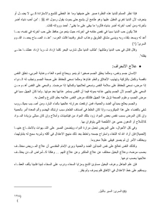 ‫ﻓﺈﺫﺍ ﻨﻅﺭ ﺍﻟﻤﺴﻠﻡ ﻟﻠﺩﻨﻴﺎ ﻫﺫﻩ ﺍﻟﻨﻅﺭﺓ ﺼﺒﺭ ﻋﻠﻰ ﻀﻴﻘﻬﺎ ﻭﻤﺎ ﻏﺫ ﺍﻟﺨﻁﻰ ﻟﻠﺸﺒﻊ ﻭﺍﻻﺴﺘﺯﺍﺩﺓ ﻜـﻲ ﻻ ﻴﻀـل ﺃﻭ‬
                                    ‫ﹼ‬
‫: "ﻤﻥ ﺃﺤﺏ ﺩﻨﻴﺎﻩ ﺃﻀﺭ‬
‫‪‬‬         ‫‪‬‬           ‫ﻴﻨﺤﺭﻑ ﻷﻥ ﺍﻟﺩﻨﻴﺎ ﺘﹸﻐﺭﻱ ﺍﻟﻤﻘﺒل ﻋﻠﻴﻬﺎ ﻭﻫﻭ ﻁﺎﻤﺢ ﺃﻥ ﻴﺸﺒﻊ ﺤﺘﻰ ﻴﻤﻭﺕ ﻴﻘﻭل ﺭﺴﻭل ﺍﷲ ‪‬‬
                         ‫ﺒﺂﺨﺭﺘﻪ ﻭﻤﻥ ﺃﺤﺏ ﺁﺨﺭﺘﻪ ﺃﻀﺭ ﺒﺩﻨﻴﺎﻩ ﻓﺂﺜﺭﻭﺍ ﻤﺎ ﻴﺒﻘﻰ ﻋﻠﻰ ﻤﺎ ﻴﻔﻨﻰ". ﺃﺤﻤﺩ ﻭﺭﻭﺍﺘﻪ ﺜﻘﺎﺕ.‬
                                                                               ‫‪‬‬
‫ﻓﻼ ﻴﻜﻭﻥ ﺤﺏ ﺍﻟﺩﻨﻴﺎ ﺴﺒﺒﺎ ﻓﻲ ﻨﻘﺹ ﻤﻘﺎﻤﻪ ﻓﻲ ﺁﺨﺭﺘﻪ، ﺤﻴﺙ ﻴﻨ ‪‬ﻡ ﻤﻥ ﺤﺎﻓﻅ ﻋﻠﻰ ﺤﺏ ﺁﺨﺭﺘﻪ ﻓﻲ ﻨﻔﺴﻪ، ﺒﻤـﺎ‬
                    ‫‪‬‬               ‫ﻌ‬                               ‫ﹰ‬           ‫‪‬‬
‫ﺃﻋ ‪ ‬ﻟﻪ ﻭﻴﺴﻌﺩ ﺒﻠﻘﺎﺀ ﺭﺒﻪ ﻭﻴﻨﺴﻰ ﻤﺸﺎﻕ ﺍﻟﻁﺭﻴﻕ ﻭﻋﺫﺍﺏ ﺍﻟﺴﻔﺭ ﻭﻗﺩﻴﻤﺎ ﻗﺎﻟﺕ ﺍﻟﻌﺭﺏ: "ﻋﻨـﺩ ﺍﻟﺼـﺒﺎﺡ ﻴﺤﻤـﺩ ﺍﻟﻘـﻭﻡ‬
                                       ‫ﹰ‬                         ‫ﹼ‬                             ‫ُ ِﺩ‬
                                                                                             ‫ﺍﻟﺴﺭﻯ".)١(‬
‫ﻭﻗﺎل ﻗﺎﺌل ﻓﻲ ﺤﺏ ﺍﻟﺩﻨﻴﺎ ﻭﻁﺎﻟﺒﻬﺎ: "ﻁﺎﻟﺏ ﺍﻟﺩﻨﻴﺎ ﻤﺜل ﺸﺎﺭﺏ ﺍﻟﺒﺤﺭ ﻜﻠﻤﺎ ﺍﺯﺩﺍﺩ ﹸـﺭﺒﺎ ﺍﺯﺩﺍﺩ ﻋﻁﺸـﺎ ﺤﺘـﻰ‬
     ‫ﹰ‬           ‫ﺸ ﹰ‬
                                                                                                   ‫ﻴﻘﺘﻠﻪ".‬

                                                                             ‫• ﻋﻼﺝ ﺍﻻﻨﺤﺭﺍﻑ:‬
‫ﺍﻹﻨﺴﺎﻥ ﺠﺴﻡ ﻭﻨﻔﺱ، ﻭﻤﺜﻠﻤﺎ ‪‬ﺨﻠﻕ ﺍﻟﺠﺴﻡ ﺼﻐﻴﺭﺍ ﺜﻡ ﻴﻨﻤﻭ ﻭﻴﺤﺘﺎﺝ ﻟﻨﻤ ‪‬ﻩ ﺍﻟﻐﺫﺍﺀ ﻭﻋﻨﺎﻴﺔ ﺍﻟﻤﺭ ‪‬ﻲ، ﹸﺨﻠﻕ ﺍﻟﻨﻔﺱ‬
         ‫ﺒ ﺘ‬                       ‫ﻭ‬                    ‫ﹰ‬              ‫ﻴ‬
‫ﻨﺎﻗﺼﺔ ﻭﺘﻜﻤل ﺒﺎﻟﺘﺯﻜﻴﺔ ﻭﺘﻬﺫﻴﺏ ﺍﻷﺨﻼﻕ ﻭﺍﻟﻌﻠﻡ ﻏﺫﺍﺅﻫﺎ ﻭﻤﺜﻠﻤﺎ ﻨﺴﻌﻰ ﻟﻠﺤﻔﺎﻅ ﻋﻠﻰ ﺼﺤﺔ ﺍﻟﺠﺴﻡ ﻭﻨﺠﻠﺏ ﻟﻪ ﺍﻟـﺩﻭﺍﺀ‬
‫ﺇﺫﺍ ﻤﺭﺽ، ﻨﺴﻌﻰ ﻟﻠﺤﻔﺎﻅ ﻋﻠﻰ ﺴﻼﻤﺔ ﺍﻟﻨﻔﺱ ﻭﻨﺴﻌﻰ ﻟﻌﻼﺠﻬﺎ ﻭﻜﻤﺎﻟﻬﺎ ﺇﺫﺍ ﻤﺭﻀﺕ. ﻭﺍﻟﺴﻌﻲ ﻋﻠﻰ ﺍﻟﻨﻔﺱ ﺃﻫـﻡ ﻤـﻥ‬
‫ﺍﻟﺴﻌﻲ ﻋﻠﻰ ﺍﻟﺠﺴﻡ ﻷﻥ ﺍﻟﺠﺴﻡ ﻴﻨﺘﻬﻲ ﻋﺫﺍﺒﻪ ﺒﻤﻭﺘﻪ ﻓﻴﻤﺎ ﺃﻥ ﺍﻟﻨﻔﺱ ﻴﺴﺘﻤﺭ ﻋﺫﺍﺒﻬﺎ ﺒﻌﺩ ﻤﻭﺘﻬﺎ. ﻭﻟ ‪‬ﺎ ﻜﺎﻥ ﺍﻟﺠﻬل ﺴﺒﺒﺎ ﻓﻲ‬
   ‫ﹰ‬               ‫ﻤ‬                                                                  ‫‪‬‬
               ‫ﻤﺭﺽ ﺍﻟﺠﺴﻡ، ﻭﻋﻠﻭﻡ ﺍﻟﺼﺤﺔ ﺘﺯﻴل ﻫﺫﺍ ﺍﻟﺠﻬل ﻓﻜﺫﻟﻙ ﻤﺭﺽ ﺍﻟﻨﻔﺱ ﻋﻼﺠﻪ ﺒﻌﻠﻡ ﺍﻟﺸﺭﻉ ﻭﺍﻟﻌﻤل ﺒﻪ.‬
‫ﻭﺍﻟﺠﺴﻡ ﻴﻌﺎﻟﺞ ﺒﻤﺒﺩﺃﻱ ﺍﻟﻀﺩ ﻭﺍﻟﺤﻤﻴﺔ، ﻓﻤﻥ ﺍﺭﺘﻔﻌﺕ ﺤﺭﺍﺭﺘﻪ ﻋﺎﻟﺠﻬﺎ ﺒﺎﻟﻤﺎﺀ ﺍﻟﺒﺎﺭﺩ ﻭﻤﻥ ﺃﺼـﻴﺏ ﺒﻤﻴﻜـﺭﻭﺏ‬
‫ﺸﻔﻲ ﺒﺎﻟﻘﻀﺎﺀ ﻋﻠﻰ ﻫﺫﺍ ﺍﻟﻤﻴﻜﺭﻭﺏ، ﻭﺇﺫﺍ ﻜﺎﻥ ﺍﻟﺨﻠﻁ ﻓﻲ ﺃﺼﻨﺎﻑ ﺍﻟﻁﻌﺎﻡ ﺴﺒﺏ ﺍﺭﺘﺒﺎﻙ ﺍﻟﻬﻀﻡ ﻭﺃﻟﻡ ﺍﻟﻤﻌﺩﺓ ُﻤﺭ ﺒﺎﻟﺤﻤﻴﺔ‬
          ‫ﺃ‬
‫ﻭﺇﻥ ﻜﺎﻥ ﺍﻟﻤﺭﺽ ﺒﺴﺒﺏ ﻨﻘﺹ ﺒﻌﺽ ﺍﻟﻤﻭﺍﺩ ﺯ ‪‬ﺩ ﺒﺘﻠﻙ ﺍﻟﻤﻭﺍﺩ ﻤﻥ ﻓﻴﺘﺎﻤﻴﻨﺎﺕ ﻭﺃﻤﻼﺡ ﻭﺇﻥ ﻜﺎﻥ ﻤﺒﺘﻠﻰ ﺒﺯﻴﺎﺩﺓ ﺍﻟﻤـﻭﺍﺩ‬
                                                             ‫‪‬ﻭ‬
                                                    ‫ﻜﺎﻷﻤﻼﺡ ﺃﻭ ﺍﻟﺩﻫﻭﻥ ﺤ ‪‬ﻲ ﻋﻥ ﺍﻷﻁﻌﻤﺔ ﺍﻟﺘﻲ ﻴﺘﻭﻓﺭﺍﻥ ﺒﻬﺎ.‬
                                                                                 ‫‪‬ﻤ‬
‫ﻭﻓﻲ ﻜل ﺍﻷﺤﻭﺍل، ﻋﻠﻰ ﺍﻟﻤﺭﻴﺽ ﺘﺤ ‪‬ل ﻤﺭﺍﺭﺓ ﺍﻟﺩﻭﺍﺀ ﻭﻴﺘﻀﻤﻥ ﺍﻟﺼﺒﺭ ﻋﻠﻰ ﺍﻟﺸـﻬﻭﺍﺕ ﺒﺎﻻﻤﺘﻨـﺎﻉ ﻋﻨﻬـﺎ‬
                                                        ‫‪‬ﻤ‬
‫)ﺍﻟﺤﻤﻴﺔ( ﻓﺈﻥ ﺃﺭﺍﺩ ﺍﷲ ﻟﻪ ﺍﻟﺸﻔﺎﺀ ﻭﺍﺴﺘﺭﺍﺡ ﺠﺴﻤﻪ ﻭﺍﺨﺘﻁ ﺒﻌﺩ ﺫﻟﻙ ﻤﻨﻬﺞ ﺍﻻﻋﺘﺩﺍل ﻓﻲ ﺃﻜﻠﻪ ﻭﺸﺭﺒﻪ ﺴ ِﺢ ﻟﻪ ﺒﺘﻨﺎﻭﻟﻬﻤﺎ،‬
               ‫‪‬ﻤ‬                                     ‫ﹼ‬
                                                           ‫ﻭﻴﺨﺘﻠﻑ ﺍﻷﻤﺭ ﺇﻥ ﻟﻡ ﻴﺼﺒﺭ ﻓﻴﺒﻘﻰ ﻋﻠﻴﻼ ﻤﺤﺭﻭﻤﺎ.‬
                                                            ‫ﹰ‬      ‫ﹰ‬
‫ﻭﻜﺫﻟﻙ ﺍﻟﻨﻔﺱ ﺘﻌﺎﻟﺞ ﻋﻠﻰ ﻨﻔﺱ ﺍﻟﻤﺒﺩﺃﻴﻥ ﺍﻟﻀﺩ ﻭﺍﻟﺤﻤﻴﺔ ﻭﻴﺭﻯ ﺍﻹﻤﺎﻡ ﺍﻟﻤﻘﺩﺴﻲ ﺃﻥ ﻋﻼﺝ ﺍﻟﻤـﺭﻴﺽ ﻤﺨﺘﻠـﻑ‬
‫ﺒﺤﺴﺏ ﻤﺭﻀﻪ، ﻭﻋﻼﺝ ﺍﻟﺒﺨﻴل ﻤﺨﺘﻠﻑ ﻋﻥ ﻋﻼﺝ ﺍﻟﻤﺘﻜﺒﺭ ﻭﻋﻥ ﻋﻼﺝ ﺍﻟﻨﻬﻡ ... ﻭﻫﻜﺫﺍ ﻜـﺄﻤﺭﺍﺽ ﺍﻟﺒـﺩﻥ ﻴﺨﺘﻠـﻑ‬
                                                                                    ‫ﻋﻼﺠﻬﺎ ﺒﺤﺴﺏ ﻨﻭﻋﻬﺎ.‬
‫ﻓﺈﻥ ﻋﹼﻡ ﺍﻟﺠﺎﻫل ﻭﻋﺭﻑ ﺍﻟﺒﺨﻴل ﻤﺴﺎﻭﺉ ﺍﻟﺸﺢ ﻭﻤﺯﺍﻴﺎ ﺍﻟﺴﺨﺎﺀ ﻭﺩ ‪‬ﺏ ﻋﻠﻰ ﺍﻟﺴﺨﺎﺀ ﺸﻴﺌﺎ ﻓﺸﻴﺌﺎ ﻴﺄﻟﻑ ﺍﻟﻌﻁـﺎﺀ‬
             ‫ﹰ‬     ‫ﹰ‬                ‫‪‬ﺭ‬                                   ‫‪ ‬ﹶ‬         ‫‪ ‬ﻠ‬
                                                  ‫ﻭﻴﺴﺘﻘﻴﻡ ﻋﻠﻰ ﺨﻁ ﺍﻻﻋﺘﺩﺍل ﻓﻲ ﺍﻹﻨﻔﺎﻕ ﻓﻠﻡ ﻴﺴﺭﻑ ﻭﻟﻡ ‪‬ﻘ ﹼﺭ.‬
                                                    ‫ﻴﺘ‬




                                                                  ‫)1( ﺍﻟﺴﺭﻯ: ﺍﻟﺴﻴﺭ ﺒﺎﻟﻠﻴل.‬
‫)٨٢١‬
 ‫(‬
 