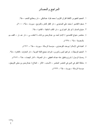 ‫ﺍﻟﻤﺭﺍﺠﻊ ﻭﺍﻟﻤﺼﺎﺩﺭ‬

            ‫١. ﺍﻟﻤﻌﺠﻡ ﺍﻟﻤﻔﻬﺭﺱ ﻷﻟﻔﺎﻅ ﺍﻟﻘﺭﺁﻥ ﺍﻟﻜﺭﻴﻡ / ﻤﺤﻤﺩ ﻓﺅﺍﺩ ﻋﺒﺩﺍﻟﺒﺎﻗﻲ – ﺩﺍﺭ ﻭﻤﻁﺎﺒﻊ ﺍﻟﺸﻌﺏ – ﻁ٢.‬

         ‫٢. ﺼﻔﻭﺓ ﺍﻟﺘﻔﺎﺴﻴﺭ / ﻤﺤﻤﺩ ﻋﻠﻲ ﺍﻟﺼﺎﺒﻭﻨﻲ – ﺩﺍﺭ ﺍﻟﻔﻜﺭ ﻟﻠﻨﺸﺭ ﻭﺍﻟﺘﻭﺯﻴﻊ – ﺒﻴﺭﻭﺕ – ﻁ٢، ٠٠٠٢ﻡ.‬

                            ‫٣. ﻤﻨﻬﺎﺝ ﺍﻟﻤﺴﻠﻡ / ﺃﺒﻭ ﺒﻜﺭ ﺍﻟﺠﺯﺍﺌﺭﻱ – ﺩﺍﺭ ﺍﻟﻜﺘﺏ ﺍﻟﺴﻠﻔﻴﺔ – ﺍﻟﻘﺎﻫﺭﺓ – ﻁ٢.‬

‫٤. ﻤﺨﺘﺼﺭ ﻤﻨﻬﺎﺝ ﺍﻟﻘﺎﺼﺩﻴﻥ / ﺍﻹﻤﺎﻡ ﺃﺤﻤﺩ ﺒﻥ ﻋﺒﺩﺍﻟﺭﺤﻤﻥ ﺒﻥ ﻗﺩﺍﻤـﺔ ﺍﻟﻤﻘﺩﺴـﻲ – ﺩﺍﺭ ﻋﻤـﺎﺭ – ﺍﻟﻘﺼـﻴﻡ‬

                                                                    ‫ﺒﺎﻟﺴﻌﻭﺩﻴﺔ – ﻁ٢ – ٤٩٩١ﻡ.‬

               ‫٥. ﺍﻟﻌﺒﺎﺩﺓ ﻓﻲ ﺍﻹﺴﻼﻡ / ﻴﻭﺴﻑ ﺍﻟﻘﺭﻀﺎﻭﻱ – ﻤﺅﺴﺴﺔ ﺍﻟﺭﺴﺎﻟﺔ – ﺒﻴﺭﻭﺕ – ﻁ٢ – ١٧٩١ﻡ.‬

‫٦. ﺍﻟﻤﻌﺠﻡ ﺍﻟﻭﺴﻴﻁ/ ﺩ. ﺇﺒﺭﺍﻫﻴﻡ ﺃﻨﻴﺱ ﻭﺁﺨﺭﻭﻥ– ﺇﺸﺭﺍﻑ ﻤﺠﻤﻊ ﺍﻟﻠﻐﺔ ﺍﻟﻌﺭﺒﻴﺔ – ﺩﺍﺭ ﺍﻟﻤﻌﺎﺭﻑ –ﺍﻟﻘﺎﻫﺭﺓ – ﻁ٢.‬

   ‫٧. ﻭﺼﺎﻴﺎ ﺍﻟﺭﺴﻭل / ﺸﺭﺡ ﻭﺘﻌﻠﻴﻕ: ﻁﻪ ﻋﺒﺩﺍﷲ ﺍﻟﻌﻔﻴﻔﻲ – ﺩﺍﺭ ﺍﻟﻤﻌﺭﻓﺔ – ﺍﻟﺩﺍﺭ ﺍﻟﺒﻴﻀﺎﺀ – ﻁ٢ – ٦٨٩١ﻡ.‬

‫٨. ﻤﺸﻜﻠﺔ ﺍﻟﻐﻠﻭ ﻓﻲ ﺍﻟﺩﻴﻥ ﻓﻲ ﺍﻟﻌﺎﺼﺭ ﺍﻟﺤﺎﻀﺭ – ﺍﻷﺴﺒﺎﺏ- ﺍﻵﺜﺎﺭ - ﺍﻟﻌﻼﺝ / ﻋﺒﺩﺍﻟﺭﺤﻤﻥ ﺒﻥ ﻤﻌﻠﻰ ﺍﻟﻠﻭﻴﺤﻕ–‬

                                                     ‫ﻤﺅﺴﺴﺔ ﺍﻟﺭﺴﺎﻟﺔ – ﺒﻴﺭﻭﺕ – ﻁ٢ – ٩٩٩١ﻡ.‬




‫)٣٣١‬
 ‫(‬
 