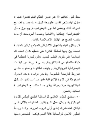 ‫ﺴﺒﻴل ﻟﻨﻴل ﺃﻫﺩﺍﻓﻬﻡ ﺇﻻ ﻋﺒﺭ ﺘﺩﻤﻴﺭ ﺍﻟﻨﻅﺎﻡ ﺍﻟﻘﺎﺌﻡ ﺘﺩﻤﻴﺭﺍ ﻋﻨﻴﻔﺎ.«‬
‫ﺤﺎﻭل ﺍﻹﺼﻼﺤﻲ ﺘﻔﺴﻴﺭ ﺃﻁﺭﻭﺤﺔ ﺍﻟﺒﻴﺎﻥ ﻫـﺫﻩ ﺒﻌـﺩﻡ ﻨﻀـﺞ‬
‫ﺍﻟﺤﺭﻜﺔ ﺁﻨﺫﺍﻙ ﻭﺒﻨﻘﺹ ﺘﻁـﻭﺭ ﺍﻟﺩﻴﻤﻘﺭﺍﻁﻴـﺔ. ﻭﻴﺒـﺭﺯ ﻤـﺂل‬
‫"ﺍﻟﺩﻴﻤﻘﺭﺍﻁﻴﺔ" ﺍﻹﻴﻁﺎﻟﻴﺔ ﻭﺍﻷﻟﻤﺎﻨﻴﺔ ﻭﺠﻤﻠـﺔ ﺃﺨﺭﻴـﺎﺕ ﺃﻥ ﻤـﺎ‬
               ‫ﻴﻨﻘﺼﻪ ﺍﻟﻨﻀﺞ ﻫﻭ ﺍﻷﻓﻜﺎﺭ ﺍﻹﺼﻼﺤﻴﺔ ﺒﺎﻟﺫﺍﺕ.‬
‫٩. ﻴﺴﺘﻠﺯﻡ ﺍﻟﻘﻴﺎﻡ ﺒﺎﻟﺘﺤﻭﻴل ﺍﻻﺸﺘﺭﺍﻜﻲ ﻟﻠﻤﺠﺘﻤﻊ ﺘﺭﻜﻴﺯ ﺍﻟﻁﺒﻘـﺔ‬
‫ﺍﻟﻌﺎﻤﻠﺔ ﺒﻴﻥ ﻴﺩﻴﻬﺎ ﻟﻠﺴﻠﻁﺔ ﺍﻟﻘﺎﺩﺭﺓ ﻋﻠﻰ ﺘﺤﻁﻴﻡ ﻜـل ﺍﻟﻌﻘﺒـﺎﺕ‬
‫ﺍﻟﺴﻴﺎﺴﻴﺔ ﻋﻠﻰ ﻁﺭﻴﻕ ﺍﻟﻨﻅﺎﻡ ﺍﻟﺠﺩﻴﺩ. »ﺍﻟﺒﺭﻭﻟﻴﺘﺎﺭﻴﺎ ﺍﻟﻤﻨﻅﻤﺔ ﻓﻲ‬
‫ﻁﺒﻘﺔ ﺤﺎﻜﻤﺔ« ﻫﻲ ﺍﻟﺩﻴﻜﺘﺎﺘﻭﺭﻴﺔ. ﻭﻫـﻲ ﻓـﻲ ﻨﻔـﺱ ﺍﻟﻭﻗـﺕ‬
‫ﺍﻟﺩﻴﻤﻘﺭﺍﻁﻴﺔ ﺍﻟﺒﺭﻭﻟﻴﺘﺎﺭﻴﺔ. ﻭ ﻴﺘﻭﻗﻑ ﻨﻁﺎﻗﻬـﺎ ﻭﻋﻤﻘﻬـﺎ ﻋﻠـﻰ‬
‫ﺍﻟﺸﺭﻭﻁ ﺍﻟﺘﺎﺭﻴﺨﻴﺔ ﺍﻟﻤﻠﻤﻭﺴﺔ. ﻭﺒﻘـﺩﺭ ﺘﺯﺍﻴـﺩ ﻋـﺩﺩ ﺍﻟـﺩﻭل‬
‫ﺍﻟﻤﻨﺨﺭﻁﺔ ﻓﻲ ﺍﻟﺜﻭﺭﺓ ﺍﻻﺸﺘﺭﺍﻜﻴﺔ ﺒﻘﺩﺭ ﻤـﺎ ﺴـﺘﻜﻭﻥ ﺃﺸـﻜﺎل‬
‫ﺍﻟﺩﻴﻜﺘﺎﺘﻭﺭﻴﺔ ﺤﺭﺓ ﻭﻤﺭﻨﺔ ﻭﺒﻘﺩﺭ ﻤـﺎ ﺴﺘﺘﺴـﻊ ﺍﻟﺩﻴﻤﻘﺭﺍﻁﻴـﺔ‬
                                           ‫ﺍﻟﻌﻤﺎﻟﻴﺔ ﻭﺘﺘﻌﻤﻕ.‬
‫٠١. ﻴﺴﺘﺘﺒﻊ ﺍﻟﺘﻁﻭﺭ ﺍﻟﻌﺎﻟﻤﻲ ﻟﻠﺭﺃﺴﻤﺎﻟﻴﺔ ﺍﻟﻁﺎﺒﻊ ﺍﻟﻌﺎﻟﻤﻲ ﻟﻠﺜﻭﺭﺓ‬
‫ﺍﻟﺒﺭﻭﻟﻴﺘﺎﺭﻴﺔ. ﻭﻴﻤﺜل ﻋﻤل ﺍﻟﺒﺭﻭﻟﻴﺘﺎﺭﻴﺎ ﺍﻟﻤﺸﺘﺭﻙ، ﺒﺎﻷﻗل ﻓـﻲ‬
‫ﺍﻟﺒﻠﺩﺍﻥ ﺍﻟﻤﺘﺤﻀﺭﺓ، ﺇﺤﺩﻯ ﺃﻭﻟﻰ ﺸﺭﻭﻁ ﺘﺤﺭﺭﻫﺎ. ﻭﻗـﺩ ﺭﺒـﻁ‬
‫ﺍﻟﺘﻁﻭﺭ ﺍﻟﻼﺤﻕ ﻟﻠﺭﺃﺴﻤﺎﻟﻴﺔ ﻜﺎﻓﺔ ﺃﻗﺴﺎﻡ ﻜﻭﻜﺒﻨﺎ، ﺍﻟﻤﺘﺤﻀﺭﺓ ﻤﻨﻬﺎ‬
 